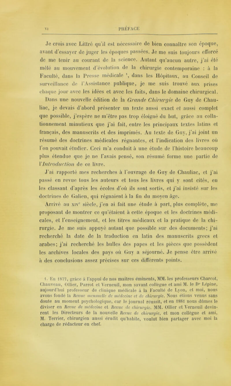 Je crois avec Littré qu'il est nécessaire de bien connaître son époque, avant d’essayer de juger les époques passées. Je me suis toujours efforcé de me tenir au courant de la science. Autant qu’aucun autre, j’ai été mêlé au mouvement d’évolution de la chirurgie contemporaine : à la Faculté, dans la Presse médicale ’, dans les Hôpitaux, au Conseil de surveillance de l’Assistance publique, je me suis trouvé aux prises chaque jour avec les idées et avec les faits, dans le domaine chirurgical. Dans une nouvelle édition de la Grande Chirurgie de Guy de Chau- liac, je devais d’abord présenter un texte aussi exact et aussi complet que possible, j’espère ne m’être pas trop éloigné du but, grâce au colla- tionncmcnt minutieux que j’ai fait, entre les principaux textes latins et français, des manuscrits et des imprimés. Au texte de Guy, j’ai joint un résumé des doctrines médicales régnantes, et l’indication des livres où l’on pouvait étudier. Ceci m’a conduit à une étude de l'histoire beaucoup plus étendue que je ne l’avais pensé, son résumé forme une partie de Y Introduction de ce livre. J’ai rapporté mes recherches à l’ouvrage de Guy de Chauliac, et j’ai passé en revue tous les auteurs et tous les livres qui y sont cités, en les classant d’après les écoles d’où ils sont sortis, et j’ai insisté sur les doctrines de Galien, qui régnaient à la fin du moyen âge. Arrivé au xiv° siècle, j’en ai fait une étude à part, plus complète, me proposant de montrer ce qu’étaient à celte époque et les doctrines médi- cales, et 1’enseignemcnt, et les litres médicaux et la pratique de la chi- rurgie. Je me suis appuyé autant que possible sur des documents; j’ai recherché la date de la traduction en latin des manuscrits grecs et arabes; j’ai recherché les bulles des papes et les pièces que possèdent les archives locales des pays où Guy a séjourné. Je pense être arrivé à des conclusions assez précises sur ces différents points. 1. En 1877, grâce à l’appui de nos maitres éminents, MM. les professeurs Charcot, Chauveau, Ollier, Parrot et Verneuil, mon savant collègue et ami M. le D1- Lépine, aujourd’hui professeur de clinique médicale à la Faculté de Lyon, et moi, nous avons fondé la Revue mensuelle de médecine et de chirurgie. Nous élions venus sans doute au moment psychologique, car le journal réussit, et en 1881 nous dûmes le diviser en Revue de médecine et Revue de chirurgie. MM. Ollier et Verneuil devin- rent les Directeurs de la nouvelle Revue de chirurgie, et mon collègue et ami, M. Terrier, chirurgien aussi érudit qu’habile, voulut bien partager avec moi la charge de rédacteur en chef.