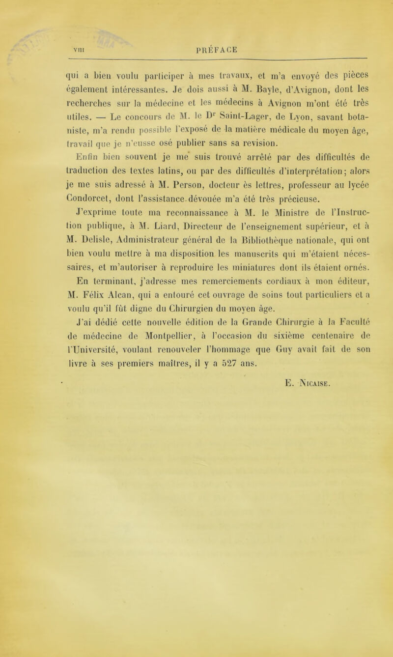 qui a bien voulu participer à mes travaux, et m’a envoyé des pièces également intéressantes. Je dois aussi à M. Bayle, d’Avignon, dont les recherches sur la médecine et les médecins à Avignon m’ont été très utiles. — Le concours de M. le Dr Saint-Lager, de Lyon, savant bota- niste, m’a rendu possible l’exposé de la matière médicale du moyen âge, travail que je n’eusse osé publier sans sa révision. Entin bien souvent je me suis trouvé arrêté par des difficultés de traduction des textes latins, ou par des difficultés d’interprétation; alors je me suis adressé à M. Person, docteur ès lettres, professeur au lycée Condorcet, dont l’assistance.dévouée m’a été très précieuse. J’exprime toute ma reconnaissance à M. le Ministre de l’Instruc- tion publique, à M. Liard, Directeur de l’enseignement supérieur, et à M. Delisle, Administrateur général de la Bibliothèque nationale, qui ont bien voulu mettre à ma disposition les manuscrits qui m’étaient néces- saires, et m’autoriser à reproduire les miniatures dont ils étaient ornés. En terminant, j’adresse mes remerciements cordiaux à mon éditeur, M. Félix Alcan, qui a entouré cet ouvrage de soins tout particuliers et a voulu qu’il fût digne du Chirurgien du moyen âge. J'ai dédié cette nouvelle édition de la Grande Chirurgie à la Faculté de médecine de Montpellier, à l’occasion du sixième centenaire de l’Université, voulant renouveler l’hommage que Guy avait fait de son livre à ses premiers maîtres, il y a 527 ans. E. Nicaise.