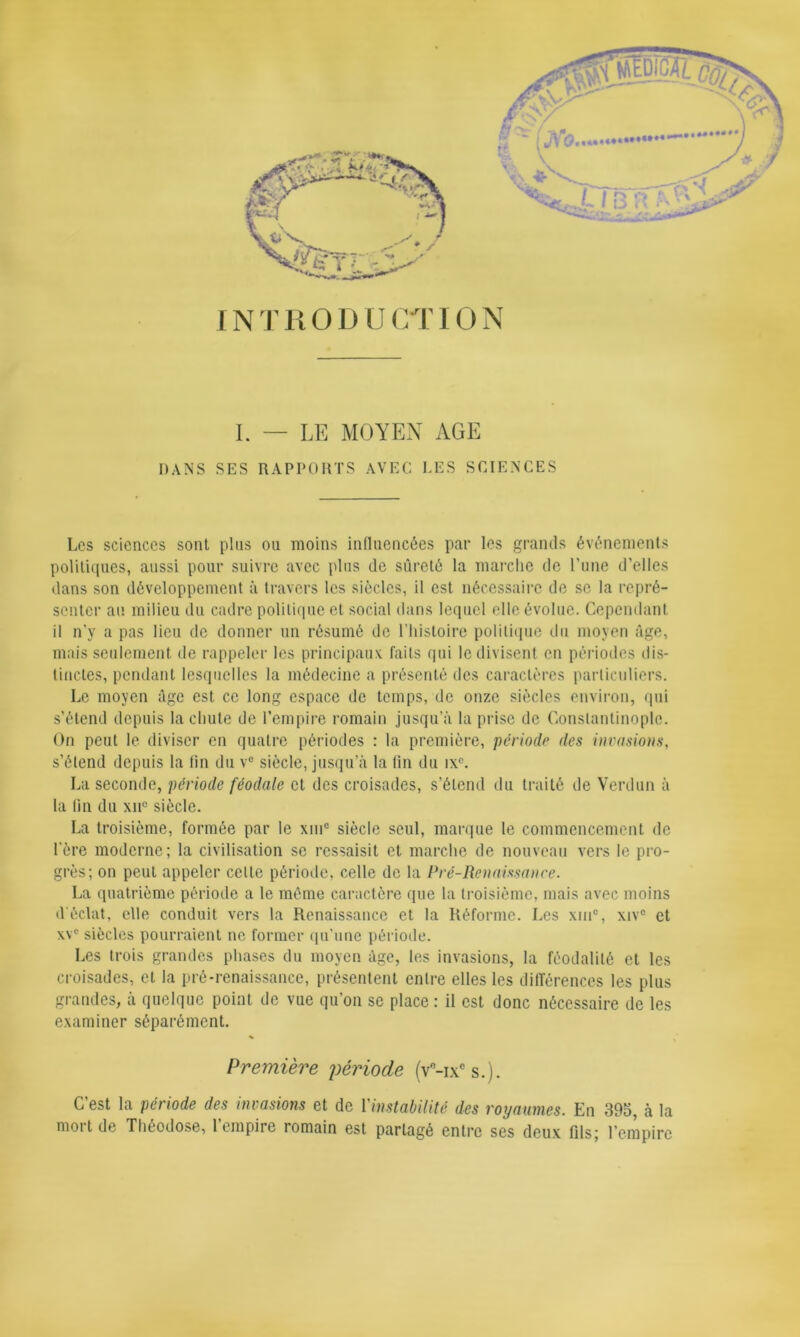 INTRODUCTION I. — LE MOYEN AGE DANS SES RAPPORTS AVEC LES SCIENCES Les sciences sont plus ou moins influencées par les grands événements politiques, aussi pour suivre avec plus de sûreté la marche de l’une d’elles dans son développement à travers les siècles, il est nécessaire de se la repré- senter au milieu du cadre politique et social dans lequel elle évolue. Cependant il n’y a pas lieu de donner un résumé de l’histoire politique du moyen âge, mais seulement de rappeler les principaux faits qui le divisent en périodes dis- tinctes, pendant lesquelles la médecine a présenté des caractères particuliers. Le moyen âge est ce long espace de temps, de onze siècles environ, qui s’étend depuis la chute de l’empire romain jusqu’à la prise de Constantinople. On peut le diviser en quatre périodes : la première, période des invasions, s’étend depuis la lin du ve siècle, jusqu’à la fin du ixc. La seconde, période féodale et des croisades, s’étend du traité de Verdun à la fin du xii° siècle. La troisième, formée par le xmc siècle seul, marque le commencement de l'ère moderne; la civilisation se ressaisit et marche de nouveau vers le pro- grès; on peut appeler celte période, celle de la Pré-Renaissance. La quatrième période a le même caractère que la troisième, mais avec moins d'éclat, elle conduit vers la Renaissance et la Réforme. Les xin°, xivc et \vc siècles pourraient ne former qu’une période. Les trois grandes phases du moyen âge, les invasions, la féodalité et les croisades, et la pré-renaissance, présentent entre elles les différences les plus grandes, à quelque point de vue qu’on se place : il est donc nécessaire de les examiner séparément. Première période (v°-ixcs.). C est la période des invasions et de 1 instabilité des royaumes. En 395, à la