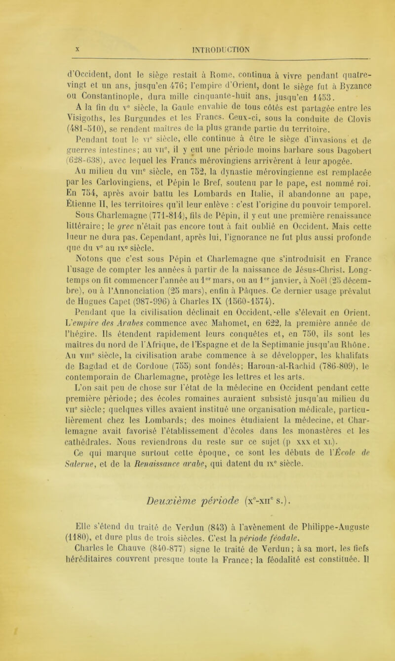 d’Occident, dont le siège restait à Rome, continua à vivre pendant quatre- vingt et un ans, jusqu’en 476; l’empire d’Orienl, dont le siège fut à Byzance ou Constantinople, dura mille cinquante-huit ans, jusqu’en 1453. A la (in du v° siècle, la Gaule envahie de tous côtés est partagée entre les Visigoths, les Burgundes et les Francs. Ceux-ci, sous la conduite de Clovis (481-510), se rendent maîtres de la plus grande partie du terriloire. Pendant tout le vi° siècle, elle continue a être le siège d’invasions et de guerres intestines; au vu®, il y eut une période moins barbare sous Dagobert (6:28-638), avec lequel les Francs mérovingiens arrivèrent à leur apogée. Au milieu du vin0 siècle, en 752, la dynastie mérovingienne est remplacée parles Carlovingiens, et Pépin le Bref, soutenu par le pape, est nommé roi. En 754, après avoir battu les Lombards en Italie, il abandonne au pape, Elienne II, les territoires qu’il leur enlève : c’est l’origine du pouvoir temporel. Sous Charlemagne (771-814), (ils de Pépin, il y eut une première renaissance littéraire; le yrec n’était pas encore tout à fait oublié en Occident. Mais celte lueur ne dura pas. Cependant, après lui, l’ignorance ne fut plus aussi profonde que du v° au ix° siècle. Notons que c’est sous Pépin et Charlemagne que s’introduisit en France l'usage de compter les années à partir de la. naissance de Jésus-Christ. Long- temps on fit commencer l’année au 1er mars, ou au 1cr janvier, à Noël (25 décem- bre), ou à l’Annonciation (25 mars), enfin à Pâques. Ce dernier usage prévalut de Hugues Capet (987-996) à Charles IX (1560-1574). Pendant que la civilisation déclinait en Occident,-elle s’élevait en Orient. L’empire des Arabes commence avec Mahomet, en 622, la première année de l’hégire. Ils étendent rapidement leurs conquêtes et, en 750, ils sont les maîtres du nord de l’Afrique, de l’Espagne et de la Septimanie jusqu’au Rhône. Au vin0 siècle, la civilisation arabe commence à se développer, les khalifats de Bagdad et de Cordoue (755) sont fondés; Haroun-al-Rachid (786-809), le contemporain de Charlemagne, protège les lettres et les arls. L’on sait peu de chose sur l’état de la médecine en Occident pendant cette première période; des écoles romaines auraient subsisté jusqu’au milieu du vu0 siècle; quelques villes avaient institué une organisation médicale, particu- lièrement chez les Lombards; des moines étudiaient la médecine, et Char- lemagne avait favorisé l’établissement d’écoles dans les monastères et les cathédrales. Nous reviendrons du reste sur ce sujet (p xxxctxi,). Ce qui marque surtout cette époque, ce sont les débuts de YÉcole de Salerne, et de la Renaissance arabe, qui datent du ix° siècle. Deuxième 'période (x0-xiic s.). Elle s’étend du traité de Verdun (843) à l’avènement de Philippe-Auguste (1180), et dure plus de trois siècles. C’est la période féodale. Charles le Chauve (840-877) signe le traité de Verdun; à sa mort, les fiefs héréditaires couvrent presque toute la France; la féodalité est constituée. Il