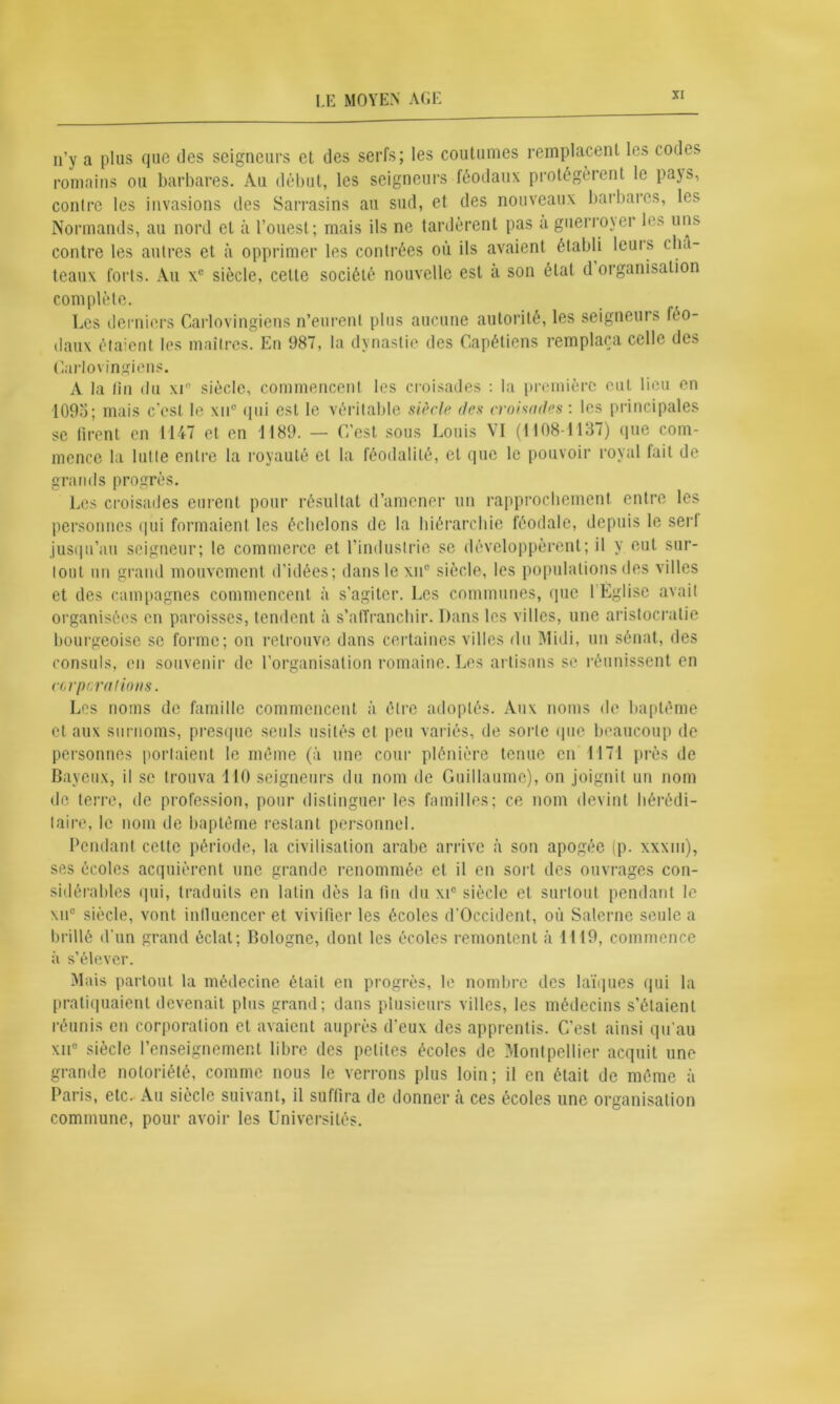 n’y a plus fjuc des seigneurs et des serfs; les coutumes remplacent les codes romains ou barbares. Au début, les seigneurs féodaux protégèrent le pays, contre les invasions des Sarrasins an sud, et des nouveaux barbares, les Normands, au nord cl à l’ouest; mais ils ne tardèrent pas a guerroyer les uns contre les autres et à opprimer les contrées où ils avaient établi leuis châ- teaux forts. Au xc siècle, celte société nouvelle est a son étal d organisation complète. Les derniers Carlovingiens n’eurent plus aucune autorité, les seigneurs féo- daux étaient les maîtres. En 987, la dynastie des Capétiens remplaça celle des Carlovingiens. À la lin du xi° siècle, commencent les croisades : la première eut lieu en 1095; mais c'est le xuc qui est le véritable siècle des croisades : les principales se liront en 1147 et en 1189. — C’est sous Louis VI (1108-1137) que com- mence la lutte entre la royauté et la féodalité, et que le pouvoir royal fait de grands progrès. Les croisades eurent pour résultat d’amener un rapprochement entre les personnes qui formaient les échelons de la hiérarchie féodale, depuis le serl jusqu’au seigneur; le commerce et l’industrie se développèrent; il y eut sur- tout un grand mouvement d’idées; dans le xuc siècle, les populations des villes et des campagnes commencent à s’agiter. Les communes, que 1 Église avait organisées en paroisses, tendent à s’affranchir. Dans les villes, une aristocratie bourgeoise se forme; on retrouve dans certaines villes du Midi, un sénat, des consuls, en souvenir de l’organisation romaine. Les artisans se réunissent en cci pc râlions. Les noms de famille commencent à être adoptés. Aux noms de baptême et aux surnoms, presque seuls usités et peu variés, de sorte que beaucoup de personnes portaient le même (à une cour plénière tenue en 1171 près de Bayeux, il se trouva 110 seigneurs du nom de Guillaume), on joignit un nom de terre, de profession, pour distinguer les familles; ce nom devint hérédi- taire, le nom de baptême restant personnel. Pendant celte période, la civilisation arabe arrive à son apogée (p. xxxm), ses écoles acquièrent une grande renommée et il en sort des ouvrages con- sidérables qui, traduits en latin dès la tin du xi° siècle et surtout pendant le \n° siècle, vont influencer et vivifier les écoles d’Occident, où Salerne seule a brillé d’un grand éclat; Bologne, dont les écoles remontent à 1119, commence à s’élever. Mais partout la médecine était en progrès, le nombre des laïques qui la pratiquaient devenait plus grand; dans plusieurs villes, les médecins s’étaient réunis en corporation et avaient auprès d'eux des apprentis. C’est ainsi qu'au xiic siècle l’enseignement libre des petites écoles de Montpellier acquit une grande notoriété, comme nous le verrons plus loin; il en était de même à Paris, etc. Au siècle suivant, il suffira de donner à ces écoles une organisation commune, pour avoir les Universités.