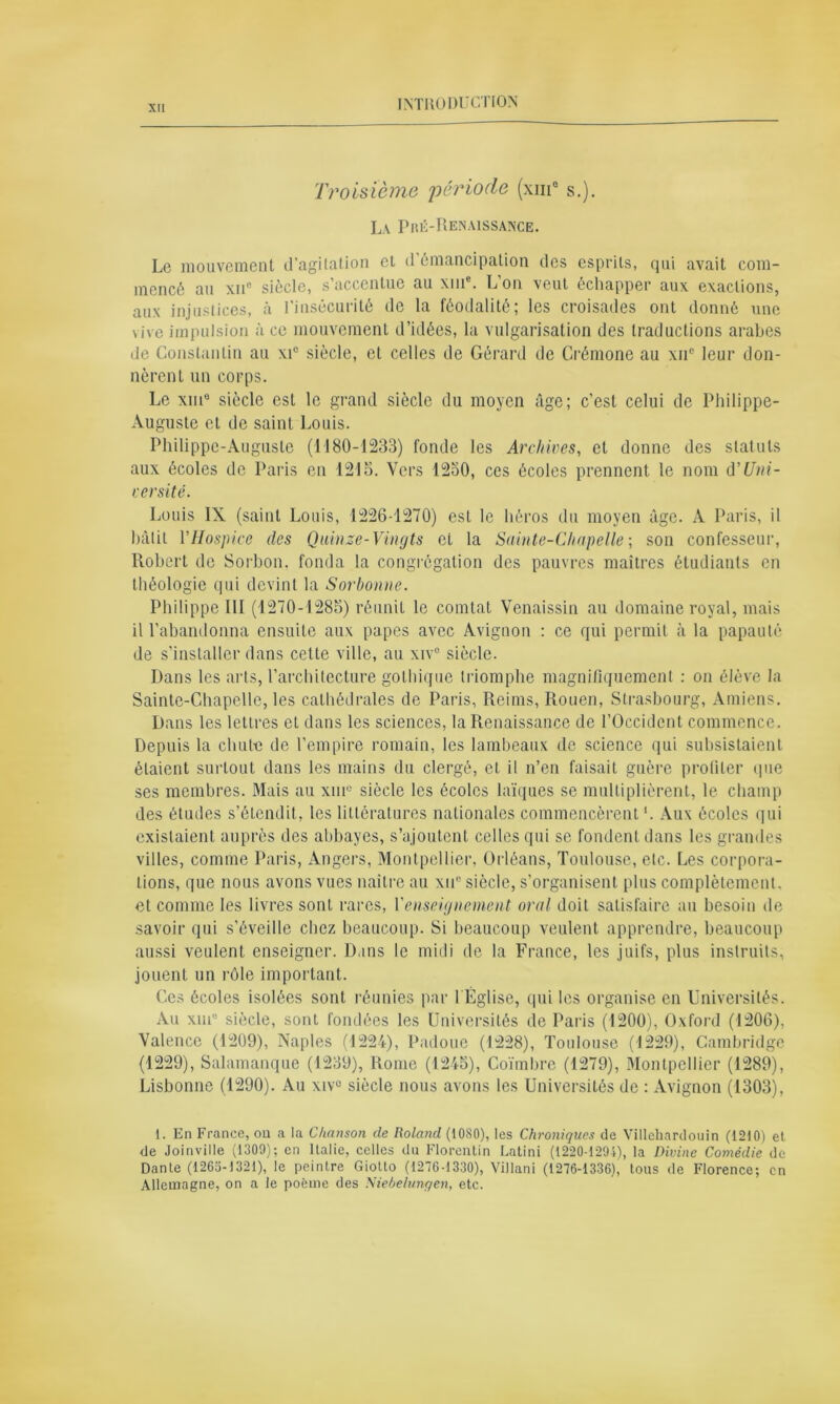 Troisième 'période (xm° s.). La Pré-Renaissance. Le mouvement d’agitation cl d’émancipation des esprits, qui avait com- mencé au xu° siècle, s accentue au xm . L on veut échapper aux exactions, aux injustices, à l'insécurité de la féodalité; les croisades ont donné une vive impulsion à ce mouvement d’idées, la vulgarisation des traductions arabes de Constantin au xi° siècle, et celles de Gérard de Crémone au xne leur don- nèrent un corps. Le xinB siècle est le grand siècle du moyen âge; c’est celui de Philippe- Auguste et de saint Louis. Philippe-Auguste (1180-1233) fonde les Archives, et donne des statuts aux écoles de Paris en 1215. Vers 1250, ces écoles prennent le nom A Uni- versité. Louis IX (saint Louis, 1226-1270) est le héros du moyen âge. A Paris, il bâtit VHospice des Qnïnze-Vingts et la Sainte-Chapelle; son confesseur, Robert de Sorbon. fonda la congrégation des pauvres maîtres étudiants en théologie qui devint la Sorbonne. Philippe III (1270-1285) réunit le comtat Venaissin au domaine royal, mais il l’abandonna ensuite aux papes avec Avignon : ce qui permit à la papauté de s’installer dans cette ville, au xiv° siècle. Dans les arts, l’architecture gothique triomphe magnifiquement : on élève la Sainte-Chapelle, les cathédrales de Paris, Reims, Rouen, Strasbourg, Amiens. Dans les lettres et dans les sciences, la Renaissance de l’Occident commence. Depuis la chute de l’empire romain, les lambeaux de science qui subsistaient étaient surtout dans les mains du clergé, et il n’en faisait guère profiler que ses membres. Mais au xin° siècle les écoles laïques se multiplièrent, le champ des études s’étendit, les littératures nationales commencèrent1. Aux écoles qui existaient auprès des abbayes, s’ajoutent celles qui se fondent dans les grandes villes, comme Paris, Angers, Montpellier, Orléans, Toulouse, etc. Les corpora- tions, que nous avons vues naître au xu° siècle, s’organisent plus complètement, et comme les livres sont rares, Y enseignement oral doit satisfaire au besoin de savoir qui s'éveille chez beaucoup. Si beaucoup veulent apprendre, beaucoup aussi veulent enseigner. Dans le midi de la France, les juifs, plus instruits, jouent un rôle important. Ces écoles isolées sont réunies par I Église, qui les organise en Universités. Au xme siècle, sont fondées les Universités de Paris (1200), Oxford (1206), Valence (1209), Naples (1224), Padoue (1228), Toulouse (1229), Cambridge (1229), Salamanque (1239), Rome (1245), Coïmbre (1279), Montpellier (1289), Lisbonne (1290). Au xivc siècle nous avons les Universités de : Avignon (1303), 1. En France, ou a la Chanson de Roland (1080), les Chroniques de Villehardouin (1210) et de Joinville (1300); en Italie, celles du Florentin Latini (1220-1201), la Divine Comédie de Dante (1265-1321), le peintre Giotto (1276-1330), ViJlani (1276-1336), tous de Florence; en Allemagne, on a le poème des Niebelunqen, etc.