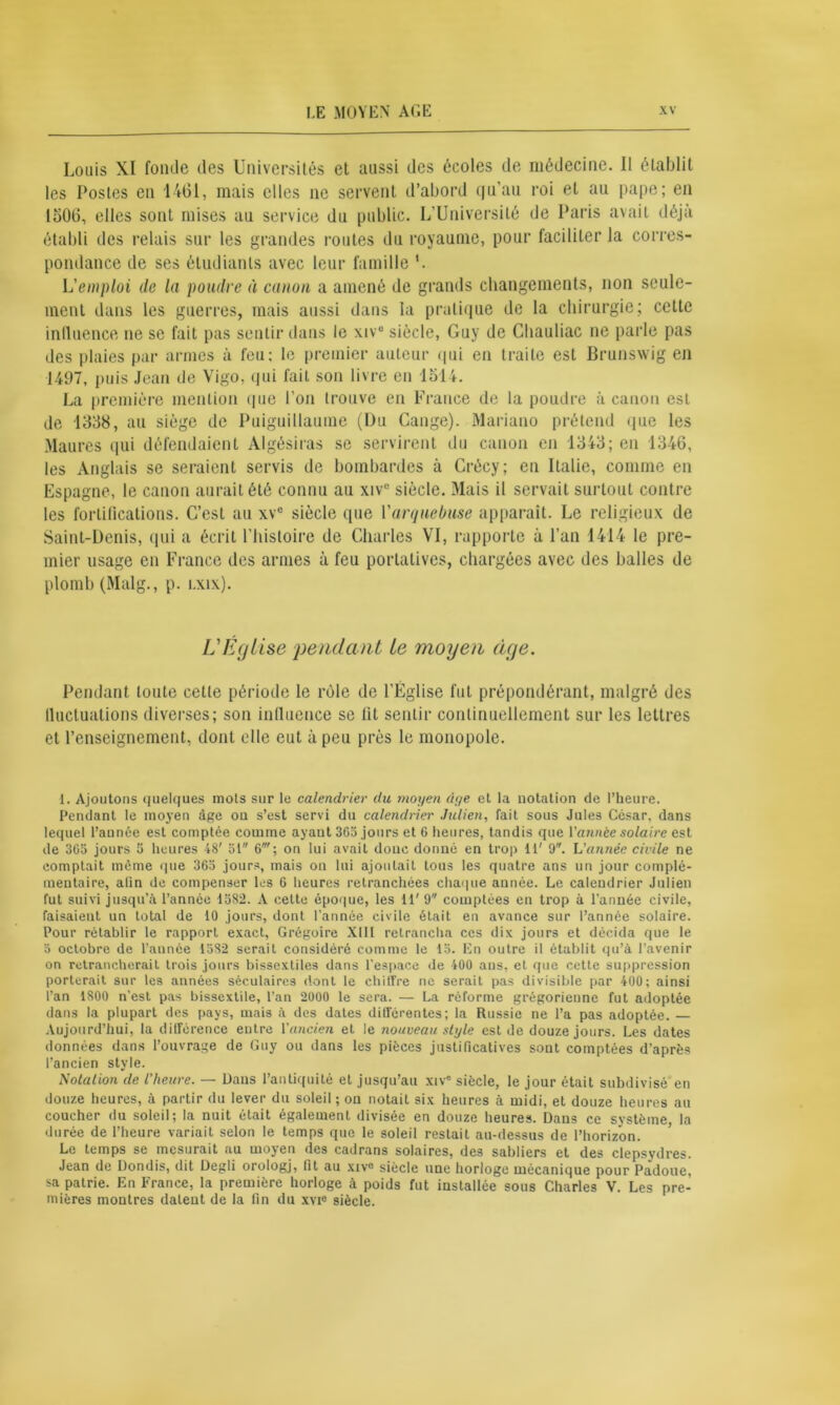 Louis XI fonde des Universités et aussi des écoles de médecine. II établit les Postes en 1461, mais elles ne servent d’abord qu’au roi et au pape; en 1506, elles sont mises au service du public. L’Université de Paris avait déjà établi des relais sur les grandes routes du royaume, pour faciliter la corres- pondance de ses étudiants avec leur famille '. L'emploi de la poudre à canon a amené de grands changements, non seule- ment dans les guerres, mais aussi dans la pratique de la chirurgie; cette influence ne se fait pas sentir dans le xiv° siècle, Guy de Cliauliac ne parle pas des plaies par armes à feu: le premier auteur qui en traite est Brunswig en 1497, puis Jean de Vigo, qui fait son livre en 1514. La première mention que l’on trouve en France de la poudre à canon est de 1338, au siège de Puiguillaume (Du Gange). Mariano prétend (pie les Maures qui défendaient Algésiras se servirent du canon en 1343; en 1346, les Anglais se seraient servis de bombardes à Crécy; en Italie, comme en Espagne, le canon aurait été connu au xivc siècle. Mais il servait surtout contre les fortifications. C’est au xve siècle que l'arquebuse apparaît. Le religieux de Saint-Denis, qui a écrit l’histoire de Charles VI, rapporte à l’an 1414 le pre- mier usage en France des armes à feu portatives, chargées avec des balles de plomb (Malg., p. i.xix). L'Église pendant le moyen âge. Pendant toute cette période le rôle de l’Église fut prépondérant, malgré des lluctuations diverses; son influence se lit sentir continuellement sur les lettres et l’enseignement, dont elle eut à peu près le monopole. 1. Ajoutons quelques mots sur le calendrier du moyen âge et la notation de l’heure. Pendant le moyen âge on s’est servi du calendrier Julien, fait sous Jules Ccsar, dans lequel l’année est comptée comme ayant 365 jours et 6 heures, tandis que Y année solaire est de 305 jours 5 heures 48' 51 6'; on lui avait donc donné en trop 11' 9. L'année civile ne comptait meme que 365 jours, mais on lui ajoutait tous les quatre ans un jour complé- mentaire, alin de compenser les 6 heures retranchées chaque année. Le calendrier Julien fut suivi jusqu’à l’année 1582. A cette époque, les 11' 9 comptées en trop à l’année civile, faisaient un total de 10 jours, dont l’année civile était en avance sur l’année solaire. Pour rétablir le rapport exact, Grégoire XIII retrancha ces dix jours et décida que le 5 octobre de l’aunée 1582 serait considéré comme le 15. En outre il établit qu’à l’avenir on retrancherait trois jours bissextiles dans l’espace de 400 ans, et que cette suppression porterait sur les années séculaires dont le chiffre ne serait pas divisible par 400; ainsi l’an 1800 n’est pas bissextile, l’an 2000 le sera. — La réforme grégorienne fut adoptée dans la plupart des pays, mais à des dates différentes; la Russie ne l’a pas adoptée. — Aujourd’hui, la différence entre Y ancien et le nouveau style est de douze jours. Les dates données dans l’ouvrage de Guy ou dans les pièces justificatives sont comptées d’après l’ancien style. Notation de l’heure. — Dans l’antiquité et jusqu’au xiv® siècle, le jour était subdivisé en douze heures, à partir du lever du soleil ; on notait six heures à midi, et douze heures au coucher du soleil; la nuit était également divisée en douze heures. Dans ce système la durée de l’heure variait selon le temps que le soleil restait au-dessus de l’horizon. Le temps se mesurait au moyen des cadrans solaires, des sabliers et des clepsydres. Jean de Dondis, dit Degli orologj, fit au xiv° siècle une horloge mécanique pour Padoue, sa patrie. En France, la première horloge à poids fut installée sous Charles V. Les pre- mières montres datent de la fin du xvie siècle.