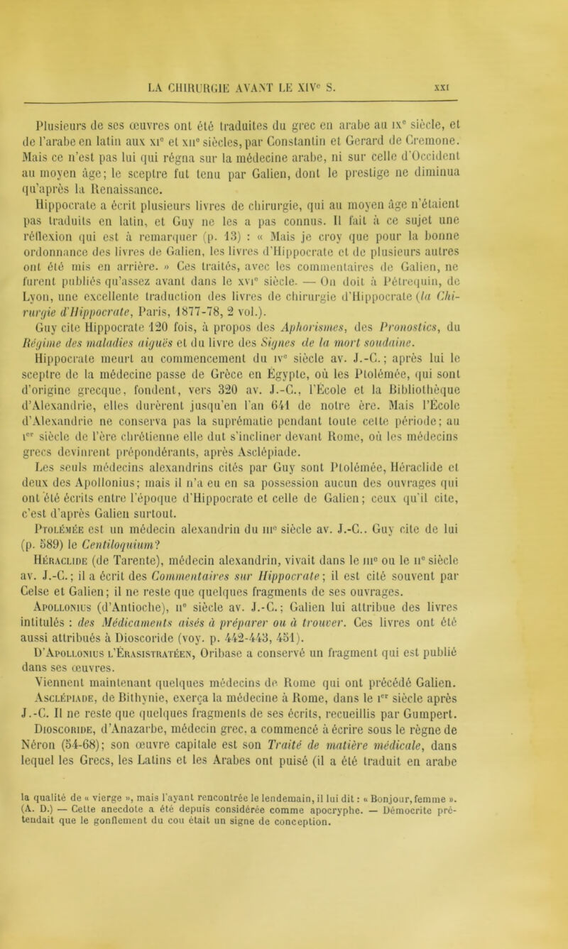 Plusieurs de ses œuvres ont été traduites du grec en arabe au ix° siècle, et de l’arabe en latin aux xie et xn° siècles, par Constantin et Gérard de Cremone. Mais ce n’est pas lui qui régna sur la médecine arabe, ni sur celle d'Occident au moyen âge; le sceptre fut tenu par Galien, dont le prestige ne diminua qu’après la Renaissance. Hippocrate a écrit plusieurs livres de chirurgie, qui au moyen âge n’étaient pas traduits en latin, et Guy ne les a pas connus. 11 fait à ce sujet une réflexion qui est à remarquer (p. 13) : « Mais je croy que pour la bonne ordonnance des livres de Galien, les livres d’Hippocrate cl de plusieurs autres ont été mis en arrière. » Ces traités, avec les commentaires de Galien, ne furent publiés qu’assez avant dans le xvi° siècle. — On doit à Pétrequin, de Lyon, une excellente traduction des livres de chirurgie d’Hippocrate (la Chi- rurgie d'Hippocrate, Paris, 1877-78, 2 vol.). Guy cite Hippocrate 150 fois, à propos des Aphorismes, des Pronostics, du Régime des maladies aiguës et du livre des Signes de la mort soudaine. Hippocrate meurt au commencement du iv° siècle av. J.-C.; après lui le sceptre de la médecine passe de Grèce en Égypte, où les Ptolémée, qui sont d’origine grecque, fondent, vers 320 av. J.-C., l’École et la Bibliothèque d’Alexandrie, elles durèrent jusqu’en l’an 641 de notre ère. Mais l’École d’Alexandrie ne conserva pas la suprématie pendant toute celte période; au icr siècle de l’ère chrétienne elle dut s’incliner devant Rome, où les médecins grecs devinrent prépondérants, après Asclépiade. Les seuls médecins alexandrins cités par Guy sont Ptolémée, Héraclide et deux des Apollonius; mais il n’a eu en sa possession aucun des ouvrages qui ont été écrits entre l’époque d’Hippocrate et celle de Galien; ceux qu'il cite, c’est d’après Galien surtout. Ptolémée est un médecin alexandrin du m° siècle av. J.-C.. Guy cite de lui (p. 389) le Centiloquium? Héraclide (de Tarente), médecin alexandrin, vivait dans le me ou le ii° siècle av. J.-C.; il a écrit des Commentaires sur Hippocrate-, il est cité souvent par Celse et Galien; il ne reste que quelques fragments de ses ouvrages. Apollonius (d’Antioche), n° siècle av. J.-C.; Galien lui attribue des livres intitulés : des Médicaments aisés à préparer ou à trouver. Ces livres ont été aussi attribués à Dioscoride (voy. p. 442-443, 451). D’Apollonius l’Érasistratéen, Oribase a conservé un fragment qui est publié dans ses œuvres. Viennent maintenant quelques médecins de Rome qui ont précédé Galien. Asclépiade, de Bithynie, exerça la médecine à Rome, dans le icr siècle après J.-C. Il ne reste que quelques fragmenls de ses écrits, recueillis par Gumpert. Dioscoride, d’Anazarbe, médecin grec, a commencé à écrire sous le règne de Néron (54-68); son œuvre capitale est son Traité de matière médicale, dans lequel les Grecs, les Latins et les Arabes ont puisé (il a été traduit en arabe la qualité de « vierge », mais l’ayant rencontrée le lendemain, il lui dit : « Bonjour, femme ». (A. D.) — Celte anecdote a été depuis considérée comme apocryphe. — Démocrite pré- tendait que le gonflement du cou était un signe de conception.