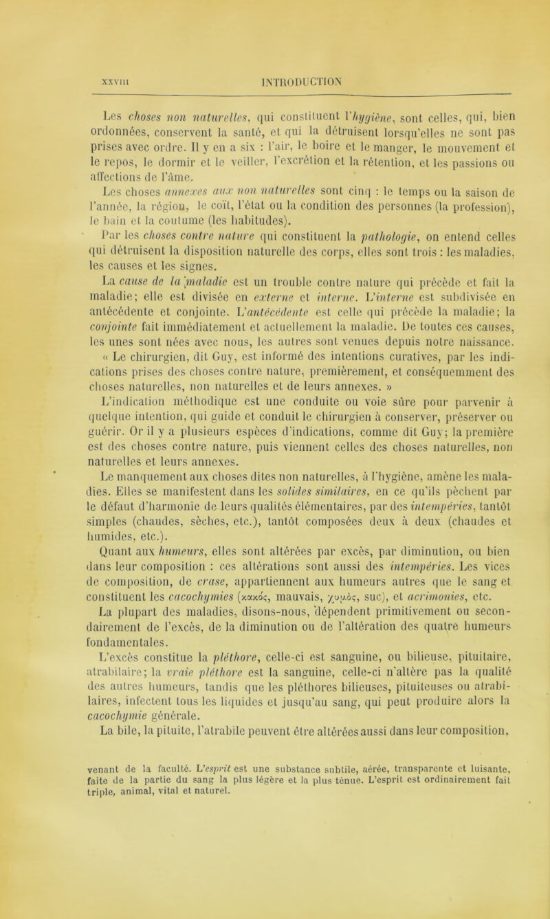 Les choses non naturelles, qui constituent l'hygiène, sont celles, qui, bien ordonnées, conservent la santé, et qui la détruisent lorsqu’elles ne sont pas prises avec ordre. Il y en a six : l’air, le boire et le manger, le mouvement et le repos, le dormir et le veiller, l’excrétion et la rétention, et les passions ou alïections de l’âme. Les choses annexes aux non naturelles sont cinq : le lemps ou la saison de l’année, la région, le coït, l’état ou la condition des personnes (la profession), le bain et la coutume (les habitudes). Par les choses contre nature qui constituent la patholoyie, on entend celles qui détruisent la disposition naturelle des corps, elles sont trois: les maladies, les causes et les signes. La cause de la[maladie est un trouble contre nature qui précède et fait la maladie; elle est divisée en externe cl interne. L'interne est subdivisée en antécédente et conjointe. L'antécédente est celle qui précède la maladie; la conjointe fait immédiatement et actuellement la maladie. De toutes ces causes, les unes sont nées avec nous, les autres sont venues depuis notre naissance. « Le chirurgien, dit Guy, est informé des intentions curatives, par les indi- cations prises des choses contre nature, premièrement, et conséquemment des choses naturelles, non naturelles et de leurs annexes. » L’indication méthodique est une conduite ou voie sûre pour parvenir à quelque intention, qui guide et conduit le chirurgien à conserver, préserver ou guérir. Or il y a plusieurs espèces d’indications, comme dit Guy; la première est des choses contre nature, puis viennent celles des choses naturelles, non naturelles et leurs annexes. Le manquement aux choses dites non naturelles, à l'hygiène, amène les mala- dies. Elles se manifestent dans les solides similaires, en ce qu’ils pèchent par le défaut d’harmonie de leurs qualités élémentaires, par des intempéries, tantôt simples (chaudes, sèches, etc.), tantôt composées deux à deux (chaudes et humides, etc.). Quant aux humeurs, elles sont altérées par excès, par diminution, ou bien dans leur composition : ces altérations sont aussi des intempéries. Les vices de composition, de crase, appartiennent aux humeurs autres que le sang et constituent les cacochymies (xaxoç, mauvais, yugàç, suc), et acrimonies, etc. La plupart des maladies, disons-nous, ‘dépendent primitivement ou secon- dairement de l’excès, de la diminution ou de l’altération des quatre humeurs fondamentales. L’excès constitue la pléthore, celle-ci est sanguine, ou bilieuse, pituitaire, atrabilaire; la vraie pléthore est la sanguine, celle-ci n’altère pas la qualité des autres humeurs, tandis que les pléthores bilieuses, pituiteuses ou atrabi- laires, infectent tous les liquides et jusqu’au sang, qui peut produire alors la cacochymie générale. La bile, la pituite, l’alrabile peuvent être altérées aussi dans leur composition, venant de la faculté. L’esprit est une substance subtile, aérée, transparente et luisante, faite de la partie du sang la plus légère et la plus tenue. L’esprit est ordinairement fait triple, animal, vital et naturel.