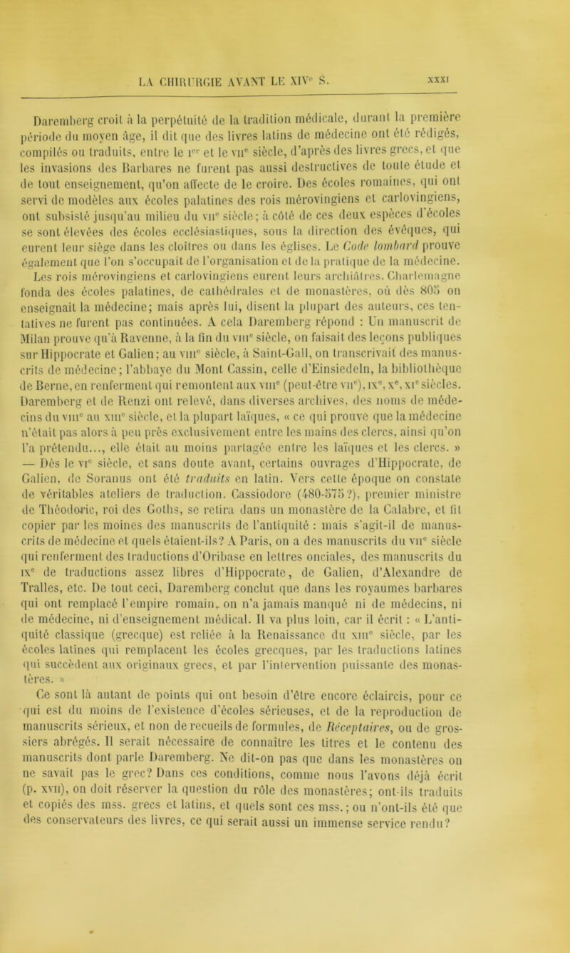 Darcmberg croit à la perpétuité de la tradition médicale, durant la première période du moyen âge, il dit que des livres latins de médecine ont été rédigés, compilés ou traduits, entre le icr et le vu0 siècle, d’après des livres grecs, et que les invasions des Barbares ne furent pas aussi destructives de toute étude et de tout enseignement, qu’on affecte de le croire. Des écoles romaines, qui ont servi de modèles aux écoles palatines des rois mérovingiens et carlovingiens, ont subsisté jusqu’au milieu du vu8 siècle; à côté de ces deux espèces d écoles se sont élevées des écoles ecclésiastiques, sous la direction des évêques, qui eurent leur siège dans les cloîtres ou dans les églises. De Code lombard prouve également que l’on s’occupait de l’organisation et de la pratique de la médecine. Les rois mérovingiens et carlovingiens eurent leurs archiâtres. Charlemagne fonda des écoles palatines, de cathédrales et de monastères, où dès 805 on enseignait la médecine; mais après lui, disent la plupart des auteurs, ces ten- tatives ne furent pas continuées. A cela Daremberg répond : Un manuscrit de Milan prouve qu’à Ravenne, à la fin du vin8 siècle, on faisait des leçons publiques sur Hippocrate et Galien; au vin” siècle, à Saint-Gall, on transcrivait des manus- crits de médecine; l’abbaye du Mont Gassin, celle d’Einsiedeln, la bibliothèque de Berne, en renferment qui remontent aux vin8 (peut-être vu8), ix°,xe,xic siècles. Daremberg et de Renzi ont relevé, dans diverses archives, des noms de méde- cins du vin0 au xinR siècle, et la plupart laïques, « ce qui prouve que la médecine n’était pas alors à peu près exclusivement entre les mains des clercs, ainsi qu’on l’a prétendu..., elle était au moins partagée entre les laïques et les clercs. » — Dès le vu siècle, et sans doute avant, certains ouvrages d’Hippocrate, de Galien, de Soranus ont été traduits en latin. Vers cette époque on constate de véritables ateliers de traduction. Cassiodore (480-575?), premier ministre de Théodoric, roi des Gotbs, se retira dans un monastère de la Calabre, et fil copier par les moines des manuscrits de l’antiquité : mais s’agit-il de manus- crits de médecine et quels étaient-ils? A Paris, on a des manuscrits du vu0 siècle qui renferment des traductions d’Oribase en lettres onciales, des manuscrits du ix° de traductions assez libres d’Hippocrate, de Galien, d’Alexandre de Traites, etc. De tout ceci, Daremberg conclut que dans les royaumes barbares qui ont remplacé l’empire romain,, on n’a jamais manqué ni de médecins, ni de médecine, ni d’enseignement médical. Il va plus loin, car il écrit : « L’anti- quité classique (grecque) est reliée à la Renaissance du xm° siècle, par les écoles latines qui remplacent les écoles grecques, par les traductions latines qui succèdent aux originaux grecs, et par l’intervention puissante des monas- tères. » Ge sont là autant de points qui ont besoin d’être encore éclaircis, pour ce qui est du moins de l’existence d’écoles sérieuses, et de la reproduction de manuscrits sérieux, et non de recueils de formules, de Réceptaires, ou de gros- siers abrégés. Il serait nécessaire de connaître les litres et le contenu des manuscrits dont parle Daremberg. Ne dit-on pas que dans les monastères on ne savait pas le grec? Dans ces conditions, comme nous l’avons déjà écrit (p. xvn), on doit réserver la question du rôle des monastères; ont-ils traduits et copiés des mss. grecs et latins, et quels sont ces mss. ; ou n’ont-ils été que des conservateurs des livres, ce qui serait aussi un immense service rendu?