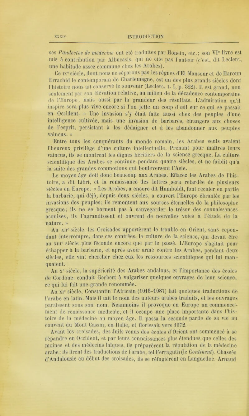 ses Pandectes de médecine ont été traduites par Honein, etc. ; son VIe livre est mis à contribution par Albucasis, qui ne cite pas l’auteur (c’est, dit Leclerc, une habitude assez commune chez les Arabes). Ce ix° siècle, dont nous ne séparons pas les règnes d’El Mansour et de Haroun Errachid le contemporain de Charlemagne, est un des plus grands siècles dont l’histoire nous ait conservé le souvenir (Leclerc, 1.1, p. 322). 11 est grand, non seulement par son élévation relative, au milieu de la décadence contemporaine de l’Europe, mais aussi par la grandeur des résultats. L’admiration qu’il inspire sera plus vive encore si l'on jette un coup d’œil sur ce qui se passait en Occident. « Une invasion s’y était faite aussi chez des peuples d’une intelligence cultivée, mais une invasion de barbares, étrangers aux choses de l’esprit, persistant à les dédaigner et à les abandonner aux peuples vaincus. » Entre tous les conquérants du monde romain, les Arabes seuls avaient l’heureux privilège d’une culture intellectuelle. Prenant pour maîtres leurs vaincus, ils se montrent les dignes héritiers de la science grecque. La culture scientifique des Arabes se continue pendant quatre siècles, et ne faiblit qu’à la suite des grandes commotions qui bouleversent l’Asie. Le moyen âge doit donc beaucoup aux Arabes. Effacez les Arabes de l’his- toire, a dit Libri, et la renaissance des lettres .sera retardée de plusieurs siècles en Europe. « Les Arabes, a encore dit Humboldt, font reculer en partie la barbarie, qui déjà, depuis deux siècles, a couvert l’Europe ébranlée par les invasions des peuples; ils remontent aux sources éternelles de la philosophie grecque; ils ne se bornent pas à sauvegarder le trésor des connaissances acquises, ils l’agrandissent et ouvrent de nouvelles voies à l’étude de la nature. » Au xn° siècle, les Croisades apportèrent le trouble en Orient, sans cepen- dant interrompre, dans ces contrées, la culture de la science, qui devait être au xinc siècle plus féconde encore que par le passé. L’Europe s’agitait pour échapper à la barbarie, et après avoir armé contre les Arabes, pendant deux siècles, elle vint chercher chez eux les ressources scientifiques qui lui man- quaient. Au x° siècle, la supériorité des Arabes andalous, et l’importance des écoles de Cordoue, conduit Gerbert à vulgariser quelques ouvrages de leur science, ce qui lui fait une grande renommée. Au xi° siècle, Constantin l’Africain (1015-1087) fait quelques traductions de l’arabe en latin. Mais il tait le nom des auteurs arabes traduits, et les ouvrages paraissent sous son nom. Néanmoins il provoque en Europe un commence- ment de renaissance médicale, et il occupe une place importante dans l’his- toire de la médecine au moyen âge. Il passa la seconde partie de sa vie au couvent du Mont Cassin, en Italie, et llorissait vers 1072. Avant les croisades, des Juifs venus des écoles d’Orient ont commencé à se répandre en Occident, et par leurs connaissances plus étendues que celles des moines et des médecins laïques, ils préparèrent la réputation de la médecine arabe; ils firent des traductions de l’arabe, tel Ferraguth(le Continent). Chassés d’Andalousie au début des croisades, ils se réfugièrent en Languedoc. Arnaud