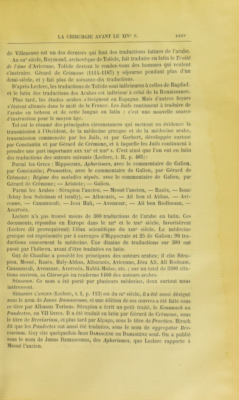 de Villeneuve est un des derniers qui font des traductions latines de 1 arabe. Au xnu siècle, Raymond, archevêque de Tolède, fait traduire en latin le Traité de l'dme d’Avicenne. Tolède devient le rendez-vous des hommes qui veulent s’instruire. Gérard de Crémone (1114-1187) y séjourne pendant plus d un demi-siècle, et y fait plus de soixante-dix traductions. D’après Leclerc, les traductions de Tolède sont inférieures a celles de Bagdad, et le latin des traductions des Arabes est inférieur à celui de la Renaissance. Plus tard, les études arabes s’éteignent en Espagne. Mais d’autres foyers s’étaient allumés dans le midi de la France. Les Juifs continuent à traduire de l’arabe en hébreu et de cette langue en latin : c’est une nouvelle source d’instruction pour le moyen âge. Tel est le résumé des principales circonstances qui mettent en évidence la transmission à l’Occident, de la médecine grecque et de la médecine arabe, transmission commencée par les Juifs, et par Gerbert, développée surtout par Constantin et par Gérard de Crémone, et à laquelle les Juifs continuent à prendre une part importante aux xne et xiu° s. C’est ainsi que l’on eut en latin des traductions des auteurs suivants (Leclerc, t. H, p. 485): Parmi les Grecs : Hippocrate, Aphorismes, avec le commentaire de Galien, par Constantin; Pronostics, avec le commentaire de Galien, par Gérard de Crémone; Régime des maladies aiguës, avec le commentaire de Galien, pat- Gérard de Crémone; — Aristote; — Galien. Parmi les Arabes : Sérapion l’ancien, — Mesué l’ancien, — Razès, — Isaac (Ishay ben Soleiman el israïly), — Albucasis, — Ali ben el Abbas, — Avi- cenne, — Canamusali, — Jesu Hali, — Avenzoar, — Ali ben Rodhouan, — Averroès. Leclerc n’a pas trouvé moins de 300 traductions de l’arabe en latin. Ces documents, répandus en Europe dans le xn° et le xtii0 siècle, favorisèrent (Leclerc dit provoquèrent) l’élan scientifique du xme siècle. La médecine grecque est représentée par 4 ouvrages d’Hippocrate et 25 de Galien; 90 tra- ductions concernent la médecine. Une dizaine de traductions sur 300 ont passé par l’hébreu, avant d’être traduites en latin. Guy de Chauliac a possédé les principaux des auteurs arabes; il cite Séra- pion, Mesué, Razès, Haly-Abbas, Albucasis, Avicenne, Jésu Ali, Ali Rodoam, Canamusali, Avenzoar, Averroès, Rabbi-Moïse, etc. ; sur un total de 3300 cita- tions environ, sa Chirurgie en renferme 1400 des auteurs arabes. Sérapion. Ce nom a été porté par plusieurs médecins, deux surtout nous intéressent. Sérapion l’ancien (Leclerc, t. I, p. 113) est du ixe siècle, il a été aussi désigné sous le nom de Janus Damascenus, et une édition de ses œuvres a été faite sous ce titre par Albanus Torinus. Sérapion a écrit un petit traité, le Kounnach ou Pandectes, en VII livres. Il a été traduit en latin par Gérard de Crémone, sous le titre de Breviarium, et plus tard par Alpago, sous le litre de Practica. Hirsch dit que les Pandectes ont aussi été traduites, sous le nom de aggregator Bre- viarium. Guy cite quelquefois Jean Damascène ou Damascène seul. On a publié sous le nom de Janus Damascenus, des Aphorismes, que Leclerc rapporte à Mesué l’ancien.