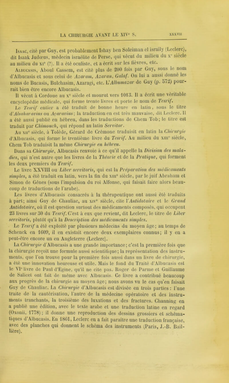 Isaac, cilé par Guy, est probablement Isbay ben Soleiman el israily (Leclerc), dit Isaak Judœus, médecin israélite de Perse, qui vécut du milieu du x siècle au milieu du xic (?). Il a été oculiste, et a écrit sur les fièvres, etc. Albucasis, Àboul Cassera, est cité plus de 200 lois par Guy, sous le nom d’Albucasis et sous celui de Azaram, Azaran, Galaf. On lui a aussi donné les noms de Bucasis, Bulchasim, Azaragi, etc. L'Albumazar de Guy (p. o72) pour- rait bien être encore Albucasis. Il vécut à Cordoue au x° siècle et mourut vers 1013. Il a écrit une véritable encyclopédie médicale, qui forme trente livres et porte le nom de Tesrif. Le Tesrif entier a été traduit de bonne heure en latin, sous le litre d'Alsaharavius ou Açaravius; la traduction en esL très mauvaise, dit Leclerc. 11 a été aussi publié en hébreu, dans les traductions de Chem Tob; le titre est traduit par Cliimouch, qui répond au latin Servitor. Au xuc siècle, à Tolède, Gérard de Crémone traduisit en latin la Chirurgie d'Albucasis, qui forme le trentième livre du Tesrif. Au milieu du xme siècle, Chem Tob traduisit la même Chirurgie en hébreu. Dans sa Chirurgie, Albucasis renvoie à ce qu’il appelle la Division des mala- dies, qui n’est autre que les livres de la Théorie el de la Pratique, qui forment les deux premiers du Tesrif. Le livre XXVIII ou Liber servitoris, qui esL la Préparation des médicaments simples, a été traduit en latin, vers la tin du xin° siècle, par le juif Abraham et Simon de Gênes (sous l’impulsion du roi Alfonse, qui faisait faire alors beau- coup de traductions de l’arabe). Les livres d’Albucasis consacrés à la thérapeutique ont aussi été traduits à part; ainsi Guy de Chauliac, au xiv° siècle, cite l’Antidot aire et le Grand Antidot aire, où il est question surtout des médicaments composés, qui occupent 23 livres sur 30 du Tesrif. C’est à eux que revient, dit Leclerc, le litre de Liber servitoris, plutôt qu’à la Description des médicaments simples. Le Tesrif a été exploité par plusieurs médecins du moyen âge; au temps de Sclienck en 1609, il en existait encore deux exemplaires connus; il y en a peut-être encore un en Angleterre (Leclerc). La Chirurgie d’Albucasis a une grande importance; c’est la première fois que la chirurgie reçoit une formule aussi scienlilique; la représentation des instru- ments, ipie l’on trouve pour la première fois aussi dans un livre de chirurgie, a été une innovation heureuse et utile. Mais le fond du Traité d’Albucasis est le VIe livre de Paul d’Égine, qu’il ne cite pas. Roger de Parme et Guillaume de Salicet ont fait de même avec Albucasis. Ce livre a contribué beaucoup aux progrès de la chirurgie au moyen âge; nous avons vu le cas qu’en faisait Guy de Chauliac. La Chirurgie d’Albucasis est divisée en trois parties: l’une traite de la cautérisation, l’autre de la médecine opératoire et des instru- ments tranchants, la troisième des luxations et des fractures. Channing en a publié une édition, avec le texte arabe et une traduction latine en regard (Oxonii, 1778); il donne une reproduction des dessins grossiers et schéma- tiques d Albucasis. Eu 1861, Leclerc en a fait paraître une traduction française, avec des planches qui donnent le schéma des instruments (Paris, J.-B. Bail- lière).