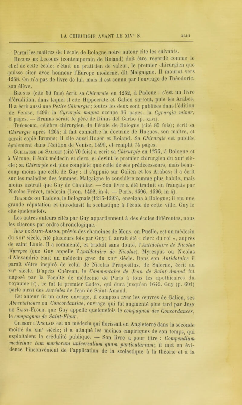 Parmi les maîtres de l’école de Bologne noire auteur cite les suivants. Hugues de Lucques (contemporain de Roland) doit être regardé comme le chef de celte école; c’était un praticien de valeur, le premier chirurgien que puisse citer avec honneur l’Europe moderne, dit Malgaigne. H mourut vers 1258. On n’a pas de livre de lui, mais il est connu par l’ouvrage de Théodoric, son élève. Brunus (cité 50 fois) écrit sa Chirurgie en 1252, à Padoue : c’est un livre d’érudition, dans lequel il cite Hippocrate et Galien surtout, puis les Arabes. Il a écrit aussi une Petite Chirurgie ; toutes les deux sont publiées dans l’édition de Venise, 1499; la Cyrurgia magna occupe 36 pages, la Cyrurgia minor, 6 pages. — Brunus serait le père de Dinus del Garbo (p. xlyi). Théodoric, célèbre chirurgien de l’école de Bologne (cité 85 fois); écrit sa Chirurgie après 1264; il fait connaître la doctrine de Hugues, son maître, et aurait copié Brunus; il cite aussi Roger et Roland. Sa Chirurgie est publiée également dans l'édition de Venise, 1499, et remplit 74 pages. Guillaume de Salicet (cité 70 fois) a écrit sa Chirurgie en 1276, à Bologne et à Vérone, il était médecin et clerc, et devint le premier chirurgien du xmc siè- cle; sa Chirurgie est plus complète que celle de ses prédécesseurs, mais beau- coup moins que celle de Guy : il s’appuie sur Galien et les Arabes; il a écrit sur les maladies des femmes. Malgaigne le considère comme plus habile, mais moins instruit que Guy de Chauliac. — Son livre a été traduit en français par Nicolas Prévôt, médecin (Lyon, 1492, in-4. — Paris, 1506, 1596, in-4). Thaddée ou Taddeo, le Bolognais (1215-1295), enseigna à Bologne; il eut une grande réputation et introduisit la scolastique à l’école de celte ville. Guy le cite quelquefois. Les autres auteurs cités par Guy appartiennent à des écoles différentes, nous les citerons par ordre chronologique. Jean de Saint-Amand, prévôt des chanoines de Mons, en Puelle, est un médecin du xiiic siècle, cité plusieurs fois par Guy; il aurait été « clerc du roi », auprès de saint Louis. Il a commenté, et traduit sans doute, V Antidotaire de Nicolas Myrepse (que Guy appelle VAntidotaire de Nicolas). Myrespus ou Nicolas d’Alexandrie était un médecin grec du xm° siècle. Dans son Antidotaire il parait s'être inspiré de celui de Nicolas Praiposilus, de Salernc, écrit au xue siècle. D’après Chéreau, le Commentaire de Jean de Saint-Amand fut imposé par la Faculté de médecine de Paris à tous les apothicaires du royaume (?), ce fut le premier Codex, qui dura jusqu’en 1649. Guy (p. 601) parle aussi des Auréoles de Jean de Saint-Amand. Cet auteur lit un autre ouvrage, il composa avec les œuvres de Galien, ses Abreviationes ou Concordantiae, ouvrage qui fut augmenté plus tard par Jean de Saint-Flour, que Guy appelle quelquefois le compagnon des Concordances, le compagnon de Saint-Flour. Gilbert l’Anglais est un médecin qui (lorissait en Angleterre dans la seconde moitié du xinc siècle; il a attaqué les moines empiriques de son temps, qui exploitaient la crédulité publique. — Son livre a pour titre : Compendium medicinae tam morborum universalium quant particulariuni; il met en évi-