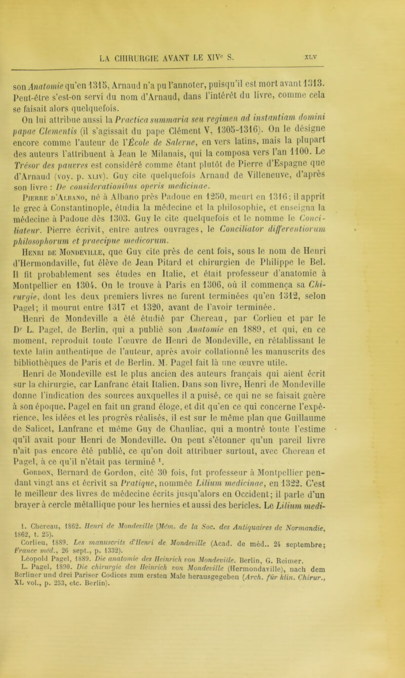 son Anatomie qu’cn 1315, Arnaud n’a pu l’annoter, puisqu’il est mort avant 1313. Peut-être s’est-on servi du nom d’Arnaud, dans l’intérêt du livre, comme cela se faisait alors quelquefois. On lui attribue aussi la Practica summaria seu regimen ad instantiam domini papae Clementis (il s’agissait du pape Clément V, 1305-1316). On le désigne encore comme l’auteur de VÉcole de Salerne, en vers latins, mais la plupart des auteurs l'attribuent à Jean le Milanais, qui la composa vers l’an 1100. Le Trésor des pauvres est considéré comme étant plutôt de Pierre d’Espagne que d’Arnaud (voy. p. xuv). Guy cite quelquefois Arnaud de Villeneuve, d’après son livre : De considerationihm operis medicinae. Pierre d’Alrano, né à Albano près Padoue en 1250, meurt en 1316; il apprit le grec à Constantinople, étudia la médecine et la philosophie, et enseigna la médecine à Padoue dès 1303. Guy le cite quelquefois et le nomme le Conci- liateur. Pierre écrivit, entre autres ouvrages, le Conciliator differentiorim p/iilosopltorum et praecipne medicornm. Henri de Moisdeyille, que Guy cite près de cent fois, sous le nom de Henri d’Hermondaville, fut élève de Jean Pilard et chirurgien de Philippe le Bel. Il lit probablement ses études en Italie, et était professeur d’anatomie à Montpellier en 1304. On le trouve à Paris en 1306, où il commença sa Chi- rurgie, dont les deux premiers livres ne furent terminées qu’en 1312, selon Pagel; il mourut entre 1317 et 1320, avant de l’avoir terminée. Henri de Mondeville a été étudié par Ghercau, par Corlieu et par le Dr L. Pagel, de Berlin, qui a publié son Anatomie en 1880, et qui, en ce moment, reproduit toute l’œuvre de Henri de Mondeville, en rétablissant le texte lalin authentique de l’auteur, après avoir collationné les manuscrits des bibliothèques de Paris et de Berlin. M. Pagel fait là une œuvre utile. Henri de Mondeville est le plus ancien des auteurs français qui aient écrit sur la chirurgie, car Lanfranc était Italien. Dans son livre, Henri de Mondeville donne l’indication des sources auxquelles il a puisé, ce qui ne se faisait guère à son époque. Pagel en fait un grand éloge, et dit qu’en ce qui concerne l’expé- rience, les idées et les progrès réalisés, il est sur le même plan que Guillaume de Salicet, Lanfranc et même Guy de Chauliac, qui a montré toute l'estime qu’il avait pour Henri de Mondeville. On peut s’étonner qu’un pareil livre n’ait pas encore été publié, ce qu’on doit attribuer surtout, avec Chcreau et Pagel, à ce qu'il n’était pas terminé L Gordon, Bernard de Gordon, cité 30 fois, fut professeur à Montpellier pen- dant vingt ans cl écrivit sa Pratique, nommée Lilium medicinae, en 1322. C’est le meilleur des livres de médecine écrits jusqu’alors en Occident; il parle d’un braver à cercle métallique pour les hernies et aussi des bericles. Le Lilium medi- 1. Chereau, 1862. Henri de Mondeville {Mém. de la Soc. des Antiquaires de Normandie 1862, t. 25). Corlieu, 18S0. Les manuscrits d'IIenri de Mondeville (Acad, de méd.. 24 septembre- France méd., 26 sept., p. 1332). Léopold Pagel, 1880. Die anatomie des Heinrich von Mondeville. Berlin, G. Reimer. L. Pagel, 1800. Die chirurqie des Heinrich von Mondeville (llermondaville), nacli dem Berliuer und drei Pariser Codices zum ersten Male herausgeceben [Arch. für klin. Chirur., XL vol., p. 253, etc. Berlin).