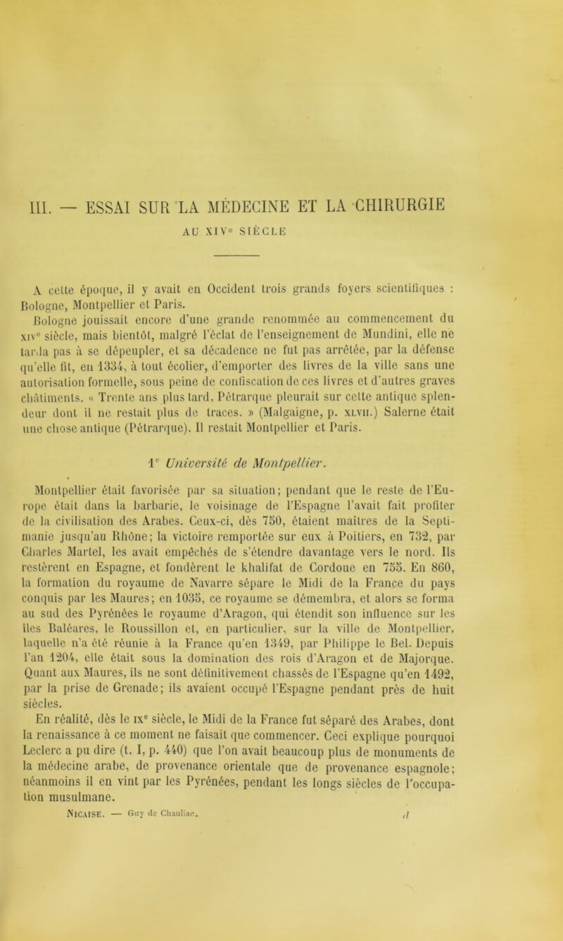 AU XIVe SIÈCLE A celte époque, il y avait en Occident trois grands foyers scientifiques : Bologne, Montpellier et Paris. Bologne jouissait encore d’une grande renommée au commencement du xiv° siècle, mais bientôt, malgré l’éclat de l’enseignement de Mundini, elle ne tarda pas à se dépeupler, et sa décadence ne fut pas arrêtée, par la défense qu’elle lit, en 1334, à tout écolier, d’emporter des livres de la ville sans une autorisation formelle, sous peine de confiscation de ces livres et d’autres graves châtiments. « Trente ans plus tard, Pétrarque pleurait sur celte antique splen- deur dont il ne restait plus de traces. » (Malgaigne, p. xlvii.) Salerne était une chose antique (Pétrarque). Il restait Montpellier et Paris. 1e Université de Montpellier. Montpellier était favorisée par sa situation; pendant que le reste de l’Eu- rope était dans la barbarie, le voisinage de l’Espagne l’avait fait profiter de la civilisation des Arabes. Ceux-ci, dès 750, étaient maîtres de la Sepli- manio jusqu’au Rhône; la victoire remportée sur eux à Poitiers, en 732, par Charles Martel, les avait empêchés de s’étendre davantage vers le nord. Ils restèrent en Espagne, et fondèrent le khalifal de Cordoue en 755. En 860, la formation du royaume de Navarre sépare le Midi de la France du pays conquis par les Maures; en 1035, ce royaume se démembra, et alors se forma au sud des Pyrénées le royaume d’Aragon, qui étendit son influence sur les îles Baléares, le Roussillon et, en particulier, sur la ville de Montpellier, laquelle n’a été réunie à la France qu’en 1349, par Philippe le Bel. Depuis l’an 1204, elle était sous la domination des rois d'Aragon et de Majorque. Quant aux Maures, ils ne sont définitivement chassés de l’Espagne qu’en 1492, par la prise de Grenade; ils avaient occupé l’Espagne pendant près de huit siècles. En réalité, dès le ixc siècle, le Midi de la France fut séparé des Arabes, dont la renaissance à ce moment ne faisait que commencer. Ceci explique pourquoi Leclerc a pu dire (t. I, p. 440) que l’on avait beaucoup plus de monuments de la médecine arabe, de provenance orientale que de provenance espagnole; néanmoins il en vint par les Pyrénées, pendant les longs siècles de l’occupa- tion musulmane. NlCAISE. — Guy de Chaulinc. ,/