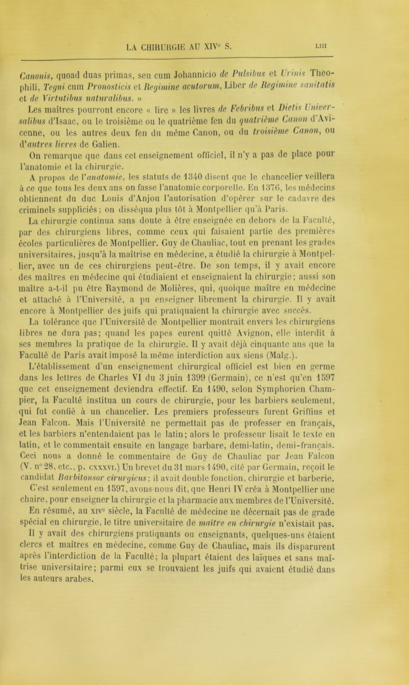Canonis, quoad duas primas, seu cum Johannicio de Pulsibus et Urinis Tlieo- pliili, Tegni cum Pronosticis cl Regimine acutorum, Liber de Regimine sanitatis et de Virtntibus naturalibus. » Les maîtres pourront encore « lire » les livres de Febribus et Dietis Univer- salibus d’Isaac, ou le troisième ou le quatrième fen du quatrième Canon il Avi- cenne, ou les autres deux fen du môme Canon, ou du troisième Canon, ou d'autres livres de Galien. On remarque que dans cet enseignement oflîciel, il n’v a pas de place pour l’anatomie et la chirurgie. A propos de P anatomie, les statuts de 1840 disent que le chancelier veillera à ce que tous les deux ans on fasse l’anatomie corporelle. En 1376, les médecins obtiennent du duc Louis d’Anjou l’autorisation d’opérer sur le cadavre des criminels suppliciés; on disséqua plus tôt à Montpellier qu’à Paris. La chirurgie continua sans doute à être enseignée en dehors de la Faculté, par des chirurgiens libres, comme ceux qui faisaient partie des premières écoles particulières de Montpellier. Guy de Ghauliac, tout en prenant les grades universitaires, jusqu’à la maîtrise en médecine, a étudié la chirurgie à Montpel- lier, avec un de ces chirurgiens peut-être. De son temps, il y avait encore des maîtres en médecine qui étudiaient et enseignaient la chirurgie; aussi son maître a-t-il pu être Raymond de Modères, qui, quoique maître en médecine et attaché à l’Université, a pu enseigner librement la chirurgie. Il y avait encore à Montpellier des juifs qui pratiquaient la chirurgie avec succès. La tolérance que l’Université de Montpellier montrait envers les chirurgiens libres ne dura pas; quand les papes eurent quitté Avignon, elle interdit à ses membres la pratique de la chirurgie. Il y avait déjà cinquante ans que la Faculté de Paris avait imposé la même interdiction aux siens (Malg.). L’établissement d'un enseignement chirurgical officiel est bien en germe dans les lettres de Charles VI du 3 juin 1399 (Germain), ce n'est qu’en 1597 que cet enseignement deviendra oll'eclif. En 1490, selon Symphorien Cham- pier, la Faculté institua un cours de chirurgie, pour les barbiers seulement, qui fut confié à un chancelier. Les premiers professeurs furent Griftius et Jean Falcon. Mais l’Université ne permettait pas de professer en français, et les barbiers n’entendaient pas le latin; alors le professeur lisait le texte en latin, et le commentait ensuite en langage barbare, demi-latin, demi-français. Ceci nous a donné le commentaire de Guy de Ghauliac par Jean Falcon (V. n°28, etc., p. cxxxvi.) Un brevet du 31 mars 1490, cité par Germain, reçoit le candidat Barbitonsor cirurgicus: il avait double fonction, chirurgie et barberie. C’est seulement en 1597, avons-nous dit, que Henri IV créa à Montpellier une chaire, pour enseigner la chirurgie et la pharmacie aux membres de l’Université. En résumé, au xivc siècle, la Faculté de médecine ne décernait pas de grade spécial en chirurgie, le titre universitaire de maître en chirurgie n’existait pas. Il y avait des chirurgiens pratiquants ou enseignants, quelques-uns étaient clercs et maîtres en médecine, comme Guy de Ghauliac, mais ils disparurent après l’interdiction de la Faculté; la plupart étaient des laïques et sans maî- trise universitaire; parmi eux se trouvaient les juifs qui avaient étudié dans les auteurs arabes.