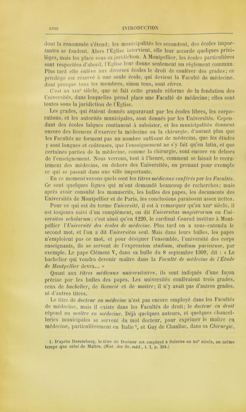 dont la renommée s’étend; les municipalités les secondent, des écoles impor- tantes se fondent. Alors l’Église intervient, elle leur accorde quelques privi- lèges, mais les place sous sa juridiction. A Montpellier, les écoles particulières sont respectées d’abord, l’Église leur donne seulement un règlement commun. Plus tard elle enlève aux diverses écoles le droit de conférer des grades; ce privilège est réservé à une seule école, qui devient la Faculté de médecine, dont presque tous les membres, sinon tous, sont clercs. C’est au xinc siècle, que se fait celte grande réforme de la fondation des Universités, dans lesquelles prend place une Faculté de médecine; elles sont toutes sous la juridiction de l’Église. Les grades, qui étaient donnés auparavant par les écoles libres, les corpo- rations, et les autorités municipales, sont donnés par les Universités. Cepen- dant des écoles laïques continuent à subsister, et les municipalités donnent encore des licences d’exercer la médecine ou la chirurgie, d’autant plus que les Facultés ne forment pas un nombre suffisant de médecins, que les éludes y sont longues et coûteuses, que l’enseignement ne s’y fait qu’en latin, et que certaines parties de la médecine, comme la chirurgie, sont encore en dehors de l’enseignement. Nous verrons, tout à l’heure, comment se faisait le recru- tement des médecins, en dehors des Universités, en prenant pour exemple ce qui se passait dans une ville importante. En ce moment voyons quels sont les titres médicaux conférés par les Facultés. Ce sont quelques lignes qui m’ont demandé beaucoup de recherches; mais après avoir consulté les manuscrits, les bulles des papes, les documents des Universités de Montpellier et de Paris, les conclusions paraissent assez nettes. Pour ce qui est du terme Université, il est à remarquer qu’au xm° siècle, il est toujours suivi d’un complément, on dit Universitas magistrorum ou Uni- versitas scholarum; c’est ainsi qu’en 1220, le cardinal Conrad institue à Mont- pellier Y Université des écoles de médecine. Plus lard on a sous-entendu le second mot, et l’on a dit Universitas seul. Mais dans leurs bulles, les papes n’emploient pas ce mot, et pour désigner l’ensemble, l’université des corps enseignants, ils se servent de l’expression studium, studium parisiense, par exemple. Le pape Clément V, dans sa bulle du 8 septembre 1309, dit : « Le bachelier qui voudra devenir maître dans la Faculté de médecine de l'Étude de Montpellier devra... » Quant aux titres médicaux universitaires, ils sont indiqués d’une façon précise par les bulles des papes. Les universités conféraient trois grades, ceux de bachelier, de licencié et de maître ; il n’y avait pas d’autres grades, ni d’autres titres. Le titre de docteur en médecine n’est pas encore employé dans les Facultés de médecine, mais il existe dans les Facultés de droit; le docteur en droit répond au maître en médecine. Déjà quelques auteurs, et quelques chancel- leries municipales se servent du mot docteur, pour exprimer le maître en médecine, particulièrement en Italie *, et Guy de Chauliac, dans sa Chirurgie, 1. D’après Daremberg, le titre de Docteur est employé à Salerne au xu® siècle, en même temps que celui de Maître. (Hist. des Sc. méd., t. I, p. 264.)