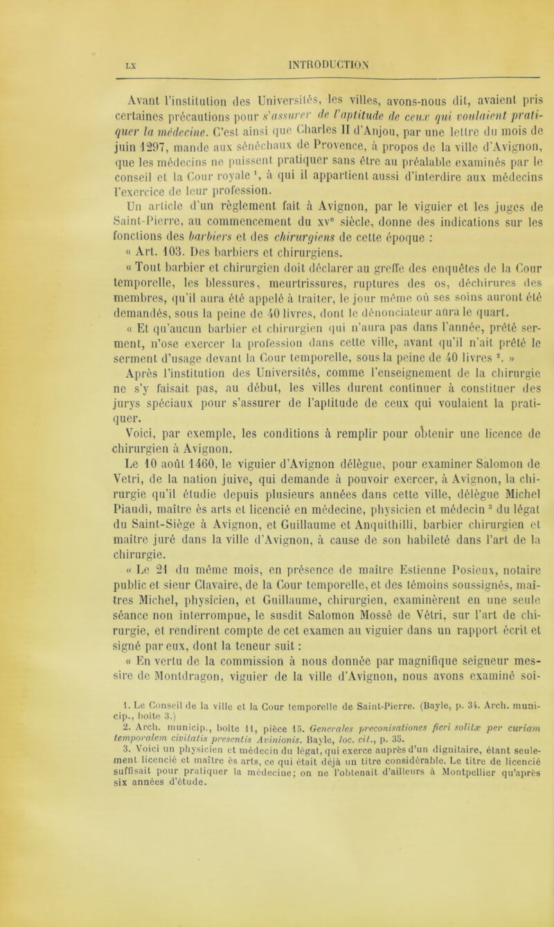 Avant l’institution des Universités, les villes, avons-nous dit, avaient pris certaines précautions pour s'assure)' de l'aptitude de ceux qui voulaient prati- quer la médecine. C’est ainsi que Charles II d’Anjou, par une lettre du mois de juin 1297, mande aux sénéchaux de Provence, à propos de la ville d’Avignon, que les médecins ne puissent pratiquer sans être au préalable examinés par le conseil et la Cour royale ', a qui il appartient aussi d’interdire aux médecins l’exercice de leur profession. Un article d’un règlement fait à Avignon, par le viguier et les juges de Saint-Pierre, au commencement du xv° siècle, donne des indications sur les fonctions des barbiers et des chirurgiens de cette époque : « Art. 103. Des barbiers et chirurgiens. « Tout barbier et chirurgien doit déclarer au greffe des enquêtes de la Cour temporelle, les blessures, meurtrissures, ruptures des os, déchirures des membres, qu’il aura été appelé à traiter, le jour même où ses soins auront été demandés, sous la peine de 40 livres, dont le dénonciateur aura le quart. « Et qu’aucun barbier et chirurgien qui n’aura pas dans l’année, prêté ser- ment, n’ose exercer la profession dans cette ville, avant qu’il n’ait prêté le serment d’usage devant la Cour temporelle, sous la peine de 40 livres 1 2. » Après l’institution des Universités, comme l’enseignement de la chirurgie ne s’y faisait pas, au début, les villes durent continuer à constituer des jurys spéciaux pour s’assurer de l’aptitude de ceux qui voulaient la prati- quer. Voici, par exemple, les conditions à remplir pour obtenir une licence de chirurgien à Avignon. Le 10 août 1460, le viguier d’Avignon délègue, pour examiner Salomon de Vetri, de la nation juive, qui demande à pouvoir exercer, à Avignon, la chi- rurgie qu’il étudie depuis plusieurs années dans cette ville, délègue Michel Piaudi, maître ès arts et licencié en médecine, physicien et médecin 3 du légat du Saint-Siège à Avignon, et Guillaume et Anquithilli, barbier chirurgien et maître juré dans la ville d’Avignon, à cause de son habileté dans l’art de la chirurgie. « Le 21 du même mois, en présence de maître Estienne Posieux, notaire public et sieur Clavaire, de la Cour temporelle, et des témoins soussignés, maî- tres Michel, physicien, et Guillaume, chirurgien, examinèrent en une seule séance non interrompue, le susdit Salomon Mossé de Vétri, sur l’art de chi- rurgie, et rendirent compte de cet examen au viguier dans un rapport écrit et signé par eux, dont la teneur suit : « En vertu de la commission à nous donnée par magnifique seigneur mes- sire de Monldragon, viguier de la ville d’Avignon, nous avons examiné soi- 1. Le Conseil de la ville et la Cour lemporelle de Saint-Pierre. (Bayle, p. 34. Arch. muni- cip., boite 3.) 2. Arch. municip., boite II, pièce 15. Generales preconisationes fieri solitæ per curiam temporalem civitatis presentis Avinionis. Bayle, loc. cil., p. 35. 3. Voici un physicien et médecin du légal, qui exerce auprès d’un dignitaire, étant seule- ment licencié et maître ès arts, ce qui était déjà un titre considérable. Le titre de licencié suffisait pour pratiquer la médecine; on ne l’obtenait d’ailleurs à Montpellier qu’après six années d’étude.