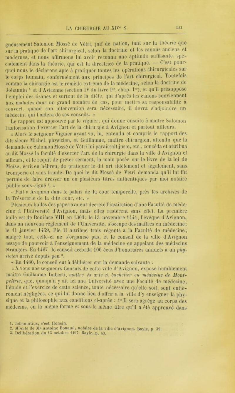 gneusement Salomon Mossé de Vétri, juif de nation, tant sur la théorie que sur la pratique de l'art chirurgical, selon la doctrine et les canons anciens et modernes, et nous affirmons lui avoir reconnu une aptitude suffisante, spé- cialement dans la théorie, qui est la directrice de la pratique. — C’est pour- quoi nous le déclarons apte à pratiquer toutes les opérations chirurgicales sur le corps humain, conformément aux principes de l’art chirurgical, toutefois comme la chirurgie est le remède extrême de la médecine, selon la doctrine de Johannin 1 et d’Avicenne (section IV du livre Ier, chap. Ier), et qu’il présuppose l’emploi des tisanes et surtout de la diète, qui d’après les canons conviennent aux malades dans un grand nombre de cas, pour mettre sa responsabilité à couvert, quand son intervention sera nécessaire, il devra s’adjoindre un médecin, qui l’aidera de ses conseils. » Le rapport est approuvé par le viguier, qui donne ensuite à maître Salomon l’autorisation d’exercer l’art de la chirurgie à Avignon et partout ailleurs. « Alors le seigneur Viguier ayant vu, lu, entendu et compris le rapport des dits sieurs Michel, physicien, et Guillaume, maître chirurgien, attendu que la demande'de Salomon Mossé de Vétri lui paraissait juste, etc., concéda et attribua audit Mossé la faculté d’exercer l’art de la chirurgie dans la ville d’Avignon et ailleurs, et le requit de prêter serment, la main posée sur le livre de la loi de Moïse, écrit en hébreu, de pratiquer le dit art fidèlement et légalement, sans tromperie cl sans fraude. De quoi le dit Mossé de Vétri demanda qu’il lui fût permis de faire dresser un ou plusieurs titres authentiques par moi notaire public sous-signé 2. » « Fait à Avignon dans le palais de la cour temporelle, près les archives de la Trésorerie de la dite cour, etc. » Plusieurs bulles des papes avaient décrété l’institution d’une Faculté de méde- cine à l’Université d’Avignon, mais elles restèrent sans effet. La première bulle est de Boniface VIII en 1303; le 13 novembre 1441, l’évêque d’Avignon, dans un nouveau règlement de l’Université, s'occupe des maîtres en médecine; le 11 janvier 1459, Pie II attribue trois régents cà la Faculté de médecine; malgré tout, celle-ci ne s’organise pas, et le conseil de la ville d’Avignon essaye de pourvoir à l’enseignement de la médecine en appelant des médecins étrangers. En 1467, le conseil accorda 100 écus d’honoraires annuels à un phy- sicien arrivé depuis peu 3. « En 1480, le conseil eut à délibérer sur la demande suivante : «Avons nos seigneurs Consuls de celle ville d’Avignon, expose humblement maître Guillaume Imberti, maître ès arts et bachelier en médecine de Mont- pellrie, que, quoiqu’il y ait ici une Université avec une Faculté de médecine, l’élude et l’exercice de cette science, toute nécessaire qu’elle soit, sont entiè- rement négligées, ce qui lui donne lieu d’offrir à la ville d’y enseigner la phy- sique et la philosophie aux conditions ci-après : 1° Il sera agrégé au corps des médecins, en la même forme et sous le même titre qu’il a été approuvé dans 1. Johannitius, c’est Honein. 2. Minute de M° Antoiue Bonaud, notaire de la ville d’Avignon. Bayle, p. 39. 3. Délibération du 13 octobre 1467. Bayle, p. 43.