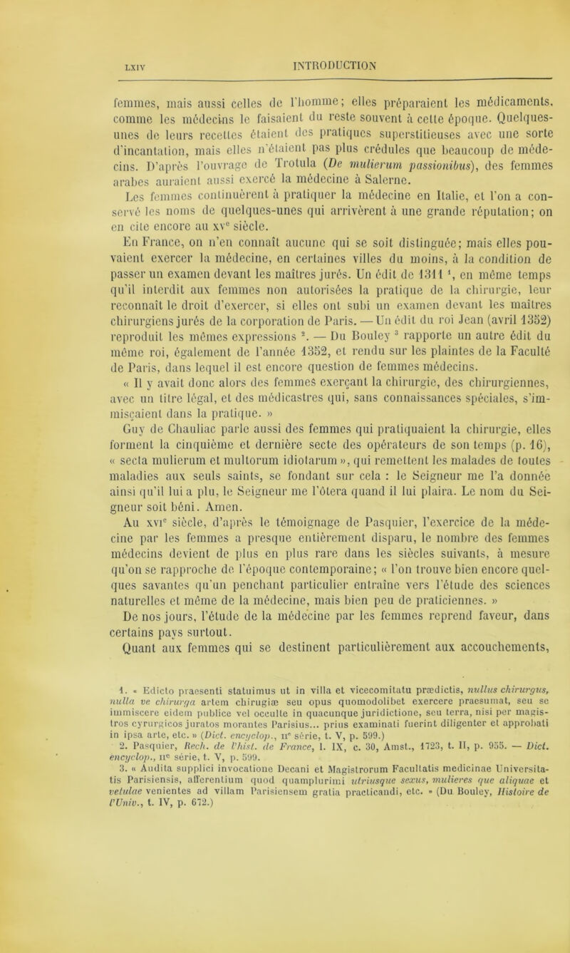 femmes, mais aussi celles de l'homme; elles préparaient les médicaments, comme les médecins le faisaient du reste souvent à celle époque. Quelques- unes de leurs recettes étaient des pratiques superstitieuses avec une sorte d'incantation, mais elles n’étaient pas plus crédules que beaucoup de méde- cins. D’après l’ouvrage de Trolula (De mulierum passionibus), des femmes arabes auraient aussi exercé la médecine à Salerne. Les femmes continuèrent à pratiquer la médecine en Italie, et l’on a con- servé les noms de quelques-unes qui arrivèrent à une grande réputation; on en cite encore au xv° siècle. En France, on n’en connaît aucune qui se soit distinguée; mais elles pou- vaient exercer la médecine, en certaines villes du moins, à la condition de passer un examen devant les maîtres jurés. Un édit de 1311 \ en même temps qu’il interdit aux femmes non autorisées la pratique de la chirurgie, leur reconnaît le droit d’exercer, si elles ont subi un examen devant les maîtres chirurgiens jurés de la corporation de Paris. —Un édit du roi Jean (avril 1352) reproduit les mêmes expressions 1 2. — Du Bouley 3 rapporte un autre édit du même roi, également de l’année 1352, et rendu sur les plaintes de la Faculté de Paris, dans lequel il est encore question de femmes médecins. « Il y avait donc alors des femmes exerçant la chirurgie, des chirurgiennes, avec un litre légal, et des médicastres qui, sans connaissances spéciales, s’im- miscaient dans la pratique. » Guy de Chauliac parle aussi des femmes qui pratiquaient la chirurgie, elles forment la cinquième et dernière secte des opérateurs de son temps (p. 16), « secla mulierum et multorum idiotarum », qui remettent les malades de loules maladies aux seuls saints, se fondant sur cela : le Seigneur me l’a donnée ainsi qu’il lui a plu, le Seigneur me l’ôlera quand il lui plaira. Le nom du Sei- gneur soit béni. Amen. Au xvic siècle, d’après le témoignage de Pasquier, l’exercice de la méde- cine par les femmes a presque entièrement disparu, le nombre des femmes médecins devient de plus en plus rare dans les siècles suivants, à mesure qu’on se rapproche de l’époque contemporaine; « l’on trouve bien encore quel- ques savantes qu’un penchant particulier entraîne vers l’étude des sciences naturelles et même de la médecine, mais bien peu de praticiennes. » De nos jours, l’étude de la médecine par les femmes reprend faveur, dans certains pays surtout. Quant aux femmes qui se destinent particulièrement aux accouchements, 1. « Edicto praesenti statuimus ut in villa et vicecomitatu prædictis, nullus chirurgus, nulla ve chirurga arteni chirugiæ seu opus quouiodolibet exercere praesumat, seu se iinmiscere eidern publiée vel occulte in quacunque juridictione, seu terra, nisi per magis- tros cyrurgicos juratos morantes Parisius... prius examinati fuerint diligenter et approbati in ipsa arte, etc. » (Dict. cncyclop., n série, t. V, p. 599.) 2. Pasquier, Hech. de l'hist. de France, 1. IX, c. 30, Amst., 1723, t. II, p. 955. — Dict. êncyclop., n° série, t. V, p. 599. 3. « Audita supplici invocatione Decani et Magistrorum Facultatis medicinae Univcrsita- tis Parisiensis, afferenlium quod quamplurimi utriusque sexus, mulieres que aliquae et vetulae venientes ad villam Parisicnsem gratia practicandi, etc. » (Du Bouley, Histoire de l’Univ., t. IV, p. 672.)