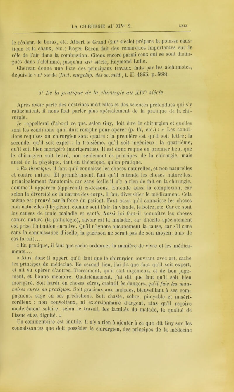 le réalgar, le borax, etc. Albert le Grand (xmc siècle) prépare la potasse caus- tique et la chaux, etc.; Roger Bacon fait des remarques importantes sur le rôle de l’air dans la combustion. Citons encore parmi ceux qui se sont distin- gués dans l'alchimie, jusqu’au xive siècle, Raymond Lulle. Ghereau donne une liste des principaux travaux faits par les alchimistes, Repuis le vin® siècle (Dict. encyclop. des sc. méd!., t. II, 1865, p. 568). 5° De la pratique de la chirurgie au XIVe siècle. Après avoir parlé des doctrines médicales et des sciences prétendues qui s’y rattachaient, il nous faut parler plus spécialement de la pratique de la chi- rurgie. Je rappellerai d’abord ce que, selon Guy, doit être le chirurgien et quelles sont les conditions qu’il doit remplir pour opérer (p. 17, etc.) : « Les condi- tions requises au chirurgien sont quatre : la première est qu’il soit lettré; la seconde, qu’il soit expert; la troisième, qu’il soit ingénieux; la quatrième, qu'il soit bien morigéré (morigeratus). Il est donc requis en premier lieu, que le chirurgien soit lettré, non seulement ès principes de la chirurgie, mais aussi de la physique, tant en théorique, qu’en pratique. « En théorique, il faut qu’il connaisse les choses naturelles, et non naturelles et contre nature. Et premièrement, faut qu’il entende les choses naturelles, principalement l’anatomie, car sans icelle il n’y a rien de fait en la chirurgie, comme il apperera (apparebil) ci-dessous. Entende aussi la complexion, car selon la diversité de la nature des corps, il faut diversifier le médicament. Cela môme est prouvé par la force du patient. Faut aussi qu’il connaisse les choses non naturelles (l’hygiène), comme sont l’air, la viande, le boire, etc. Car ce sont les causes de toute maladie et santé. Aussi lui faut-il connaître les choses contre nature (la pathologie), savoir est la maladie, car d'icelle spécialement est prise l’intention curative. Qu'il n'ignore aucunement la cause, car s’il cure sans la connaissance d’icelle, la guérison ne serait pas de son moyen, ains de cas fortuit.... « En pratique, il faut que sache ordonner la manière de vivre et les médica- ments.... « Ainsi donc il appert qu’il faut que le chirurgien œuvrant avec art, sache les principes de médecine. En second lieu, j’ai dit que faut qu’il soit expert, et ait vu opérer d’autres. Tiercement, qu’il soit ingénieux, et de bon juge- ment, et bonne mémoire. Quatrièmement, j’ai dit que faut qu'il soit bien morigéré. Soit hardi en choses sûres, craintif ès dangers, qu'il fuie les mau- vaises cures ou pratiques. Soit gracieux aux malades, bienveillant à ses com- pagnons, sage en ses prédictions. Soit chaste, sobre, pitoyable et miséri- cordieux : non convoiteux, ni extorsionnaire d’argent, ains qu’il reçoive modérément salaire, selon le travail, les facultés du malade, la qualité de l’issue et sa dignité. » Un commentaire est inutile. II n’y a rien à ajouter à ce que dit Guy sur les connaissances que doit posséder le chirurgien, des principes de la médecine