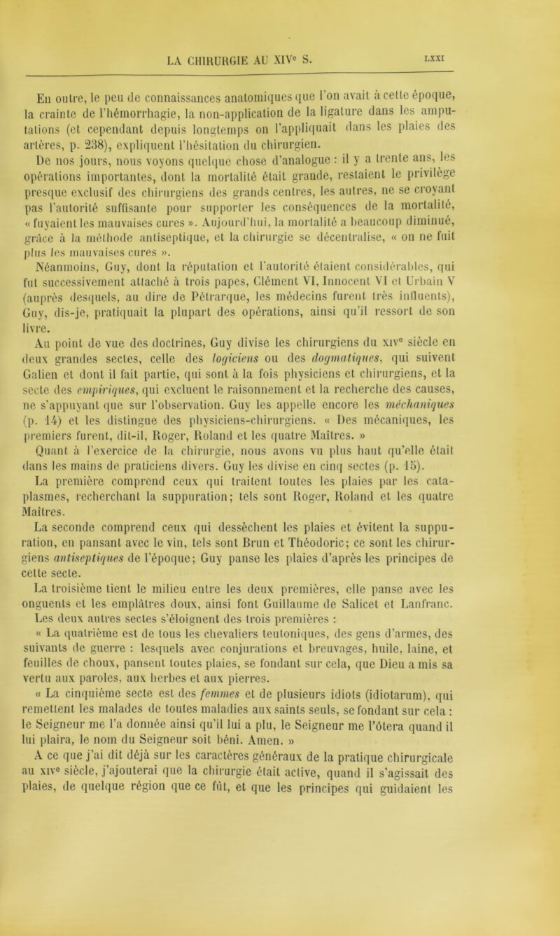 En outre, le peu de connaissances anatomiques que l'on avait à celle époque, la crainte de l’hémorrhagie, la non-application de la ligalure dans les ampu- tations (et cependant depuis longtemps on l’appliquait dans les plaies des artères, p. 238), expliquent l’hésitation du chirurgien. l)e nos jours, nous voyons quelque chose d’analogue : il y a trente ans, les opérations importantes, dont la mortalité était grande, restaient le privilège presque exclusif des chirurgiens des grands centres, les autres, ne se croyant pas l’autorité suffisante pour supporter les conséquences de la mortalité, « fuyaient les mauvaises cures ». Aujourd’hui, la mortalité a beaucoup diminué, grâce à la méthode antiseptique, et la chirurgie se décentralise, « on ne fuit plus les mauvaises cures ». Néanmoins, Guy, dont la réputation et l'autorité étaient considérables, qui fut successivement attaché à trois papes, Clément VI, Innocent VI et Urbain V (auprès desquels, au dire de Pétrarque, les médecins furent très influents), Guy, dis-je, pratiquait la plupart des opérations, ainsi qu’il ressort de son livre. Au point de vue des doctrines, Guy divise les chirurgiens du xiv° siècle en deux grandes sectes, celle des logiciens ou des dogmatiques, qui suivent Galien et dont il fait partie, qui sont à la fois physiciens et chirurgiens, et la secte des empiriques, qui excluent le raisonnement et la recherche des causes, ne s’appuyant que sur l’observation. Guy les appelle encore les méchaniqnes (p. 14) et les distingue des physiciens-chirurgiens. « Des mécaniques, les premiers furent, dit-il, Roger, Roland et les quatre Maîtres. » Quant à l’exercice de la chirurgie, nous avons vu plus haut qu’elle était dans les mains de praticiens divers. Guy les divise en cinq sectes (p. la). La première comprend ceux qui traitent toutes les plaies par les cata- plasmes, recherchant la suppuration; tels sont Roger, Roland et les quatre Maîtres. La seconde comprend ceux qui dessèchent les plaies et évitent la suppu- ration, en pansant avec le vin, tels sont Brun et Théodoric; ce sont les chirur- giens antiseptiques de l’époque; Guy panse les plaies d’après les principes de cette secte. La troisième tient le milieu entre les deux premières, elle panse avec les onguents et les emplâtres doux, ainsi font Guillaume de Salicet et Lanfranc. Les deux autres sectes s’éloignent des trois premières : « La quatrième est de tous les chevaliers teutoniques, des gens d’armes, des suivants de guerre : lesquels avec, conjurations et breuvages, huile, laine, et feuilles de choux, pansent toutes plaies, se fondant sur cela, que Dieu a mis sa vertu aux paroles, aux herbes et aux pierres. « La cinquième secte est des femmes et de plusieurs idiots (idiotarum), qui remettent les malades de toutes maladies aux saints seuls, se fondant sur cela : le Seigneur me l’a donnée ainsi qu’il lui a plu, le Seigneur me l’ôtera quand il lui plaira, le nom du Seigneur soit béni. Amen. » A ce que j’ai dit déjà sur les caractères généraux de la pratique chirurgicale au xive siècle, j’ajouterai que la chirurgie était active, quand il s’agissait des plaies, de quelque région que ce fût, et que les principes qui guidaient les