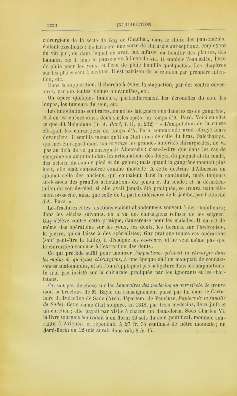 chirurgiens de la secte de Guy de Chauliac, dans le choix des pansements, étaient excellents : ils faisaient une sorte de chirurgie antiseptique, employant du vin pur, ou dans lequel on avait lait infuser ou bouillir des plantes, des baumes, etc. Il loue le pansement à l’eau-de-vie, il emploie l’eau salée, l’eau de pluie pour les yeux, et l’eau de pluie bouillie quelquefois. Les chapitres sur les plaies sont à méditer. Il est partisan de la réunion par première inten- tion, etc. Dans la suppuration, il cherche à éviter la stagnation, par des contre-ouver- tures, par des tentes pleines ou canulées, etc. On opère quelques tumeurs, particulièrement les écrouelles du cou, les loupes, les tumeurs du sein, etc. Les amputations sont rares, on ne les fait guère que dans les cas de gangrène, et il en est encore ainsi, deux siècles après, au temps d’A. Paré. Voici en effet ce que dit Malgaigne (in A. Paré, t. IL p. 232) : « L’amputation de la cuisse effrayait les chirurgiens du temps d’A. Paré, comme elle avait elfrayé leurs devanciers; il semble même qu’il en était ainsi de celle du bras. Dalechamps, qui met en regard dans son ouvrage les grandes autorités chirurgicales, ne va pas au delà de ce qu’enseignait Albucasis : c’est-à-dire que dans les cas de gangrène on amputait dans les articulations des doigts, du poignet et du coude, des orteils, du cou-de-pied et du genou; mais quand la gangrène montait plus haut, elle était considérée comme mortelle. A celte doctrine d’Albucasis on ajoutait celle des anciens, qui coupaient dans la continuité, mais toujours au-dessous des grandes articulations du genou et du coude; et la désarticu- lation du cou-de-pied, si elle avait jamais été pratiquée, se trouva naturelle- ment proscrite, ainsi que celle de la partie inférieure de la jambe, par l’autorité d’A. Paré. » Les fractures et les luxations étaient abandonnées souvent à des rhabilleurs ; dans les siècles suivants, on a vu des chirurgiens refuser de les soigner. Guy s’élève contre cette pratique, dangereuse pour les malades. Il en est de même des opérations sur les yeux, les dents, les hernies, sur l’hydropisie, la pierre, qu’on laisse à des spécialistes; Guy pratique toutes ces opérations (sauf peut-être la taille), il dédaigne les coureurs, et ne veut même pas que le chirurgien renonce à l’extraction des dents. Ce qui précède suffit pour montrer Yimportance qu’avait la chirurgie dans les mains (le quelques chirurgiens, à une époque où l’on manquait de connais- sances anatomiques, et où l’on n’appliquait pas la ligature dans les amputations. Je n’ai pas insisté sur la chirurgie pratiquée par les ignorants et les char- latans. On sait peu de chose sur les honoraires des médecins au xi\°siècle. Je trouve dans la brochure de M. Bayle un renseignement puisé par lui dans le Carlu- laire de Dulccline de Sade (Arch. déparlem. de Vaucluse, Papiers de la famille de Sade). Celte dame était soignée, en 1348, par trois médecins, deux juifs et un chrétien; elle payait par visite à chacun un demi-florin. Sous Charles VI, la livre tournois équivalait à un florin 16 sols du coin pontifical, monnaie cou- rante à Avignon, et répondait à 27 fr. 34 centimes de notre monnaie; un demi-florin ou 12 sols aurait donc valu 8 fr. 17.