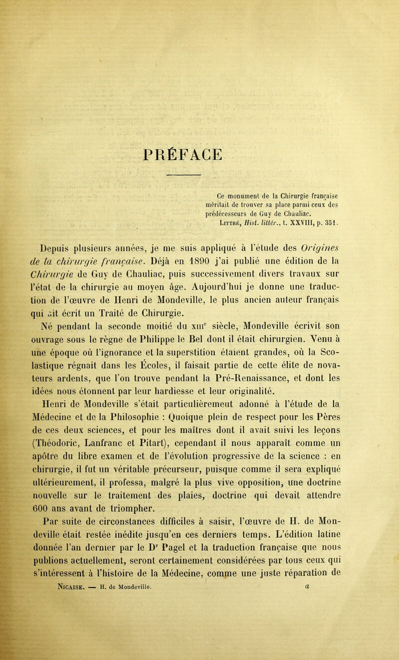 PRÉFACE Ce monument de la Chirurgie française méritait de trouver sa place parmi ceux des prédécesseurs de Guy de Chauliac. Littré, Hist. littér., t. XXVIII, p. 351. Depuis plusieurs années, je me suis appliqué à l’étude des Origines de la chirurgie française. Déjà en 1890 j’ai publié une édition de la Chirurgie de Guy de Chauliac, puis successivement divers travaux sur l’état de ta chirurgie au moyen âge. Aujourd’hui je donne une traduc- tion de l’œuvre de Henri de Mondeville, le plus ancien auteur français qui ait écrit un Traité de Chirurgie. Né pendant la seconde moitié du xiiF siècle, Mondeville écrivit son ouvrage sous le règne de Philippe le Bel dont il était chirurgien. Venu à une époque où l’ignorance et ta superstition étaient grandes, où la Sco- lastique régnait dans les Ecoles, il faisait partie de cette élite de nova- teurs ardents, que l’on trouve pendant la Pré-Renaissance, et dont les idées nous étonnent par leur hardiesse et leur originalité. Henri de Mondeville s’était particulièrement adonné à l’étude de la Médecine et de la Philosophie : Quoique plein de respect pour les Pères de ces deux sciences, et pour les maîtres dont il avait suivi les leçons (Théodoric, Lanfranc et Pitart), cependant il nous apparaît comme un apôtre du libre examen et de l’évolution progressive de la science : en chirurgie, il fut un véritable précurseur, puisque comme il sera expliqué ultérieurement, il professa, malgré la plus vive opposition, une doctrine nouvelle sur le traitement des plaies, doctrine qui devait attendre 600 ans avant de triompher. Par suite de circonstances difficiles à saisir, l’œuvre de H. de Mon- deville était restée inédite jusqu’en ces derniers temps. L’édition latine donnée l’an dernier par le D' Pagel et la traduction française que nous publions actuellement, seront certainement considérées par tous ceux qui s’intéressent à l’histoire de la Médecine, comme une juste réparation de NiCAISK. — H. de Mondeville. d