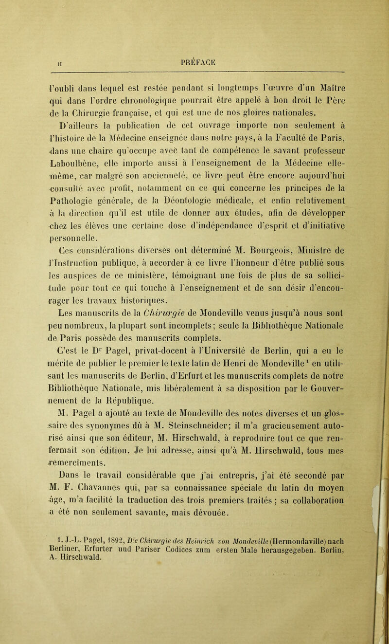 l’oubli dans lequel est restée pendant si longtemps l’œuvre d’un Maître qui dans l’ordre chronologique pourrait être appelé à bon droit le Père de la Chirurgie française, et qui est une de nos gloires nationales. D’ailleurs la publication de cet ouvrage importe non seulement à l’histoire de la Médecine enseignée dans notre pays, à la Faculté de Paris, dans une chaire qu’occupe aveé tant de compétence le savant professeur Laboulbène, elle importe aussi à l’enseignement de la Médecine elle- même, car malgré son ancienneté, ce livre peut être encore aujourd’hui consulté avec prolit, notamment en ce qui concerne les principes de la Pathologie générale, de la Déontologie médicale, et enfin relativement à la direction qu’il est utile de donner aux études, afin de développer chez les élèves une certaine dose d’indépendance d’esprit et d’initiative personnelle. Ces considérations diverses ont déterminé M. Bourgeois, Ministre de rinstruclion publique, à accorder à ce livre l’honneur d’être publié sous les auspices de ce ministère, témoignant une fois de plus de sa sollici- tude pour tout ce qui touche à l’enseignement et de son désir d’encou- rager les travaux historiques. Les manuscrits de la Chirurgie de Mondeville venus jusqu’à nous sont peu nombreux, la plupart sont incomplets; seule la Bibliothèque Nationale de Paris possède des manuscrits complets. C’est le D'’ Pagel, privat-docent à l’Université de Berlin, qui a eu le mérite de publier le premier le texte latin de Henri de Mondeville ‘ en utili- sant les manuscrits de Berlin, d’Erfurt et les manuscrits complets de notre Bibliothèque Nationale, mis libéralement à sa disposition par le Gouver- nement de la République. M. Pagel a ajouté au texte de Mondeville des notes diverses et un glos- saire des synonymes dû à M. Steinschneider; il m’a gracieusement auto- risé ainsi que son éditeur, M. Hirschwald, à reproduire tout ce que ren- fermait son édition. Je lui adresse, ainsi qu’à M. Hirschwald, tous mes ■remercîments. Dans le travail considérable que j’ai entrepris, j’ai été secondé par M. F. Chavannes qui, par sa connaissance spéciale du latin du moyen âge, m’a facilité la traduction des trois premiers traités ; sa collaboration a été non seulement savante, mais dévouée. 1. J.-L. Pagel, 1892, Die Chirurgie des Heinrich von il/o«(Zerit/e (Hermondaville) nacli Derliner, Erfurter und Pariser Codices ziim ersten Male herausgegeben. Berlin, A. Hirschwald.