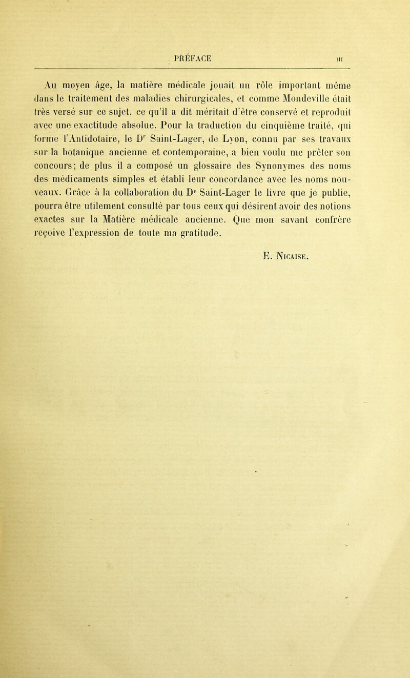 III Au moyen âge, la matière médicale jouait un rôle important môme dans le traitement des maladies chirurgicales, et comme Mondeville était très versé sur ce sujet, ce qu’il a dit méritait d’étre conservé et reproduit avec une exactitude absolue. Pour la traduction du cinquième traité, qui forme l’Antidotaire, le D'’ Saint-Lager, de Lyon, connu par ses travaux sur la botanique ancienne et contemporaine, a bien voulu me prêter son concours; de plus il a composé un glossaire des Synonymes des noms des médicaments simples et établi leur concordance avec les noms nou- veaux. Grâce à la collaboration du D'' Saint-Lager le livre que je publie, pourra être utilement consulté par tous ceux qui désirent avoir des notions exactes sur la Matière médicale ancienne. Que mon savant confrère reçoive l’expression de toute ma gratitude. E. Nicaise.