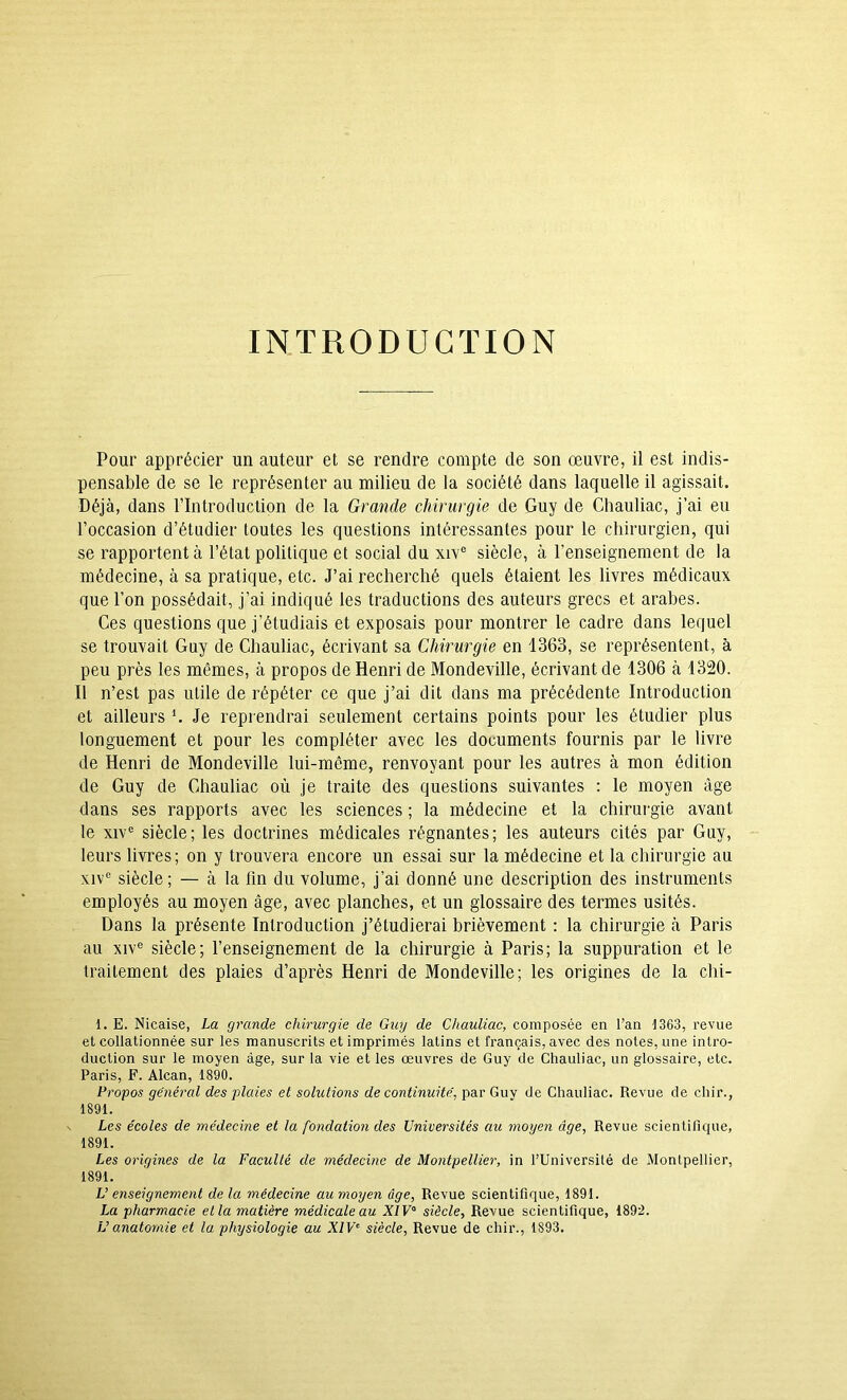 INTRODUCTION Pour apprécier un auteur et se rendre compte de son œuvre, il est indis- pensable de se le représenter au milieu de la société dans laquelle il agissait. Déjà, dans l’Introduction de la Grande chirurgie de Guy de Chauliac, j’ai eu l’occasion d’étudier toutes les questions intéressantes pour le chirurgien, qui se rapportent à l’état politique et social du xiv“ siècle, à l’enseignement de la médecine, à sa pratique, etc. J’ai recherché quels étaient les livres médicaux que l’on possédait, j’ai indiqué les traductions des auteurs grecs et arabes. Ces questions que j’étudiais et exposais pour montrer le cadre dans lequel se trouvait Guy de Chauliac, écrivant sa Chirurgie en 1363, se représentent, à peu près les mêmes, à propos de Henri de Mondeville, écrivant de 1306 à 1320. Il n’est pas utile de répéter ce que j’ai dit dans ma précédente Introduction et ailleurs \ Je reprendrai seulement certains points pour les étudier plus longuement et pour les compléter avec les documents fournis par le livre de Henri de Mondeville lui-même, renvoyant pour les autres à mon édition de Guy de Chauliac où je traite des questions suivantes : le moyen âge dans ses rapports avec les sciences ; la médecine et la chirurgie avant le XIV® siècle; les doctrines médicales régnantes; les auteurs cités par Guy, leurs livres; on y trouvera encore un essai sur la médecine et la chirurgie au xiv° siècle ; — à la fin du volume, j’ai donné une description des instruments employés au moyen âge, avec planches, et un glossaire des termes usités. Dans la présente Introduction j’étudierai brièvement : la chirurgie à Paris au XIV® siècle; l’enseignement de la chirurgie à Paris; la suppuration et le traitement des plaies d’après Henri de Mondeville; les origines de la clii- 1. E. Nicaise, La grande chirurgie de Guy de Chauliac, composée en l’an 1363, revue et collationnée sur les manuscrits et imprimés latins et français, avec des notes, une intro- duction sur le moyen âge, sur la vie et les œuvres de Guy de Chauliac, un glossaire, etc. Paris, F. Alcan, 1890. Propos général des plaies et solutions de continuité, par Guy de Chauliac. Revue de chir., 1891. Les écoles de médecine et la fondation des Universités au moyen âge, Revue scientifique, 1891. Les origines de la Faculté de médecine de Montpellier, in l’Université de Montpellier, 1891. L’ enseignement de la médecine au moyen âge, Revue scientifique, 1891. La pharmacie et la matière médicale au A/F° siècle. Revue scientifique, 189’2. L’anatomie et la physiologie au XIV^ siècle. Revue de chir., 1893.