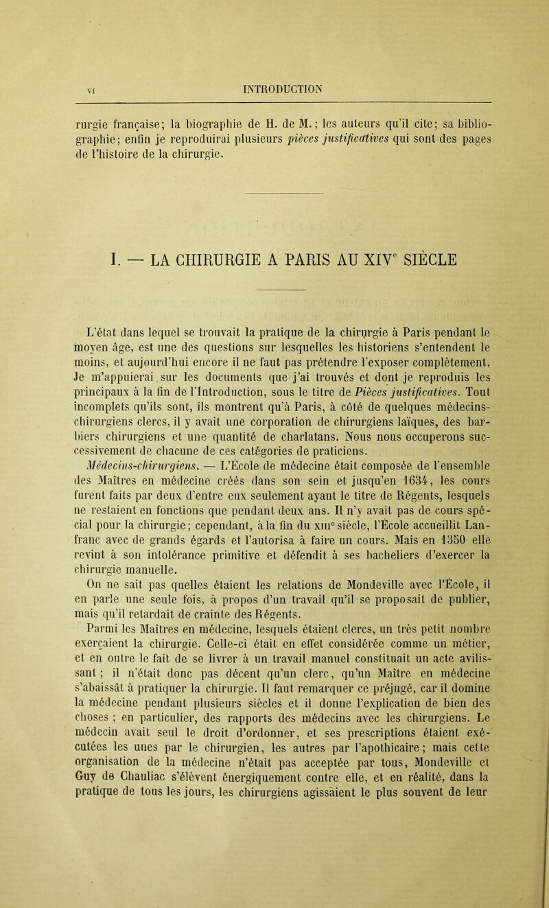 rurgie française; la biographie de H. de M. ; les auteurs qu’il cite; sa biblio- graphie; enfin je reproduirai plusieurs pièces justificatives qui sont des pages de l’histoire de la chirurgie. I. — LA CHIRURGIE A PARIS AU XIV*^ SIÈCLE L’état dans lequel se trouvait la pratique de la chirurgie à Paris pendant le moyen âge, est une des questions sur lesquelles les historiens s’entendent le moins, et aujourd’hui encore il ne faut pas prétendre l’exposer complètement. Je m’appuierai sur les documents que j’ai trouvés et dont je reproduis les principaux à la fin de l’Introduction, sous le titre de Pièces justificatives. Tout incomplets qu’ils sont, ils montrent qu’à Paris, à côté de quelques médecins- chirurgiens clercs, il y avait une corporation de chirurgiens laïques, des bar- biers chirurgiens et une quantité de charlatans. Nous nous occuperons suc- cessivement de chacune de ces catégories de praticiens. Médecins-chirurgiens. — L’École de médecine était composée de l’ensemble des Maîtres en médecine créés dans son sein et jusqu’en 1634, les cours furent faits par deux d’entre eux seulement ayant le titre de Régents, lesquels ne restaient en fonctions que pendant deux ans. Il n’y avait pas de cours spé- cial pour la chirurgie; cependant, à la fin du xiiP siècle, l’École accueillit Lan- franc avec de grands égards et l’autorisa à faire un cours. Mais en 1350 elle revint à son intolérance primitive et défendit à ses bacheliers d’exercer la chirurgie manuelle. On ne sait pas quelles étaient les relations de Mondeville avec l’École, il en parle une seule fois, à propos d’un travail qu’il se proposait de publier, mais qu’il retardait de crainte des Régents. Parmi les Maîtres en médecine, lesquels étaient clercs, un très petit nombre exerçaient la chirurgie. Celle-ci était en effet considérée comme un métier, et en outre le fait de se livrer à un travail manuel constituait un acte avilis- sant ; il n’était donc pas décent qu’un clerc, qu’un Maître en médecine .s’abaissât à pratiquer la chirurgie. Il faut remarquer ce préjugé, car il domine la médecine pendant plusieurs siècles et il donne l’explication de bien des choses ; en particulier, des rapports des médecins avec les chirurgiens. Le médecin avait seul le droit d’ordonner, et ses prescriptions étaient exé- cutées les unes par le chirurgien, les autres par l’apothicaire; mais cette organisation de la médecine n’était pas acceptée par tous, Mondeville et Guy de Chauliac s’élèvent énergiquement contre elle, et en réalité, dans la pratique de tous les jours, les chirurgiens agissaient le plus souvent de leur