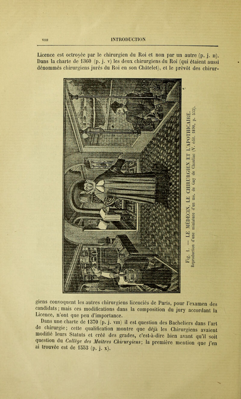 Licence est octroyée par le chirurgien du Roi et non par un autre (p. j. ii). Dans la charte de 1360 (p. j. v) les deux chirurgiens du Roi (qui étaient aussi dénommés chirurgiens jurés du Roi en son Châtelet), et le prévôt des chirur- giens convoquent les autres chirurgiens licenciés de Paris, pour l’examen des candidats ; mais ces modifications dans la composition du jury accordant la Licence, n’ont que peu d’importance. Dans une charte de 1370 (p, j. viii) il est question des Bacheliers dans l’art de chirurgie; celte qualification montre que déjà les Chirurgiens avaient modifié leurs Statuts et créé des grades, c’est-à-dire bien avant qu’il soit question du Collège des Maîtres Chirurgiens-, la première mention que j’en ai trouvée est de 1553 (p. j. x).