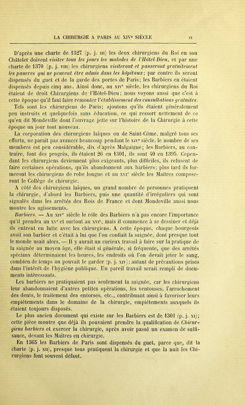 D’après une charte de 1327 (p. j. ni) les deux chirurgiens du Roi en son Châtelet doivent visiter tous les jours les malades de VHôtel-Bieu, et par une charte de 1370 (p. j. vin) les chirurgiens visiteront et panseront gratuitement les pauvres qui ne peuvent être admis dans les hôpitaux; par contre ils seront dispensés du guet et de la garde des portes de Paris; les Barbiers en étaient dispensés depuis cinq ans. Ainsi donc, au xiv° siècle, les chirurgiens du Roi étaient de droit Chirurgiens de rHôtel-Dieu ; nous voyons aussi que c’est à cette époque qu’il faut faire remonter Vétablissement des consultations gratuites. Tels sont les chirurgiens de Paris; ajoutons qu’ils étaient généralement peu instruits et quelquefois sans éducation, ce qui ressort nettement de ce qu’en dit Mondeville dont l’ouvrage jette sur l’histoire de la Chirurgie à cette époque un jour tout nouveau. La corporation des chirurgiens laïques ou de Saint-Côme, malgré tous ses efforts, ne paraît pas avancer beaucoup pendant le xiv» siècle, le nombre de ses membres est peu considérable, dix d’après Malgaigne; les Barbiers, au con- traire, font des progrès, ils étaient 26 en 1301, ils sont 40 en 1395. Cepen- dant les chirurgiens deviennent plus exigeants, plus difficiles, ils refusent de faire certaines opérations, qu’ils abandonnent aux barbiers; plus tard ils for- meront les chirurgiens de robe longue et au xvi» siècle les Maîtres compose- ront le Collège de chirurgie. A côté des chirurgiens laïques, un grand nombre de personnes pratiquent la chirurgie, d'abord les Barbiers, puis une quantité d’irréguliers qui sont signalés dans les arrêtés des Rois de France et dont Mondeville aussi nous montre les agissements. Barbiers. — Au xiv® siècle le rôle des Barbiers n’a pas encore l’importance qu’il prendra au xv»et surtout au xvi», mais il commence à se dessiner et déjà ils entrent en lutte avec les chirurgiens. A cette époque, chaque bourgeois avait son barbier et c’était à lui que l’on confiait la saignée, dont presque tout le monde usait alors. — Il y aurait un curieux travail à faire sur la pratique de la saignée au moyen âge, elle était si générale, si fréquente, que des arrêtés spéciaux déterminaient les heures, les endroits où l’on devait jeter le sang, combien de temps on pouvait le garder (p. j. xiv) ; autant de précautions prises dans l’intérêt de l’hygiène publique. Un pareil travail serait rempli de docu- ments intéressants. Les barbiers ne pratiquaient pas seulement la saignée, car les chirurgiens leur abandonnaient d’autres petites opérations, les ventouses, l’arrachement des dents, le traitement des entorses, etc., contribuant ainsi à favoriser leurs empiétements dans le domaine de la chirurgie, empiétements auxquels ils étaient toujours disposés. Le plus ancien document qui existe sur les Barbiers est de 1301 (p. j. xi); cette pièce montre que déjà ils pouvaient prendre la qualification de Chirur- giens barbiers et exercer la chirurgie, après avoir passé un examen de suffi- sance, devant les Maîtres en chirurgie. En 1365 les Barbiers de Paris sont dispensés du guet, parce que, dit la charte (p. j. xii), presque tous pratiquent la chirurgie et que la nuit les Chi- rurgiens font souvent défaut.