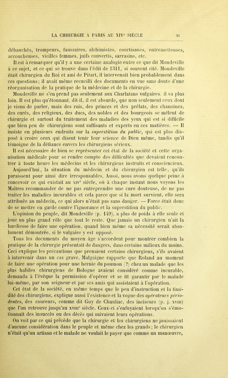 débauchés, trompeurs, faussaires, alchimistes, courtisanes, enlremeüeuses, accoucheuses, vieilles femmes, juifs convertis, sarrasins, etc. Il est à remarquer qu’il y a une certaine analogie entre ce que dit Mondeville à ce sujet, et ce qui se trouve dans l’édit de 1311, si souvent cité. Mondeville était chirurgien du Roi et ami de Pilart, il intervenait bien probablement dans ces questions; il avait môme recueilli des documents en vue sans doute d’une réorganisation de la pratique de la médecine et de la chirurgie. Mondeville ne s’en prend pas seulement aux Charlatans vulgaires, il va plus loin. Il est plus qu’étonnant, dit-il, il est absurde, que non seulement ceux dont je viens de parler, mais des rois, des princes et des prélats, des chanoines, des curés, des religieux, des ducs, des nobles et des bourgeois se mêlent de chirurgie et surtout du traitement des maladies des yeux qui est si difficile que bien peu de chirurgiens sont suffisants et experts en ces matières. — Il insiste en plusieurs endroits sur la superstition, du public, qui est plus dis- posé à croire ceux qui disent tenir leur science de Dieu môme, tandis qu’il témoigne de la défiance envers les chirurgiens sérieux. Il est nécessaire de bien se représenter cet état de la société et cette orga- nisation médicale pour se rendre compte des difficultés que devaient rencon- trer à toute heure les médecins et les chirurgiens instruits et consciencieux. Aujourd’hui, la situation du médecin et du chirurgien est telle, qu’ils paraissent pour ainsi dire irresponsables. Aussi, nous avons quelque peine à concevoir ce qui existait au xiv° siècle, où cà chaque instant nous voyons les Maîtres recommander de ne pas entreprendre une cure douteuse, de ne pas traiter les maladies incurables et cela parce que si la mort survient, elle sera attribuée au médecin, ce qui alors n’était pas sans danger. — Force était donc de se mettre en garde contre l’ignorance et la superstition du public. L’opinion du peuple, dit Mondeville fp. 149), a plus de poids à elle seule et joue un plus grand rôle que tout le reste. Que jamais un chirurgien n’ait la hardiesse de faire une opération, quand bien môme sa nécessité serait abso- lument démontrée, si le vulgaire y est opposé. Tous les documents du moyen âge s’accordent pour montrer combien la pratique de la chirurgie présentait de dangers, dans certains milieux du moins. Ceci explique les précautions que prenaient certains chirurgiens, s’ils avaient à intervenir dans un cas grave. Malgaigne rapporte que Roland au moment de faire une opération pour une hernie du poumon (?) chez un malade que les plus habiles chirurgiens de Bologne avaient considéré comme incurable, demanda à l’évêque la permission d’opérer et se fit garantir par le malade lui-même, par son seigneur et par scs amis qui assistaient à l’opération. Cet état de la société, en même temps que le peu d’instruction et la timi- dité des chirurgiens, explique aussi l’existence et la vogue des opérateurs pério- deutes, des coureurs, comme dit Guy de Chauliac, des inciseurs (p. j. xviii) que l’on retrouve jusqu’au xviiU siècle. Ceux-ci s’enfuyaient lorsiiu’on s’émo- tionnait des insuccès ou des décès qui suivaient leurs opérations. On voit par ce qui précède que la chirurgie et les chirurgiens ne jouissaient d’aucune considération dans le peuple et même chez les grands ; le chirurgien n’était qu’un artisan et le malade ne voulait le payer que comme un manœuvre,