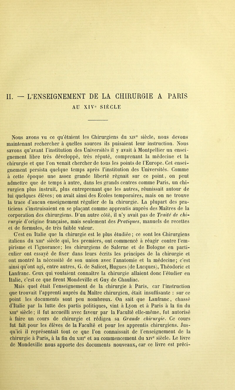 IL — L’ENSEIGNEMENT DE LA CHIRURGIE A PARIS AU XIV« SIÈCLE Nous avons vu ce qu’étaient les Chirurgiens du xiV= siècle, nous devons maintenant rechercher à quelles sources ils puisaient leur instruction. Nous savons qu’avant l’institution des Universités il y avait à Montpellier un ensei- gnement libre très développé, très réputé, comprenant la médecine et la chirurgie et que l’on venait chercher de tous les points de l’Europe. Cet ensei- gnement persista quelque temps après l’institution des Universités. Comme à cette époque une assez grande liberté régnait sur ce point, on peut admettre que de temps à autre, dans les grands centres comme Paris, un chi- rurgien plus instruit, plus entreprenant que les autres, réunissait autour de lui quelques élèves; on avait ainsi des Écoles temporaires, mais on ne trouve la trace d’aucun enseignement régulier de la chirurgie. La plupart des pra- ticiens s’instruisaient en se plaçant comme apprentis auprès des Maîtres de la corporation des chirurgiens. D’un autre côté, il n’y avait pas de Traité de chi- rurgie d’origine française, mais seulement des Pratiques, manuels de recettes et de formules, de très faible valeur. C’est en Italie que la chirurgie est le plus étudiée ; ce sont les Chirurgiens italiens du xin® siècle qui, les premiers, ont commencé à réagir contre l’em- pirisme et l’ignorance; les chirurgiens de Salerne et de Bologne en parti- culier ont essayé de fixer dans leurs écrits les principes de la chirurgie et ont montré la nécessité de son union avec l’anatomie et la médecine; c’est ainsi qu’ont agi, entre autres, G. de Salicet, Hugues (de Lucques), Théodoric et Lanfranc. Ceux qui voulaient connaître la chirurgie allaient donc l’étudier en Italie, c’est ce que firent Mondeville et Guy de Chauliac. Mais quel était l’enseignement de la chirurgie à Paris, car l’instruction que trouvait l’apprenti auprès du Maître chirurgien, était insuffisante : sur ce point les documents sont peu nombreux. On sait que Lanfranc, chassé d’Italie par la lutte des partis politiques, vint à Lyon et à Paris à la fin du xin® siècle; il fut accueilli avec faveur par la Faculté elle-même, fut autorisé à faire un cours de chirurgie et rédigea sa Grande chirurgie. Ce cours fut fait pour les élèves de la B’acuité et pour les apprentis chirurgiens. Jus- qu’ici il représentait tout ce que l’on connaissait de l’enseignement de la chirurgie à Paris, à la fin du xiii® et au commencement du xiv® siècle. Le livre de Mondeville nous apporte des documents nouveaux, car ce livre est préci-