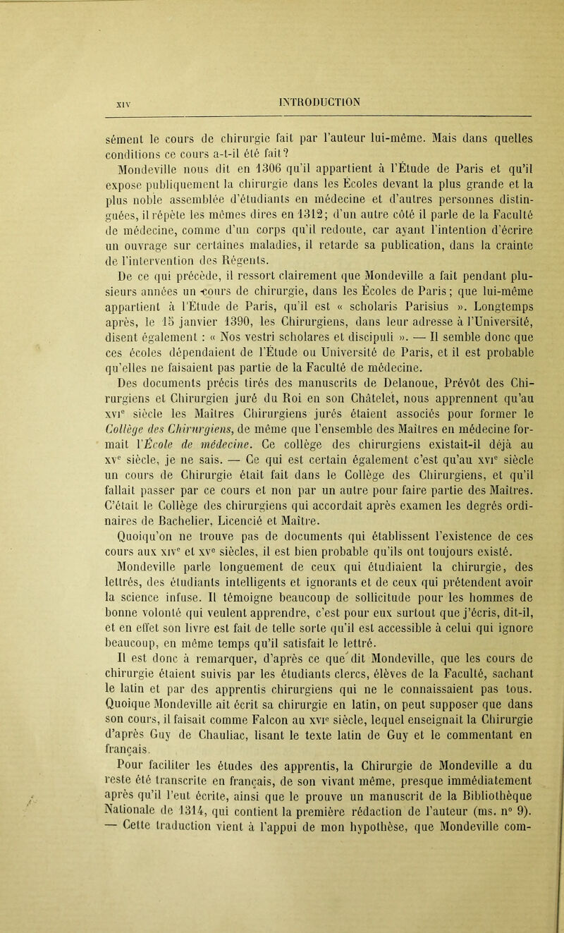 sèment le cours de chirurgie fait par l’auteur lui-même. Mais dans quelles conditions ce cours a-t-il été fait? Mondeville nous dit en 1306 qu’il appartient à l’Étude de Paris et qu’il expose publiquement la chirurgie dans les Écoles devant la plus grande et la plus noble assemblée d’étudiants en médecine et d’autres personnes distin- guées, il répète les mêmes dires en 1312; d’un autre côté il parle de la Faculté de médecine, comme d’un corps qu’il redoute, car ayant l’intention d’écrire un ouvrage sur certaines maladies, il retarde sa publication, dans la crainte de l’intervention des Régents. De ce qui précède, il ressort clairement que Mondeville a fait pendant plu- sieurs années un -cours de chirurgie, dans les Écoles de Paris ; que lui-même appartient à l’Étude de Paris, qu’il est « scholaris Parisius ». Longtemps après, le IS janvier 1390, les Chirurgiens, dans leur adresse à l’Université, disent également : « Nos vestri scholares et discipuli ». — Il semble donc que ces écoles dépendaient de l’Étude ou Université de Paris, et il est probable qu’elles ne faisaient pas partie de la Faculté de médecine. Des documents précis tirés des manuscrits de Delanoue, Prévôt des Chi- rurgiens et Cliirurgien juré du Roi en son Châtelet, nous apprennent qu’au XVI® siècle les Maîtres Chirurgiens jurés étaient associés pour former le Collège des Chirurgiens, de même que l’ensemble des Maîtres en médecine for- mait VÉcole de médecine. Ce collège des chirurgiens existait-il déjà au XV® siècle, je ne sais. — Ce qui est certain également c’est qu’au xvi® siècle un cours de Chirurgie était fait dans le Collège des Chirurgiens, et qu’il fallait passer par ce cours et non par un autre pour faire partie des Maîtres. C’était le Collège des chirurgiens qui accordait après examen les degrés ordi- naires de Rachelier, Licencié et Maître. Quoiqu’on ne trouve pas de documents qui établissent l’existence de ces cours aux xiv® et xv® siècles, il est bien probable qu’ils ont toujours existé. Mondeville parle longuement de ceux qui étudiaient la chirurgie, des lettrés, des étudiants intelligents et ignorants et de ceux qui prétendent avoir la science infuse. Il témoigne beaucoup de sollicitude pour les hommes de bonne volonté qui veulent apprendre, c’est pour eux surtout que j’écris, dit-il, et en effet son livre est fait de telle sorte qu’il est accessible à celui qui ignore beaucoup, en même temps qu’il satisfait le lettré. Il est donc à remarquer, d’après ce que^lit Mondeville, que les cours de chirurgie étaient suivis par les étudiants clercs, élèves de la Faculté, sachant le latin et par des apprentis chirurgiens qui ne le connaissaient pas tous. Quoique Mondeville ait écrit sa chirurgie en latin, on peut supposer que dans son cours, il faisait comme Falcon au xvi® siècle, lequel enseignait la Chirurgie d’après Guy de Chauliac, lisant le texte latin de Guy et le commentant en français. Pour faciliter les études des apprentis, la Chirurgie de Mondeville a du reste été transcrite en français, de son vivant même, presque immédiatement après qu’il l’eut écrite, ainsi que le prouve un manuscrit de la Ribliothèque Nationale de 1314, qui contient la première rédaction de l’auteur (ms. n° 9). — Cette traduction vient à l'appui de mon hypothèse, que Mondeville com-