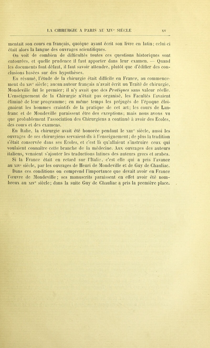 mentait son cours en français, quoique ayant écrit son livre en latin; celui-ci était alors la langue des ouvrages scientifiques. On voit de combien de difficultés toutes ces questions historiques sont entourées, et quelle prudence il faut apporter dans leur examen. — Quand les documents font défaut, il faut savoir attendre, plutôt que d’édifier des con- clusions basées sur des bypolbèses. En résumé, l’étude de la chirurgie était difficile en France, au commence- ment du xiv^ siècle; aucun auteur français n’avait écrit un Traité de chirurgie, 3Iondeville fut le premier; il n’y avait que des Pratiques sans valeur réelle. L’enseignement de la Chirurgie n’était pas organisé, les Facultés l’avaient éliminé de leur programme; en même temps les préjugés de l’époque éloi- gnaient les hommes craintifs de la pratique de cet art; les cours de Lan- franc et de Mondeville paraissent être des exceptions; mais nous avons vu que probablement l’association des Chirurgiens a continué à avoir des Écoles, des cours et des examens. En Italie, la chirurgie avait été honorée pendant le xiiC siècle, aussi les ouvrages de ses chirurgiens servaient-ils à l’enseignement; de plus la tradition s’était conservée dans ses Écoles, et c’est là qu’allaient s’instruire ceux qui voulaient connaître cette branche de la médecine. Aux ouvrages des auteurs italiens, venaient s’ajouter les traductions latines des auteurs grecs et arabes. Si la France était en retard sur l’Italie, c’est elle qui a pris l’avance au xivc siècle, par les ouvrages de Henri de Mondeville et de Guy de Cliauliac. Dans ces conditions on comprend l’importance que devait avoir en France l’œuvi'e de Mondeville ; ses manuscrits paraissent en effet avoir été nom- breux au XIV® siècle; dans la suite Guy de Ghauliac a pris la première place.