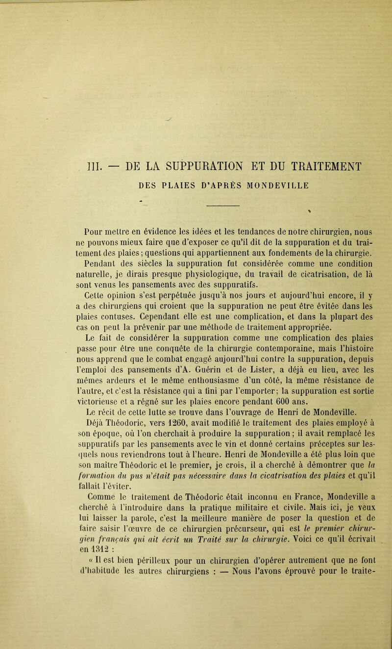 ]]I. — DE LA SUPPURATION ET DU TRAITEMENT DES PLAIES D’APRÈS MONDEVILLE Pour mettre en évidence les idées et les tendances de notre chirurgien, nous ne pouvons mieux faire que d’exposer ce qu’il dit de la suppuration et du trai- tement des plaies ; questions qui appartiennent aux fondements de la chirurgie. Pendant des siècles la suppuration fut considérée comme une condition naturelle, je dirais presque physiologique, du travail de cicatrisation, de là sont venus les pansements avec des suppuratifs. Cette opinion s’est perpétuée jusqu’à nos jours et aujourd’hui encore, il y a des chirurgiens qui croient que la suppuration ne peut être évitée dans les plaies contuses. Cependant elle est une complication, et dans la plupart des cas on peut la prévenir par une méthode de traitement appropriée. Le fait de considérer la suppuration comme une complication des plaies passe pour être une conquête de la chirurgie contemporaine, mais l’histoire nous apprend que le combat engagé aujourd’hui contre la suppuration, depuis l’emploi des pansements d’A. Guérin et de Lister, a déjà eu lieu, avec les mêmes ardeurs et le même enthousiasme d’un côté, la même résistance de l’autre, et c’est la résistance qui a fini par l’emporter; la suppuration est sortie victorieuse et a régné sur les plaies encore pendant 600 ans. Le récit de cette lutte se trouve dans l’ouvrage de Henri de Mondeville. Déjà Théodoric, vers 1260, avait modifié le traitement des plaies employé à son époque, où l’on cherchait à produire la suppuration ; il avait remplacé les suppuratifs par les pansements avec le vin et donné certains préceptes sur les- quels nous reviendrons tout à l’heure. Henri de Mondeville a été plus loin que son maître Théodoric et le premier, je crois, il a cherché à démontrer que la formation du pus n’était pas nécessaire dans la cicatrisation des plaies et qu’il fallait l’éviter. Comme le traitement de Théodoric était inconnu en France, Mondeville a cherché à l’introduire dans la pratique militaire et civile. Mais ici, je veux lui laisser la parole, c’est la meilleure manière de poser la question et de faire saisir l’œuvre de ce chirurgien précurseur, qui est le premier chirur- gien français qxd ait écrit un Traité sur la chirurgie. Voici ce qu’il écrivait en 1812 ; « Il est bien périlleux pour un chirurgien d’opérer autrement que ne font d’habitude les autres chirurgiens : — Nous l’avons éprouvé pour le traite-