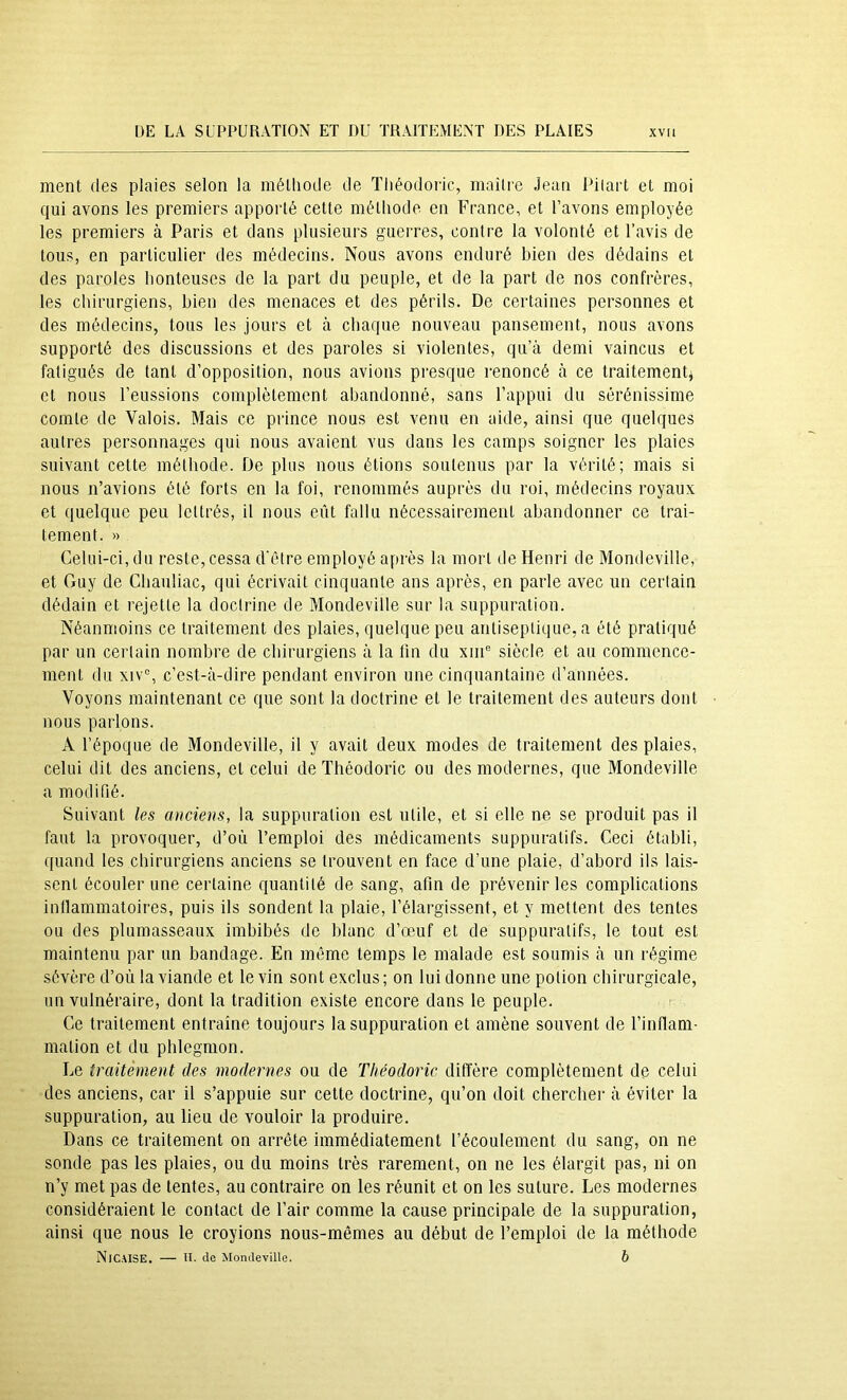 ment des plaies selon la méthode de Théodoric, maître Jean Piiart et moi qui avons les premiers apporté cette méthode en France, et l’avons employée les premiers à Paris et dans plusieurs guerres, contre la volonté et l’avis de tous, en particulier des médecins. Nous avons enduré bien des dédains et des paroles honteuses de la part du peuple, et de la part de nos confrères, les chirurgiens, bien des menaces et des périls. De certaines personnes et des médecins, tous les jours et à chaque nouveau pansement, nous avons supporté des discussions et des paroles si violentes, qu’à demi vaincus et fatigués de tant d’opposition, nous avions presque renoncé à ce traitement^ et nous l’eussions complètement abandonné, sans l’appui du sérénissime comte de Valois. Mais ce prince nous est venu en aide, ainsi que quelques autres personnages qui nous avaient vus dans les camps soigner les plaies suivant cette méthode. De plus nous étions soutenus par la vérité; mais si nous n’avions été forts en la foi, renommés auprès du roi, médecins royaux et quelque peu lettrés, il nous eût fallu nécessairement abandonner ce trai- tement. )) Celui-ci, du reste, cessa d'être employé après la mort de Henri de Mondeville, et Guy de Chauliac, qui écrivait cinquante ans après, en parle avec un certain dédain et rejette la doctrine de Mondeville sur la suppuration. Néanmoins ce traitement des plaies, quelque peu antiseptique, a été pratiqué par un certain nombre de ebirurgiens à la fin du xiiC siècle et au commence- ment du xiv% c’est-à-dire pendant environ une cinquantaine d’années. Voyons maintenant ce que sont la doctrine et le traitement des auteurs dont nous parlons. A l’époque de Mondeville, il y avait deux modes de traitement des plaies, celui dit des anciens, et celui de Théodoric ou des modernes, que Mondeville a modifié. Suivant les anciens, la suppuration est utile, et si elle ne se produit pas il faut la provoquer, d’où l’emploi des médicaments suppuratifs. Ceci établi, quand les chirurgiens anciens se trouvent en face d’une plaie, d’abord ils lais- sent écouler une certaine quantité de sang, afin de prévenir les complications inllammatoires, puis ils sondent la plaie, l’élargissent, et y mettent des tentes ou des plumasseaux imbibés de blanc d’œuf et de suppuratifs, le tout est maintenu par un bandage. En même temps le malade est soumis à un régime sévère d’où la viande et le vin sont exclus; on lui donne une potion chirurgicale, un vulnéraire, dont la tradition existe encore dans le peuple. Ce traitement entraîne toujours la suppuration et amène souvent de l’inflam- mation et du phlegmon. Le traitément des modernes ou de Théodoric diffère complètement de celui des anciens, car il s’appuie sur cette doctrine, qu’on doit chercher à éviter la suppuration, au lieu de vouloir la produire. Dans ce traitement on arrête immédiatement l’écoulement du sang, on ne sonde pas les plaies, ou du moins très rarement, on ne les élargit pas, ni on n’y met pas de tentes, au contraire on les réunit et on les suture. Les modernes considéraient le contact de l’air comme la cause principale de la suppuration, ainsi que nous le croyions nous-mêmes au début de l’emploi de la méthode NiCAISE. — U. de Mondeville. b
