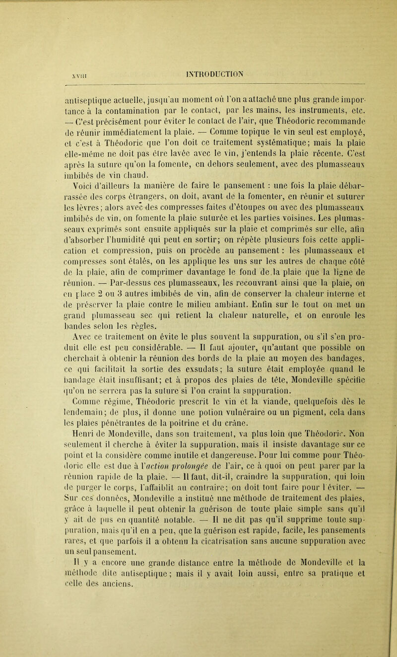 aniiseplique actuelle, jusim'au moment où l’on aattachôunc plus grande impor- tance à la contamination par le contact, par les mains, les instruments, etc. — C’est précisément pour éviter le contact de l’air, qne Théodoric recommande de réunir immédiatement la plaie. — Comme topique le vin seul est employé, et c’est à Théodoric que Ton doit ce traitement systématique; mais la plaie elle-même ne doit pas élre lavée avec le vin, j’entends la plaie récente. C’est après la suture qu’on la fomente, en dehors seulement, avec des plumasseaux imbibés de vin chaud. Voici d’ailleurs la manière de faire 1e pansement : une fois la plaie débar- rassée des corps étrangers, on doit, avant de la fomentei’, en réunir et suturer les lèvres; alors avec des compresses faites d’étoupes ou avec des plumasseaux imbibés de vin, on fomente la plaie suturée et les parties voisines. Les plumas- seaux exprimés sont ensuite appliqués sur la plaie et comprimés sur elle, aliii d’absorber Tbumidilé qui peut en sortir; on répète plusieurs fois cette appli- cation et compi'ession, puis on procède au pansement : les plumasseaux et compresses sont étalés, on les applique les uns sur les autres de cbaque côté de la plaie, afin de comprimer davantage le fond de,la plaie que la ligne de réunion. — Par-dessus ces plumasseaux, les recouvrant ainsi que la plaie, on en place 2 ou 3 autres imbibés de vin, afin de conserver la chaleur interne et de préserver la plaie contre le milieu ambiant. Enfin sur le tout on met un grand plumasseau sec qui retient la cbaleur naturelle, et on enroule les bandes selon les règles. Avec ce traitement on évite le plus souvent la suppuration, ou s’il s’en pro- duit elle est peu considérable. — Il faut ajouter, qu’autant que possible on eberebait à obtenir la réunion des bords de la plaie au moyen des bandages, ce qui facilitait la sortie des exsudats; la suture était employée quand le bandage était insuffisant; et à propos dos plaies de tête, Mondeville spécifie qu’on ne serrera pas la suture si Ton craint la suppuration. Comme régime, ïbéodoiâc prescrit le vin et la viande, quelquefois dès le lendemain; de plus, il donne une potion vulnéraire ou un pigment, cela dans les plaies pénétrantes de la poitrine et du crâne. Henri de Mondeville, dans son traitcmenl, va plus loin que Théodoric. Non seulement il cherche à éviter la suppuration, mais il insiste davantage sur ce point et la considère comme inutile et dangereuse. Pour lui comme pour Tbéo- doric elle est duo à Vaction prolongée de Tair, ce ti quoi on peut parer par la réunion rapide de la plaie. — 11 faut, dit-il, craindre la suppuration, qui loin de purger le corps, l’affaiblit au contraire; on doit tout faire pour Téviter. — Sur ces données, Mondeville a institué une méthode de traitement des plaies, grâce à latpielle il peut obtenir la guérison de toute plaie simple sans qu’il y ait do i)iis en quantité notable. — Il ne dit pas qu’il supprime toute sup- puration, mais qu’il en a peu, que la guérison est rapide, facile, les pansements rares, et que parfois il a obtenu la cicatrisation sans aucune suppuration avec un seul pansement. Il y a encore une grande distance entre la métbode de Mondeville et la méthode dite antiseptique; mais il y avait loin aussi, entre sa pratique et celle dos anciens.