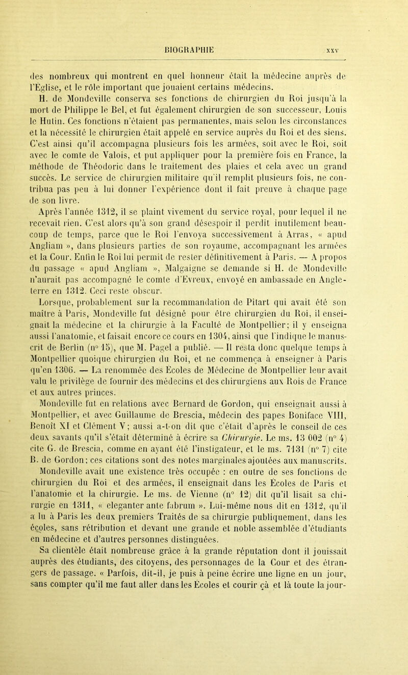 (les nombreux qui montrent en quel honneur cHait la médecine auprès de l'Église, et le rôle important que jouaient certains médecins. H. de Mondeville conserva ses fonctions de chirurgien du Roi jusqu'à la mort de Philippe le Bel, et fut également chirurgien de son successeur, Louis le Hulin. Ces fonctions n’étaient pas permanentes, mais selon les circonstances et la nécessité le chirurgien était appelé en service auprès du Roi et des siens. C’est ainsi qu’il accompagna plusieurs fois les armées, soit avec le Roi, soit avec le comte de Valois, et put appliquer pour la première fois en France, la méthode de Théodoric dans le traitement des plaies et cela avec un grand succès. Le service de chirurgien militaire qu'il remplit plusieurs fois, ne con- tribua pas peu à lui donnei' l'expérience dont il fait preuve à chaque page de son livre. Après l’année 1312, il se plaint vivement du service royal, pour lequel il ne recevait rien. C’est alors qu’à son grand désespoir il perdit inutilement beau- coup de temps, parce que le Roi l’envoya successivement à Arras, « apud Angliam », dans plusieurs parties de son royaume, accompagnant les armées et la Cour. Enlln le Roi lui permit de rester définitivement à Paris. — A propos du passage « apud Angliam », Malgaigne se demande si H. de Mondeville n’aurait pas accompagné le comte d’Evreux, envoyé en ambassade en Angle- terre en 1312. Ceci reste obscur. Lorsque, probablement sur la recommandation de Pitart qui avait été son maitre à Paris, Mondeville fut désigné pour être chirurgien du Roi, il ensei- gnait la médecine et la chirurgie à la Faculté de Montpellier; il y enseigna aussi ranatomie, et faisait encore ce cours en 1304, ainsi que l'indique le manus- crit de Berlin (n“ 15), que M. Pagel a publié. — 11 resta donc quelque temps à Montpellier quoi(|ue chirurgien du Roi, et ne commença à enseigner à Paris qu’en 1306. — La renommée des Écoles de Médecine de Montpellier leur avait valu le privilège de fournir des médecins et des chirurgiens aux Rois de France et aux autres princes. Mondeville fut en relations avec Bernard de Gordon, qui enseignait aussi à Montpellier, et avec Guillaume de Brescia, médecin des papes Boniface Vlll, Benoît XI et Clément V ; aussi a-t-on dit que c’était d’après le conseil de ces deux savants qu’il s’était déterminé à écrire sa Chirurgie. Le ms. 13 002 fiP 4) cite G. de Brescia, comme en ayant été l’instigateur, et le ms. 7131 (n“ 7) cite B. de Gordon; ces citations sont des notes marginales ajoutées aux manuscrits. Mondeville avait une existence très occupée : en outre de ses fonctions de chirurgien du Roi et des armées, il enseignait dans les Écoles de Paris et l’anatomie et la chirurgie. Le ms. de Vienne (n“ 12) dit qu’il lisait sa chi- rurgie en 1311, « eleganter ante fahrum ». Lui-même nous dit en 1312, qu'il a lu à Paris les deux premiers Traités de sa chirurgie publiquement, dans les écoles, sans rétribution et devant une grande et noble assemblée d’étudiants en médecine et d’autres personnes distinguées. Sa clientèle était nombreuse grâce à la grande réputation dont il jouissait auprès des étudiants, des citoyens, des personnages de la Cour et des étran- gers de passage. « Parfois, dit-il, je puis à peine écrire une ligne en un jour, sans compter qu’il me faut aller dans les Écoles et courir çà et là toute la jour-