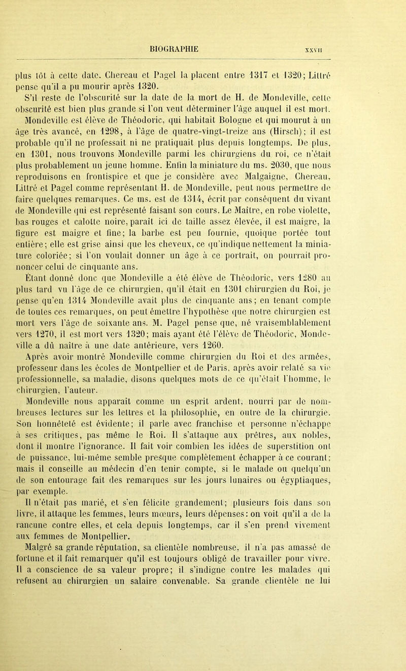 plus tôt à celte date. Cliereaii et Pagcl la placent entre 1317 et 1320; Littré pense qu'il a pu mourir après 1320. S’il reste de l’oliscurité sur la date de la mort de H. de Mondeville, celte obscurité est bien plus grande si l’on veut déterminer lYige auquel il est mort. Mondeville est élève de Tliéodoric, qui habitait Bologne et qui mourut à un âge très avancé, en 1298, à l’age de quatre-vingt-treize ans (Hirscb); il est probable qu’il ne professait ni ne pratiquait plus depuis longtemps. De plus, en 1301, nous trouvons Mondeville parmi les chirurgiens du roi, ce n’était plus probablement un jeune homme. Enfin laminiatui'e du ms. 2030, que nous reproduisons en frontispice et que je considère avec Malgaigne, Chereau, Littré et Pagel comme représentant H. de Mondeville, peut nous permettre de faire quelques remarques. Ce ms. est de 1314, écrit par conséquent du vivant de Mondeville qui est représenté faisant son cours. Le Maître, en robe violette, bas rouges et calotte noire, paraît ici de taille assez élevée, il est maigre, la figure est maigre et line; la barbe est peu fournie, quoique portée tout entière; elle est grise ainsi que les cheveux, ce qu’indique nettement la minia- ture coloriée; si l’on voulait donner un âge à ce portrait, on pourrait pro- noncer celui de cinquante ans. Étant donné donc que Mondeville a été élève de Tliéodoric, vers 1280 an plus lard vu l'âge de ce chirurgien, qu’il était en 1301 chirurgien du Roi, je pense qu’en 1314 Mondeville avait plus de cinquante ans; en tenant compte de toutes ces remarques, on peut émettre l’hypothèse ipie notre chirurgien est mort vers l’âge de soixante ans. M. Pagel pense que, né vraisemblablement vers 1270, il est mort vers 1320; mais ayant été l’élève de Tliéodoric, Monde- ville a dû naître à une date antérieure, vers 1260. Après avoir montré Mondeville comme chirurgien du Roi et des armées, professeur dans les écoles de Montpellier et de Paris, après avoir relaté sa vio professionnelle, sa maladie, disons quelques mots de ce qn’élait l'homme, le chirurgien, l’auteur. Mondeville nous apparaît comme un esprit ardent, nourri par de nom- breuses lectures sur les lettres et la philosophie, en outre de la chirurgie. Son honnêteté est évidente; il parle avec franchise et personne n’échappe à ses critiques, pas même le Roi. Il s’attaque aux prêtres, aux nobles, dont il montre l’ignorance. Il fait voir combien les idées de superstition ont de puissance, lui-même semble presque complètement échapper à ce courant; mais il conseille au médecin d’en tenir compte, si le malade ou quelqu’un de son entourage fait des remarques sur les jours lunaires ou égypliaques, par exemple. Il n’était pas marié, et s’en félicite grandement; plusieurs fois dans son livre, il attaque les femmes, leurs mœurs, leurs dépenses: on voit qu’il a de la rancune contre elles, et cela depuis longtemps, car il s'en prend vivement aux femmes de Montpellier. Malgré sa grande réputation, sa clientèle nombreuse, il n’a pas amassé de fortune et il fait remarquer qu’il est toujours obligé de travailler pour vivi'e. Il a conscience de sa valeur propre; il s’indigne contre les malades qui refusent au chirurgien un salaire convenable. Sa grande clientèle ne lui