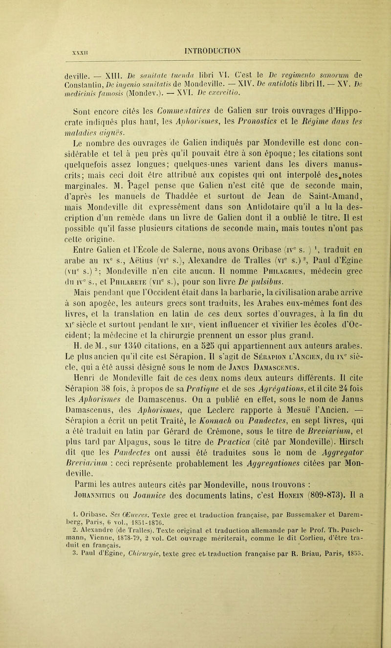 jeville. — Xlll. De saiiitate tucmla libri VI. C’est le De rcgimenlo sanorum de Gonslanlin, De inijenio aanitati!^ de Mondeville. — XIV. De antidotis libri II. — XV. De medicini^ famoüii< (Mondev.). — XVI. De exei'citio. Sont encore cités les Commentaires de Galien sur trois ouvrages d’Hippo- crate indiqués plus haut, les Aphorismes, les Pronostics et le Régime dans tes maladies aiguës. Le nombre des ouvrages de Galien indiqués par Mondeville est donc con- sidérable et tel à peu près qu’il pouvait être à son époque; les citations sont quelquefois assez longues; quelques-unes varient dans les divers manus- crits; mais ceci doit être attribué aux copistes qui ont interpolé des,notes marginales. M. Pagel pense que Galien n’est cité que de seconde main, d’après les manuels de Thaddée et surtout de Jean de Saint-Araand, mais Mondeville dit expressément dans son Anlidotaire qu’il a lu la des- cription d’un remède dans un livre de Galien dont il a oublié le titre. Il est possible qu’il fasse plusieurs citations de seconde main, mais toutes n’ont pas cette origine. Entre Galien et l’École de Salerne, nous avons Oribase (iv“ s. j traduit en arabe au ix® s., Aëtius (vC s.), Alexandre de Tralles (vC s.) ^ Paul d’Égine (vic s.)^; Mondeville n’en cite aucun. Il nomme PniLAcmus, médecin grec (lu iv“ s., et Philarete (viC s.), pour son livre De pulsibus. Mais pendant que l’Occident était dans la barbarie, la civilisation arabe arrive à son apogée, les anteui's grecs sont traduits, les Arabes eux-mêmes font des livres, et la tran.slation en latin de ces deux sortes d’ouvrages, à la fin du xC siècle et surtout pendant le xn% vient influencer et vivifier les écoles d’Oc- cident; la médecine et la chirurgie prennent un essor plus grand. H. deM., sur 1340 citations, en a 52S qui appartiennent aux auteurs arabes. Le plus ancien qu’il cite est Sérapion. Il s’agit de Sérapion l’Aîxcien, du ix' siè- cle, qui a été aussi désigné sous le nom de Janus Damascenus. Henri de Mondeville fait de ces deux noms deux auteurs différents. Il cite Sérapion 38 fois, à propos de sa Pratique et de ses Agrégations, et il cite 24 fois les Aphorismes de Damascenus. On a publié en effet, sous le nom de Janus Damascenus, des Aphorismes, que Leclerc rapporte à Mesuë l’Ancien. — Sérapion a écrit un petit Traité, le Konnach ou Pandectes, en sept livres, qui a été traduit en latin par Gérard de Crémone, sous le titre de Breviarium, et plus lard par Alpagus, sous le titre de Practica (cité par Mondeville). Hirsch dit que les Pandectes ont aussi été traduites sous le nom de Aggregator Breviarium : ceci représente probablement les Aggregationes citées par Mon- deville. Parmi les autres auteurs cités par Mondeville, nous trouvons : JoHANNiTiüs ou Jounnice des documents latins, c’est Honein (809-873). Il a I. Oribase. Ses Œuvres. Texte grec et traduction française, par Bussemaker et Darem- berg, Paris, 6 vol., 1831-1870. 2. Alexandre (de Tralles). Texte original et traduction allemande par le Prof. Th. Puscli- mann, Vienne, 1878-79, 2 vol. Cet ouvrage mériterait, comme le dit Corlieu, d’être tra- duit en français. 3. Paul d’Égine, Chirurgie, grec et traduction française par R. Briau, Paris, 1833.