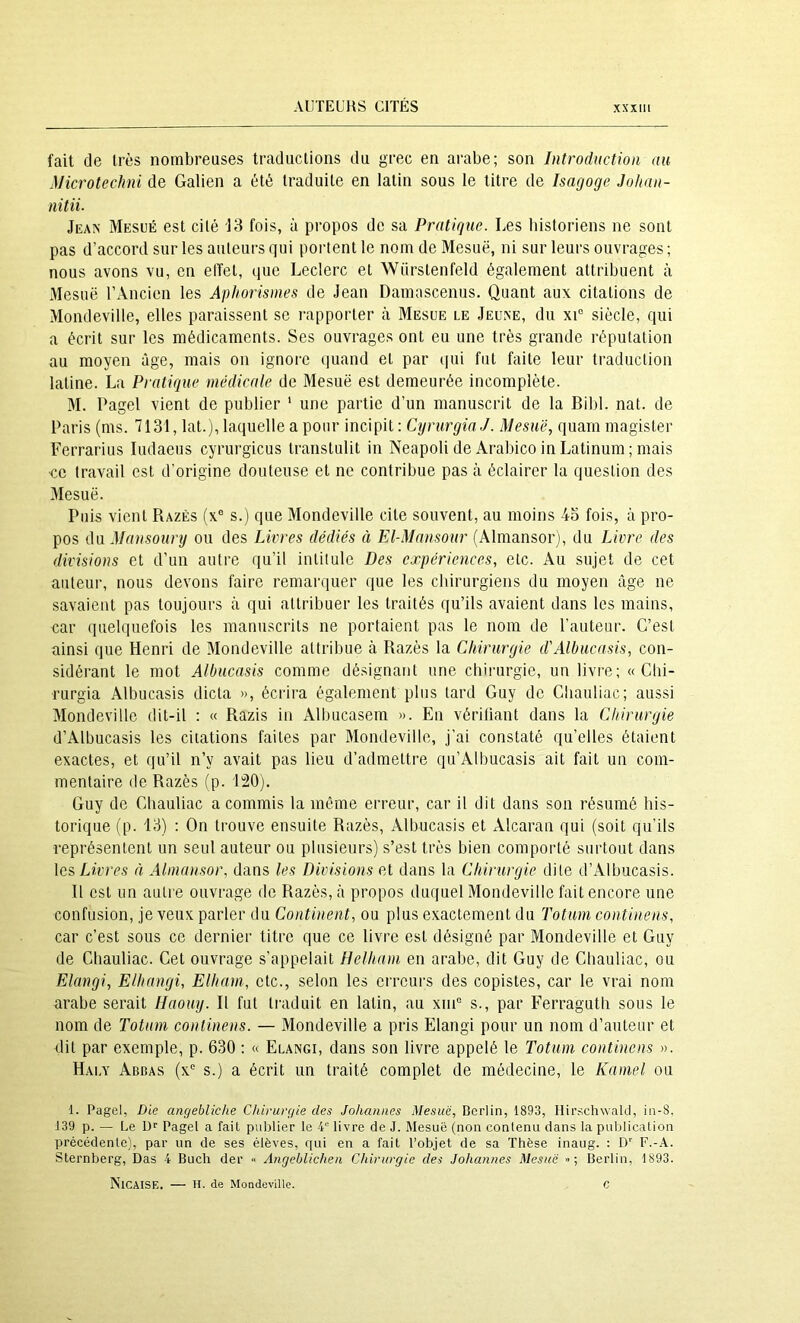 fait de très nombreases traductions du grec en arabe; son Introduction au Microtechni de Galien a été traduite en latin sous le titre de Isagoge Joltan- nitii. Jean Mesüé est cité 13 fois, à propos de sa Pratique. Les historiens ne sont pas d’accord sur les auteurs qui portent le nom de Mesuë, ni sur leurs ouvrages ; nous avons vu, en elïet, iiue Leclerc et Wiirstenfeld également attribuent à Mesuë l’Âncien les Aphorismes de Jean Damascenus. Quant aux citations de Mondeville, elles paraissent se rapporter à Mesue le Jeune, du xi“ siècle, qui a écrit sur les médicaments. Ses ouvrages ont eu une très grande réputation au moyen âge, mais on ignoi'e quand et par qui fut faite leur traduction latine. La Pratique médicale de Mesuë est demeurée incomplète. M. Pagel vient de publier ' une partie d’un manuscrit de la Bibl. nat. de Paris (ms. 7131, lat.), laquelle a pour incipit : CyrurginJ. AJesuë, quarn magister Ferrarius ludaeus cyrurgicus transtulit in Neapoli de Arabico in Latinum ; mais ■ce travail est d’origine douteuse et ne contribue pas à éclairer la question des Mesuë. Puis vient Razès (x® s.) que Mondeville cite souvent, au moins 43 fois, à pro- pos ûa Man.soury ou des Livres dédiés à El-Mansour (Almansor), du Livre des divisions et d’un autre qu’il intitule Des expériences, etc. Au sujet de cet auteur, nous devons faire remarquer que les chirurgiens du moyen âge ne savaient pas toujours à qui attribuer les traités qu’ils avaient dans les mains, car quelquefois les manuscrits ne portaient pas le nom de l’auteur. C’est ainsi que Henri de Mondeville attribue à Razès la Chirurgie d'Albucasis, con- sidérant le mot Albucasis comme désignant une chirurgie, un livi'e; « Cbi- rurgia Albucasis dicta », écrira également plus tard Guy de Cîiauliac; aussi Mondeville dit-il : « Razis in Albucasem ». En vérifiant dans la Chirurgie d’Albucasis les citations faites par Mondeville, j’ai constaté qu’elles étaient exactes, et qu’il n’y avait pas lieu d’admettre qu’Albucasis ait fait un com- mentaire de Razès (p. 120). Guy de Cbauliac a commis la même erreur, car il dit dans son résumé his- torique (p. 13) : On trouve ensuite Razès, Albucasis et Alcaran qui (soit qu’ils représentent un seul auteur ou plusieurs) s’est très bien comporté surtout dans les Livres à Almansor, dans les Divisions et dans la Chirurgie dite d’Albucasis. Il est un autre ouvrage de Razès, à propos duquel Mondeville fait encore une confusion, je veux parler du Continent, ou plus exactement du Totum continens, car c’est sous ce derniei' titre que ce livre est désigné par Mondeville et Guy de Cbauliac. Cet ouvrage s’appelait Helham en arabe, dit Guy de Cbauliac, ou Elangi, Eihangi, Elham, etc., selon les erreurs des copistes, car le vrai nom arabe serait Haomj. R fut traduit en latin, au xnP s., par Ferragutli sous le nom de Totum continens. — Mondeville a pris Elangi pour un nom d’auteur et dit par exemple, p. 630 ; « Elangi, dans son livre appelé le Totum continens ». Haly Abbas (x s.) a écrit un traité complet de médecine, le Kamel ou 1. Pagel, Die angebliche Chirurgie des Johannes Mesuë, Berlin, 1893, Hirschwald, in-8, 139 p. — Le Dr Pagel a fait publier le 4“ livre de J. Mesuë (non contenu dans la puiUication précédente), par un de ses élèves, qui en a fait l’objet de sa Thèse inaug. : D’’ F.-A. Sternberg, Bas 4 Buch der » Angeblichen Chirurgie des Johannes Mesuë >■ ; Berlin, 1893. NicAISE. — H. de Mondeville. C