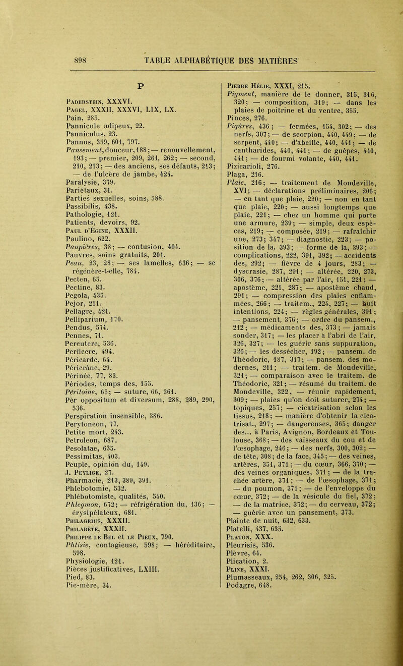 P Padersïein, XXXVI. Pagel, XXXII, XXXVI, LIX, LX. Pain, •2SS. Pannicule adipeux, 22. Panniculus, 23. Pannus, 359, 601, 797. Pansement, douceur, 188 ; —■ renouvellement, 193; — premier, 209, 261, 262; — second, 210, 213 ; — des anciens, ses défauts, 213 ; — de l’ulcère de jambe, 424. Paralysie, 379. Pariétaux, 31. Parties sexuelles, soins, 588. Passibilis, 438. Pathologie, 121. Patients, devoirs, 92. Paul d’Égine, XXXII. Paulino, 622. Paupières, 38; — contusion. 404. Pauvres, soins gratuits, 201. Peau, 23, 28; — ses lamelles, 636; — se régénère-t-elle, 784. Pectcn, 63. Pectine, 83. Pegola, 435. Pejor, 211. Pellagre, 421. Pelliparium, 170. Pendus, 574. Pennes, 71. Percutere, 536. Perficere, 494. Péricarde, 64. Péricrâne, 29. Périnée, 77, 83. Périodes, temps des, 155. Péritoine, 63; — suture, 60, 361. Pèr oppositum et diversum, 288, §89, 290, 536. Perspiration insensible, 386. Perytoneon, 77. Petite mort, 243. Petroleon, 687. Pesolatae, 635. Pessimitas, 403. Peuple, opinion du, 149. J. Peyligk, 27. Pharmacie, 213, 389, 391. Phlébotomie, 532. Phlébotomiste, qualités, 540. Phlegmon, 672; — réfrigération du, 136; — érysipélateux, 681. Philagrius, XXXII. Philabète, XXXII. Philippe le Bel et le Pieux, 790. Phtisie, contagieuse, 598; — héréditaire, 598. Physiologie, 121. Pièces justificatives, LXIIl. Pied, 83. Pie-mère, 34. Pierre Hélie, XXXI, 213. Pigment, manière de le donner, 315, 316, 320; — composition, 319; — dans les plaies de poitrine et du ventre, 353. Pinces, 276. Piqûres, 436 ; — fermées, 154, 302; — des nerfs, 307; — de scorpion, 440, 449; — de serpent, 440; — d’abeille, 440, 441; — de cantharides, 440, 441; — de guêpes, 440, 441; •— de fourmi volante, 440, 441. Pizicarioli, 276. Plaga, 216. Plaie, 216; — traitement de Mondeville, XVI; — déclarations préliminaires, 206; — en tant que plaie, 220; — non en tant que plaie, 220; — aussi longtemps que plaie, 221; — chez un homme qui porte une armure, 239; — simple, deux espè- ces, 219; composée, 219; — rafraîchir une, 273; 347; — diagnostic, 223; — po- sition de la, 393 ; — forme de la, 393 ; complications, 222, 391, 392; — accidents des, 292; — fièvre de 4 jours, 283; — dyscrasie, 287, 291; — altérée, 220, 273, 306, 376; — altérée par l’air, 151, 221 ; — apostème, 221, 287; — apostème chaud, 291; — compression des plaies enflam- mées, 266; — traitem., 224, 227; — huit intentions, 224; — règles générales, 391; — pansement, 376; — ordre du pansem., 212 ; — médicaments des, 373 ; — jamais sonder, 317; —les placera l’abri de l’air, 326, 327; — les guérir sans suppuration, 326;— les dessécher, 192; — pansem. de Tliéodoric, 187, 317; — pansem. des mo- dernes, 211; — traitem. de Mondeville, 321; — comparaison avec le traitem. de Théodoric, 321; — résumé du traitem. de Mondeville, 322, — réunir rapidement, 309; —plaies qu’on doit suturer, 274; — topiques, 257; — cicatrisation selon les tissus, 218; — manière d’obtenir la cica- trisât., 297; — dangereuses, 365; danger des... à Paris, Avignon, Bordeaux et Tou- louse, 368; — des vaisseaux du cou et de l’œsophage, 246; — des nerfs, 300, 302; — de tête, 308 ; de la face, 345 ; — des veines, artères, 351, 371 ; — du cœur, 366, 370 ; — des veines organiques, 371 ; — de la tra- chée artère, 371; — de l’œsophage, 371; — du poumon, 371 ; — de l’enveloppe du cœur, 372; — de la vésicule du fiel, 372; — de la matrice, 372; — du cerveau, 372; — guérie avec un pansement, 373. Plainte de nuit, 632, 633. Platelli, 437, 635. Platon, XXX. Pleurisis, 536. Plèvre, 64. Plication, 2. Pline, XXXI. Plumasseaux, 254, 262, 306, 325. Podagre, 648.