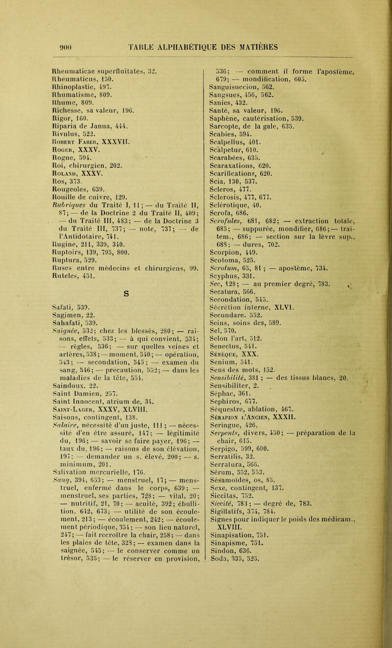 Rheumalicae supcrfluitates, o2. Rheumaticus, loO. Rhinoplastic, 497. Rhumalismc, 809. Rhume, 809. Richesse, sa valeur, 196. Rigor, 160. Riparia de Janua, 444. Rivulus, 522. RoBEnr Fabeiî, XXXVII. Roger, XXXV. Rogne, 594. Roi, chirurgien, 202. Roland, XXXV. Ros, 373. Rougeoles, 639. Rouille de cuivre, 129. Ruhrujues du Traité I, 11; — du Traile 11, 87;— de la Doctrine 2 du Traité 11, 409; — du Traité III, 483; — de la Doctrine 3 du Traité III, 737; — note, 737; — de l’Antidolaire, 741. Rugine, 211, 339, 340. Ruploirs, 139, 795, 800. Ruptura, 529. Ruses entre médecins et chirurgiens, 99. Ruteles, 451. S Salati, 539. Sag.imen, 22. Sahafati, 539. Saignée, 532; chez les blessés, 280; — rai- sons, effets, 533; — à qui convient, 534; — règles, 536; — sur quelles veines et artères, 538 ; — moment, 540 ; — opération, 543; — secondation, 545 ; — examen du sang, 546; — précaution, 552; — dans les maladies de la tête, 554. Saindoux, 22. Saint Damien, 257. Saint Innocent, atrium de, 34. Saint-Lager, XXXV, XLVIII. Saisons, contingent, 138. Salaire, nécessité d’un juste, 111;—néces- site d’en être assuré, 147; — légitimité du, 196; — savoir se faire payer, 196; — taux du, 196; — raisons de son élévation, 197; — demander un s. élevé, 200; .— s. minimum, 201. Salivation mercurielle, 176. Sang, 394, 053; — menstruel, 17; — mens- truel, enfermé dans le corps, 639; — menstruel, ses parties, 728; — vital, 20; — nutritif, 21, 70; — acuité, 392; ébulli- tion, 612, 673; — utilité de son écoule- ment, 213; •— écoulement, 242; —• écoule- ment périodique, 354; — son lieu naturel, 247; — fait recroître la chair, 258; — dans les plaies de tête, 328; — examen dans la saignée, 545; — le conserver comme un trésor, 535; — le réserver en provision. 536; — comment il forme l’apostème, 679; —■ mondification, 605. Sanguisuccion, 562. Sangsues, 450, 562. Sanies, 432. Santé, sa valeur, 196. Saphène, eautérisation, 539. Sarcopte, de la gale, 635. Scabies, 594. Scalpellus, 401. Scalpetur, 610. Scarabées, 635. Scaraxations, 620. Scarifications, 620. Scia, 130, 537. Scleros, 477. Sclerosis, 477, 677. Sclérotique, 40. Scrofa, 686. Scrofules, 681, 682; — extraction totale, 685; — suppurée, mondifier, 686;— trai- tem., 686; — section sur la lèvre sup., 688 ; — dures, 702. Scorpion, 449. Scotoma, 525. Scrotum, 65, 81 ; — apostème, 734. Scyphus, 331. Sec, 128; — au premier degré, 783. , Secatura, 566. Secondation, 545. Secrétion interne, XLVl. Secundare. 552. Seins, soins des, 589. Sel, 570. Selon l’art, 512. Scnectus, 541. Sénèque, XXX. Senium, 541. Sens des mots, 152. Sensibililé, 381 ; — des tissus blancs, 20. Sensibiliter, 2. Séphac, 361. Sephiros, 677. Séquestre, ablation, 467. Sér.apion l’Ancien, XXXII. Seringue, 426. Serpents, divers, 450; —préparation de la chair, 615. Serpigo, 599, 600. Serratilis; 32. Serratura, 566. Sérum, 552, 553. Sésamoïdes, os, 85. Sexe, contingent, 137. Siccitas, 752. Siccilé, 783 ; — degré de, 783. Sigillatifs, 374, 784. Signes pour indiquer le poids des médicam.. XLVIII. Sinapisation, 751. Sinapisme, 751. Sindon, 636. Soda, 335, 525.