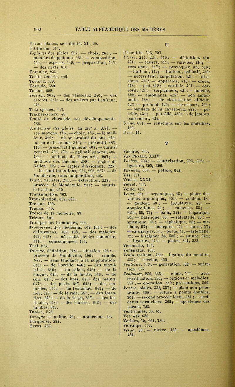 Tissus blancs, sensibilité, XL, 20. Titillicum, in. Topiques des plaies, 257 ; — choix, 261 ; — manière d’appliquer, 261 ; — composition, 743; — espèces, 749; — préparation, 755; — des nerfs, 816. Torcnlar, 233. Tortio ventris, 440. Tortuca, 589. Tortudo, 589. Tortue, 699. Torsion, 365; — des vaisseaux, 246; — des artères, 352; — des artères par Lanfranc, 246. Tota species, 747. Trachée-artère, 48. Traité de chirurgie, ses développements, 186. Traitement des plaies, au xiv® s., XVI; — ses moyens, 116 ; — choix, 185 ; — le meil- leur, 310; — où on produit du pus, 310; où on évite le pus, 310; — préventif, 109, 110 ; — préservatif général, 407; — curatif général, 407, 436; — palliatif général, 408, 436; —• méthode de Théodoric, 207; — méthode des anciens, 209; — règles de Galien, 225 ; — règles d’Avicenne, 225 ; — les huit intentions, 224, 226, 227 ; — de Mondeville, sans suppuration, 328. Traits, variétés, 241; — extraction, 228; — procédé de Mondeville, 231; — sourds, extraction, 240. Transumptive, 763. Transpiration, 632, 633. Tremor, 160. Trépan, 340. Trésor de la mémoire, 89. Trictus, 401. Tromper les trompeurs, 111. Tromperies, des médecins, 107, 108; — des chirurgiens, 107, 108; — des malades, 112, 113; — nécessité de les connaître, 111; — conséquences, 111. Tuel, 273. Tumeur, définition, 648;—ablation, 505 ; — procédé de Mondeville, 506; — simple, 043; — sans tendance à la suppuration, 643; — de Toreille, 646; — des maxil- laires, 646; — du palais, 646; — de la langue, 646; — de la luette, 646; — du cou, 647 ; —des bras, 647; des mains, 647 ; — des pieds, 647, 648; — des ma- melles, 647; — de Teslomac, 647; — du foie, 647; — de la rate, 647; — des intes- tins, 647; — de la verge, 647; — des tes- ticules, 648; — des cuisses, 648; — des jambes, 648. Tunica, 548. Tunique secondine, 40; — aranéenne, 41. Turquoise, 234. Tyros, 437. U Ulcératifs, 793, 797. Ulcère, 217, 221, 410; — définition, 410, 431; —causes, 411; — variétés, 410; — vers dans, 417; — provoquer un, 410; — traitem., 412 ; — traitem., palliatif, 430 ; — nécessitant l’amputation, 421;— divi- sions, 418; — apparents, 418; — creux, 418; — plat, 418; — sordide, 421 ; — cor- rosif, 421;—serpigineux, 421;— putride, 422; — ambulants, 422; — non ambu- lants, 422; — de cicatrisation difficile, 423;— profond, 425; — caverneux, 423 ; — bandage de Tu. caverneux, 427 ; —• pu- tride, 431; — putréfié, 432;—de jambes, pansement, 424. Urine, 651 ; — renseigne sur les maladies, 169. Uvée, 41. V Vacuité, 300. Van Phaert, XXIV. Varices, 393; — cautérisation, 395, 396; — ligature, 393, 396. Varioles, 639; — potion, 642. Vas, 571. ' Végèce, XXXI. Velvet, 547. Veille, 156. Veine, 20; — organiques, 48; — plaies des veines organiques, 351; — guidem, 48; — guidegi, 48 ; — jugulaires, 48; — apoplectiques 48 ; — rameuse, 55; — kilis, 33, 72; — balis, 544; — hépatique, 56; — ba'silique, 56; —salvatelle, 56; — splénique, 56 ; — céphalique, 56; — mé- diane, 57; — pourprée, 57; — noire, 57; — cardiaques, 57 ;—porte,71 ; — artérielle, 72; — à saigner, 84, 500 ; — suture, 245 ; — ligature, 245; — plaies, 351, 333. Venenatio, 437. Venenatus, 436. Venin, traitem., 453;—ligature du membre, 435; — succion, 455. Ventosité, 373;— génération, 709; — opéra- tion, 574. Ventouses, 280, 553; — effets, 377; —avec scarification, 356; — régions et maladies, 557 ; — opération, 539 ; précautions, 560. Ventre, plaies, 355, 357 ; — plaie non péné- trante, 360; — suture à points doubles, 361 ; —• second procédé idem, 361 ; — acci- dents pernicieux, 365;— apostèmes des parois, 728. Ventricules, 35, 61. Ver, 417, 686. Verbles, 79, 601, 730. Vercaupe, 538. Verge, 80; — ulcère, 130; — apostèmes, 731.