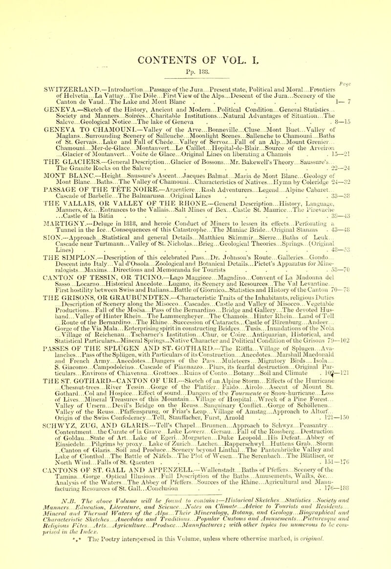 CONTENTS OF VOL. I. Pp. 138. Page SWITZERLAND.—Introduction... Passage of the Jura... Present state. Political and Moral... Frontiers of Helvetia. ..La Vattay...The Dole... First View of the Alps... Descent of the Jura... Scenery of the Canton de Vaud...The Lake and Mont Blanc ....... 1— 7 GENEVA.—Sketch of the History, Ancient and Modern...Political Condition...General Statistics... Society and Manners...Soirdes...Charitable Institutions...Natural Advantages of Situation...The Saleve...Geological Notice...The lake of Geneva . ...... 8—15 GENEVA TO CHAMOUNI.—Valley of the Arve...Bonneville...Cluse...Mont Buet...Valley of Maglans...Surrounding Scenery of Sallenche...Moonlight Scenes...Sallenche to Chamouni...Baths of St. Gervais...Lake and Fall of Chede...Valley of Servoz...Fall of an Alp...Mount Grenier... Chamouni...Mer-de-Glace...Montanvert...Le Caillet...Hopital-de-Blair...Source of the Arveiron ...Glacier of Montan vert... Voute de Glace...Original Lines on liberating a Chamois . . 15—21 THE GLACIERS.—General Description...Glacier of Bossons...Mr. Bakewell’sTheory...Saussure’s... The Granite Rocks on the Saleve ......... 22—24 MONT BLANC.—Height...Saussure’s Ascent...Jacques Balmat...Maria de Mont Blanc...Geology of Mont Blanc...Baths...The Valley of Chamouni...Characteristics of Natives...Hymn by Coleridge 24—32 PASSAGE OF THE TETE NOIRE.—Argentiere...Rash Adventurers...Legend...Alpine Cabaret. Cascade of Barbelle...The Balmarussa...Original Lines ...... 33—38 THE VALLAIS, OR VALLEY OF THE RHONE.—General Description...History, Language, Manners, &c....Entrances to the Vallais...Salt Mines of Bex...Castle St. Maurice...The Pizevache .. .Castle of la Batia ........... 39—43 MARTIGNY.—Deluge in 1818, and heroic .Conduct of Miners to lessen its effects...Perforating a Tunnel in the Ice...Consequences of this Catastrophe...The Maniac Bride...Original Stanzas . 43—48 SION.—Approach...Statistical and general Details...Matthieu Skimmir...Sierre...Baths of Leuk. Cascade near Turtmann... Valley of St. Nicholas...Brieg...Geological Theories...Springs...(Original Lines) ............. 48—o3 THE SIMPLON.—Description of this celebrated Pass...Dr. Johnson’s Route...Galleries...Gondo... Descent into Italy... Val d’Ossola...Zoological and Botanical Details...Pictet’s Apparatus for Mine- ralogists...Maxims...Directions and Memoranda for Tourists ..... 53—70 CANTON OF TESSIN, OR TICINO.—Lago Maggiore...Magadino.. .Convent of La Madonna del Sasso...Locarno...Historical Anecdote...Lugano, its Scenery and Resources...The Val Levantine... First hostility between Swiss and Italians...Battle of Giomico...Statistics and History of the Canton 70—78 THE GRISONS, OR GRAUBUNDTEN.—Characteristic Traits of the Inhabitants, religious Duties ...Description of Scenery along the Misocco...Cascades...Castle and Valley of Misocco... Vegetable Productions...Fall of the Moesa...Pass of the Bernardino... Bridge and Gallery...The devoted Hus- band...Valley of Hinter Rhein...The Lammergheyer...The Chamois...Hinter Rhein...Land of Tell ..Route of tiie Bernardino...The Rhine...Succession of Cataracts...Castle of Barenburg... Andeer. . Gorge of the Via Mala... Enterprising spirit in constructing Bridges... Tusis... Inundations of the Nola ...Village of Reichenau...Tscharner’s Institution...Chur, or Coire...Antiquarian, Historical, and Statistical Particulars...Mineral Springs-Native Character and Political Condition of the Grisons 79—102 PASSES OF THE SPLUGEN AND ST. GOTHARD.—The Roffla...Village of Splugen...Ava- lanches.. .Pass of the Splugen, with Particulars of its Construction... Anecdotes. ..Marshall Macdonald and French Army... Anecdotes...Dangers of the Pass ...Muleteers... Migratory Birds... Isola... S. Giacomo...Campodolcino...Cascade of Piannazzo...Plurs, its fearful destruction...Original Par- ticulars... Environs of Chiavenna...Grottoes...Ruins of Conto...Botany...Soil and Climate . 10^—121 THE ST. GOTHARD—CANTON OF URI.—Sketch of an Alpine Storm... Effects of the Hurricane ...Chesnut-trees...River Tessin...Gorge of the Platifer.. Faido...Airolo...Ascent of Mount St. Gothard...Col and Hospice...Effect of sound...Dangers of the Tourmente or Snow-hurricane...Loss of Lives...Mineral Treasures of this Mountain...Village of Hospital...Wreck of a Pine Forest... Valley of Ursern...Devil’s Bridge on the Reuss...Sanguinary Conflict...Gorge of Schollenen.. Valley of the Reuss...Pfatfensprung, or Friar’s Leap...Village of Amstag...Approach to Altorf... Origin of the Swiss Confederacy...Tell, Stauffacher, Furst, Arnold .... 121—150 SCHWYZ, ZUG, AND GLARIS.—Tell’s Chapel...Brurmen...Approach to Schwyz...Peasantry... Contentment...the Curate of la Grave...Lake Lowerz...Gersau...Fall of the Rossberg...Destruction of Goldau...State of Art...Lake of Egeri...Mojgarten...Duke Leopold...His Defeat...Abbey of Einsiedelr....Pilgrims by proxy.. Lake of Zurich...Lachen...Rapperschwyl...Huttens Grab...Storm .Canton of Glaris. Soil and Produce...Scenery beyond Linthal.. The Pantenbriicke Valley and Lake of Clonthal...The Battle of Nafels...The Plot of Wesen.. The Serenbach. . .The Blatliser, or North Wind...Falls of St. Quenten .... ..... 151—176 CANTONS OF ST. GALL AND APPENZELL.—Wallenstadt... Baths of Pfeffers... Scenery of the Tamina...Gorge ..Optical Illusions...Full Description of the Baths...Amusements, Walks, Ac. Analysis of the Waters...The Abbey of Pfeffers...Sources of the Rhine...Agricultural and Manu- facturing Resources of St. Gall.. .Conclusion ....... 176—188 N.B. The above Volume will be found to contain:—Historical Sketches... Statistics ..Society and Manners...Education, Literature, and Science. .Notes on Climate...Advice to Tourists and Residents... Mineral and Thermal Waters of the Alps...Their Mineralogy, Botany, and Geology ...Biographical and Characteristic Sketches...Anecdotes and Traditions...Popular Customs and Amusements...Picturesque and Religious Fites.. Arts...Agriculture...Produce.■ Manufactures; with other topics too numerous to be com- prised in the Index. *,* The Poetry interspersed in this Volume, unless where otherwise marked, is original.