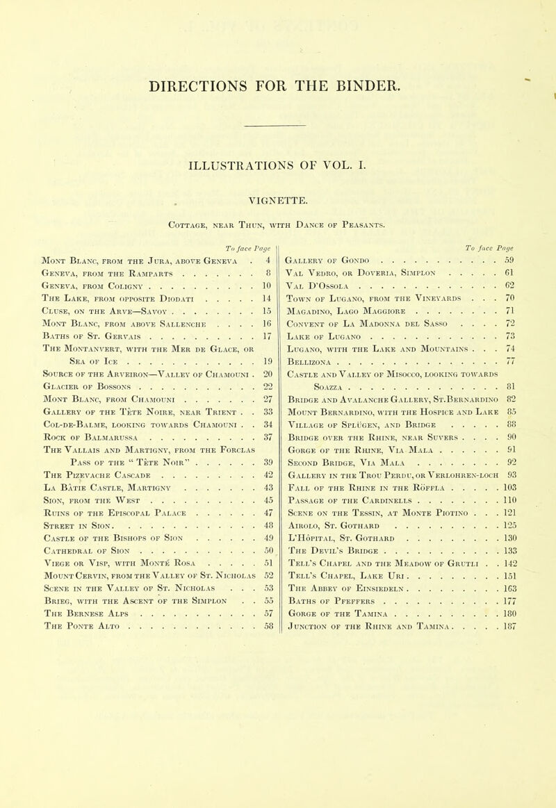 DIRECTIONS FOR THE BINDER, ILLUSTRATIONS OF VOL. I. VIGNETTE. Cottage, near Thun, with Dance of Peasants. To face Page Mont Blanc, from the Jura, above Geneva . 4 Geneva, from the Ramparts 8 Geneva, from Coligny 10 The Lake, from opposite Diodati 14 Cluse, on the Arve—Savoy 15 Mont Blanc, from above Sallenche .... 16 Baths of St. Gervais 17 The Montanvert, with the Mer de Glace, or Sea of Ice 19 Source of the Arveiron—Valley of Chamouni . 20 Glacier of Bossons 22 Mont Blanc, from Chamouni 27 Gallery of the Tete Noire, near Trient . . 33 Col-de-Balme, looking towards Chamouni . . 34 Rock of Balmarussa 37 The Vallais and Martigny, from the Forclas Pass of the “ Tete Noir” 39 The Pizevache Cascade 42 La Batie Castle, Martigny 43 Sion, from the West 45 Ruins of the Episcopal Palace 47 Street in Sion 48 Castle of the Bishops of Sion 49 Cathedral of Sion 50 Viege or Visp, with Monte Rosa 51 Mount Cervin, from the Valley of St. Nicholas 52 Scene in the Valley of St. Nicholas ... 53 Brieg, with the Ascent of the Simplon . . 55 The Bernese Alps 57 The Ponte Alto 58 To face Pa ye Gallery of Gondo 59 Val Vedro, or Doveria, Simplon 61 Val D’Ossola 62 Town of Lugano, from the Vineyards ... 70 Magadino, Lago Maggiore 71 Convent of La Madonna del Sasso .... 72 Lake of Lugano 73 Lugano, with the Lake and Mountains ... 74 Bellizona 77 Castle and Valley of Misocco, looking towards Soazza 81 Bridge and Avalanche Gallery, St.Bernardino 82 Mount Bernardino, with the Hospice and Lake 85 Village of Splugen, and Bridge 88 Bridge over the Rhine, near Suvers .... 90 Gorge of the Rhine, Via Mala 91 Second Bridge, Via Mala 92 Gallery' in the Trou Perdu, or Verlohren-loch 93 Fall of the Rhine in the Roffla 103 Passage of the Cardinells 110 Scene on the Tessin, at Monte Fiotino . . .121 Airolo, St. Gothard 125 L’PIofital, St. Gothard 130 The Devil’s Bridge 133 Tell’s Chapel and the Meadow of Grutli . . 142 Tell’s Chapel, Lake Uri 151 The Abbey of Einsiedeln 163 Baths of Pfeffers 177 Gorge of the Tamina 180 Junction of the Rhine and Tamina 187