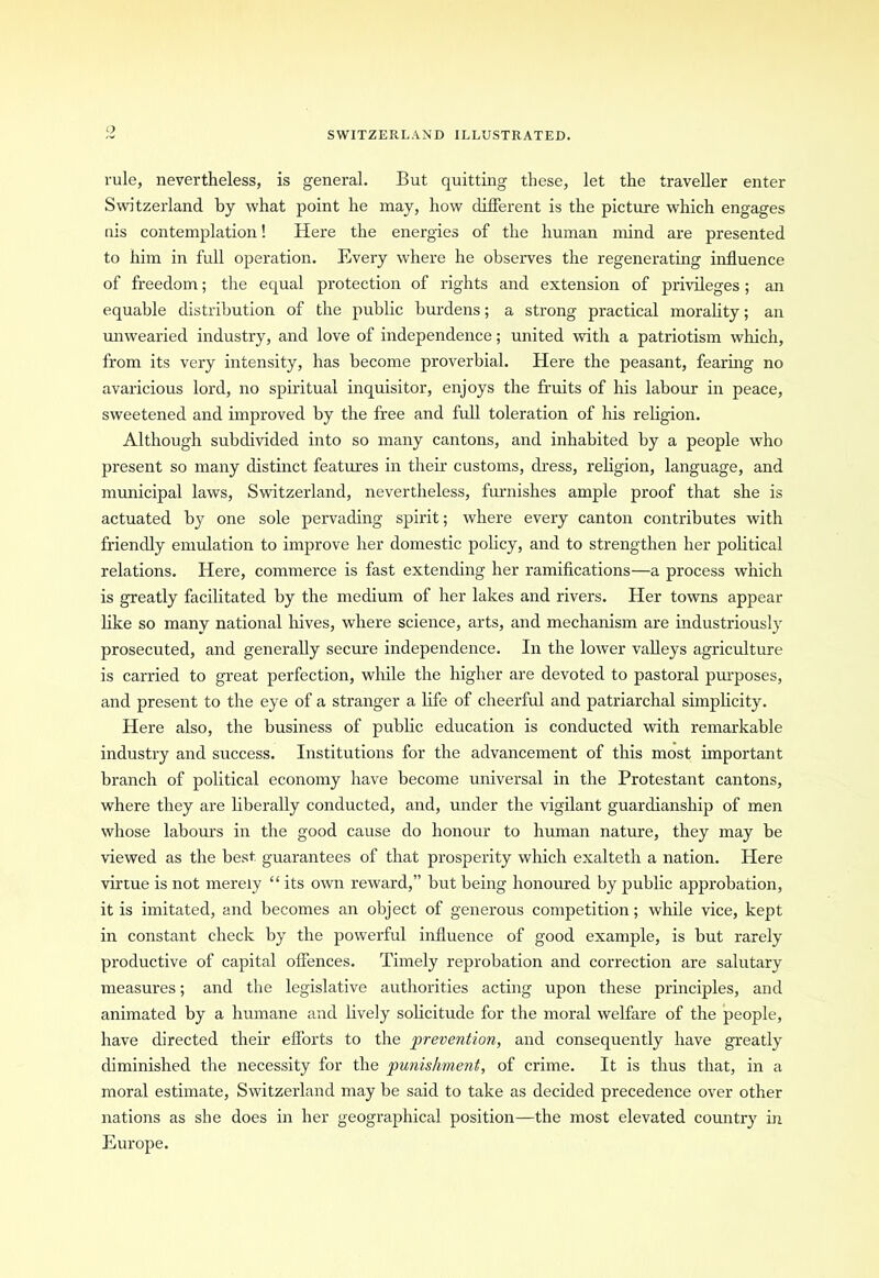 rule, nevertheless, is general. But quitting these, let the traveller enter Switzerland by what point he may, how different is the picture which engages nis contemplation! Here the energies of the human mind are presented to him in full operation. Every where he observes the regenerating influence of freedom; the equal protection of rights and extension of privileges ; an equable distribution of the public burdens; a strong practical morality; an unwearied industry, and love of independence; united with a patriotism which, from its very intensity, has become proverbial. Here the peasant, fearing no avaricious lord, no spiritual inquisitor, enjoys the fruits of his labour in peace, sweetened and improved by the free and full toleration of Ins religion. Although subdivided into so many cantons, and inhabited by a people who present so many distinct features in their customs, dress, religion, language, and municipal laws, Switzerland, nevertheless, furnishes ample proof that she is actuated by one sole pervading spirit; where every canton contributes with friendly emulation to improve her domestic policy, and to strengthen her political relations. Here, commerce is fast extending her ramifications—a process which is greatly facilitated by the medium of her lakes and rivers. Her towns appear like so many national hives, where science, arts, and mechanism are industriously prosecuted, and generally secure independence. In the lower valleys agriculture is carried to great perfection, while the higher are devoted to pastoral purposes, and present to the eye of a stranger a life of cheerful and patriarchal simplicity. Here also, the business of public education is conducted with remarkable industry and success. Institutions for the advancement of this most important branch of political economy have become universal in the Protestant cantons, where they are liberally conducted, and, under the vigilant guardianship of men whose labours in the good cause do honour to human nature, they may be viewed as the best guarantees of that prosperity which exalteth a nation. Here virtue is not merely “ its own reward,” but being honoured by public approbation, it is imitated, and becomes an object of generous competition; while vice, kept in constant check by the powerful influence of good example, is but rarely productive of capital offences. Timely reprobation and correction are salutary measures; and the legislative authorities acting upon these principles, and animated by a humane and lively solicitude for the moral welfare of the people, have directed their efforts to the prevention, and consequently have greatly diminished the necessity for the punishment, of crime. It is thus that, in a moral estimate, Switzerland may be said to take as decided precedence over other nations as she does in her geographical position—the most elevated country in Europe.