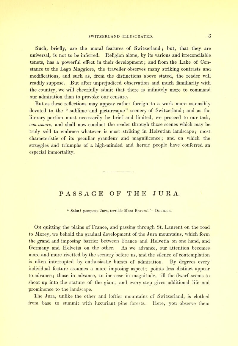 Such, briefly, are the moral features of Switzerland; but, that they are universal, is not to be inferred. Religion alone, by its various and irreconcilable tenets, has a powerful effect in their development; and from the Lake of Con- stance to the Lago Maggiore, the traveller observes many striking contrasts and modifications, and such as, from the distinctions above stated, the reader will readily suppose. But after unprejudiced observation and much familiarity with the country, we will cheerfully admit that there is infinitely more to command our admiration than to provoke our censure. But as these reflections may appear rather foreign to a work more ostensibly devoted to the “sublime and picturesque” scenery of Switzerland; and as the literary portion must necessarily be brief and limited, we proceed to our task, con amove, and shall now conduct the reader through those scenes which may be truly said to embrace whatever is most striking in Helvetian landscape; most characteristic of its peculiar grandeur and magnificence; and on which the struggles and triumphs of a high-minded and heroic people have conferred an especial immortality. PASSAGE OF THE JURA. Salut! pompeux Jura, terrible Mont Envers!”—Delille. On quitting the plains of France, and passing through St. Laurent on the road to Morey, we behold the gradual development of the Jura mountains, which form the grand and imposing barrier between France and Helvetia on one hand, and Germany and Helvetia on the other. As we advance, our attention becomes more and more rivetted by the scenery before us, and the silence of contemplation is often interrupted by enthusiastic bursts of admiration. By degrees every individual feature assumes a more imposing aspect; points less distinct appear to advance; those in advance, to increase in magnitude, till the dwarf seems to shoot up into the stature of the giant, and every step gives additional life and prominence to the landscape. The Jura, unlike the other and loftier mountains of Switzerland, is clothed from base to summit with luxuriant pine forests. Here, you observe them