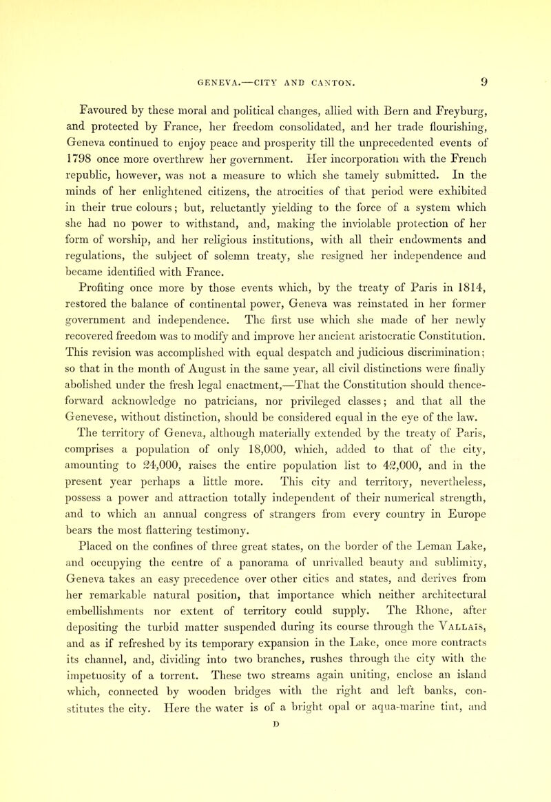 Favoured by these moral and political changes, allied with Bern and Freyburg, and protected by France, her freedom consolidated, and her trade flourishing, Geneva continued to enjoy peace and prosperity till the unprecedented events of 1798 once more overthrew her government, tier incorporation with the French republic, however, was not a measure to which she tamely submitted. In the minds of her enlightened citizens, the atrocities of that period were exhibited in their true colours; but, reluctantly yielding to the force of a system which she had no power to withstand, and, making the inviolable protection of her form of worship, and her religious institutions, with all their endowments and regulations, the subject of solemn treaty, she resigned her independence and became identified with France. Profiting once more by those events which, by the treaty of Paris in 1814, restored the balance of continental power, Geneva was reinstated in her former government and independence. The first use which she made of her newly recovered freedom was to modify and improve her ancient aristocratic Constitution. This revision was accomplished with equal despatch and judicious discrimination; so that in the month of August in the same year, all civil distinctions were finally abolished under the fresh legal enactment,—That the Constitution should thence- forward acknowledge no patricians, nor privileged classes; and that all the Genevese, without distinction, should be considered equal in the eye of the law. The territory of Geneva, although materially extended by the treaty of Paris, comprises a population of only 18,000, which, added to that of the city, amounting to 24,000, raises the entire population list to 42,000, and in the present year perhaps a little more. This city and territory, nevertheless, possess a power and attraction totally independent of their numerical strength, and to which an annual congress of strangers from every country in Europe bears the most flattering testimony. Placed on the confines of three great states, on the border of the Leman Lake, and occupying the centre of a panorama of unrivalled beauty and sublimity, Geneva takes an easy precedence over other cities and states, and derives from her remarkable natural position, that importance which neither architectural embellishments nor extent of territory could supply. The Rhone, after depositing the turbid matter suspended during its course through the Vallais, and as if refreshed by its temporary expansion m the Lake, once more contracts its channel, and, dividing into two branches, rushes through the city with the impetuosity of a torrent. These two streams again uniting, enclose an island which, connected by wooden bridges with the right and left banks, con- stitutes the city. Here the water is of a bright opal or aqua-marine tint, and D